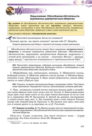 151
Ïðåäëîæåíèå. Îáîñîáëåíèå îáñòîÿòåëüñòâ,
âûðàæåííûõ äååïðè÷àñòíûì îáîðîòîì
Вы узнаете об обособленных обстоятельствах, выраженных деепричастными
оборотами, знаках препинания при них; научитесь находить, объяснять
содержание, использовать в речи обособленные обстоятельства, выраженные
деепричастными оборотами, правильно ставить знаки препинания при них.
Тема речевого общения: «Человеческие качества».
414. Прочитайте высказывание. Как вы его понимаете?
óæäàÿ äðóãèõ, ìû ïðîñòî êîñâåííî1 õâàëèì ñåáÿ (Ò. Ýäâàðäñ).
Укажите деепричастный оборот, поясните постановку знаков препинания.
Îáîñîáëåííîå îáñòîÿòåëüñòâî ìîæåò áûòü âûðàæåíî äååïðè÷àñòíûì
îáîðîòîì, â êîòîðîì ñîäåðæèòñÿ äîáàâî÷íîå äåéñòâèå. Îáîñîáëåííîå
îáñòîÿòåëüñòâî, âûðàæåííîå äååïðè÷àñòíûì îáîðîòîì, âûäåëÿåòñÿ â
óñòíîé ðå÷è èíòîíàöèåé, à íà ïèñüìå – çàïÿòûìè: Þíîøà , ïðîõîäÿ
÷åðåç ìîñòèê, ïðèñòàëüíî âñìàòðèâàëñÿ â ïðîòèâîïîëîæíûé áåðåã.
415. Прочитайте предложения, соблюдая интонацию обособления. Укажите
границы деепричастных оборотов. Выпишите глаголы с относящимися к ним
деепричастными оборотами, раскройте скобки.
1. (Íå)ðàçáèâøè ÿèö, (íå)ñäåëàåøü ÿè÷íèöû. 2. (Íå)äî÷èòàâ ñêàçêè,
(íå)êèäàé óêàçêè. 3. (Íå)ñòîèò ðàáîòàòü ñïóñòÿ ðóêàâà. 4. (Íå)çíàÿ áðîäó,
(íå)ñóéñÿ â âîäó (Ïîñëîâèöû). 5. Âèäÿ ÷óæèå (íå)äîñòàòêè, óìíûé èçáàâ-
ëÿåòñÿ îò ñâîèõ (Ïóáëèé Ñèð).
416. Спишите, вставляя пропущенные буквы и раскрывая скобки. Расставьте
знаки препинания. Подчеркните глаголы, обозначающие основное действие.
1. ×åðå.. ïîëìèíóòû ñîëîâåé ïóñòèë âûñîêóþ ìåëêóþ äðîáü è èñïðîáî-
âàâ òàêèì îáðàçîì ñâîé ãîëîñ íà÷àë ïåòü (À. ×åõîâ(( ). 2. Âçâîëíîâà(í,íí)ûå
ëþäè ïðîá..ãàëè ìèìî ïîýòà ïî à(ë,ëë)åå ÷òî(òî) âîñêëèöàÿ íî îí èõ ñëîâ
íå â..ñïðèíèìàë (Ïî Ì. Áóëãàêîâó). 3. Äóøîé ïð..äàâøèñü íàñëàæäåíüþ
ÿ ñëàäêî-ñëàäêî çàäð..ìàë. 4. Ïð..ñíóâøèñü ðàíî â îêíî óâèäåëà Òàòüÿíà
ïîóòðó ïîá..ëåâøèé äâîð (À. Ïóøêèí(( ). 5. Íà îïóøêå ëåñà ïðèë..æèâ îäíî
óõî è ïîäíÿâ äðóãîå ï..ð..ïðûãèâàë çà..ö (Ë. Òîëñòîé).
417. Задание на выбор. А. По образцу из двух простых предложений составь-
те одно предложение с обособленным обстоятельством, выраженным деепри-
частным оборотом.
Î á ð à ç å ö. Ñëóæè èñêóññòâó. Äëÿ áëàãà áëèæíåãî æèâè. – Ñëóæà
èñêóññòâó, äëÿ áëàãà áëèæíåãî æèâè (Í. Íåêðàñîâ).
1 Êîñâåííî – ç ä å ñ ü: íå ïðÿìî, íå ÿâíî.
УрокУрок 4646
 