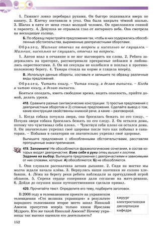 152
êàíàòó. 2. Êëåòêó ïîñòàâèëè â óãîë. Îíà áûëà íàêðûòà òёìíîé øàëüþ.
3. Øàãàõ â ïÿòè îò ìåíÿ ñòîÿë ìîëîäîé ÷åëîâåê. Îí ïðèñëîíèëñÿ ñïèíîé
ê ïàðàïåòó. 4. Äåâóøêà íå îòðûâàëà ãëàç îò ÿíòàðíîãî íåáà. Îíà ñìîòðåëà
íà âîñõîäÿùåå ñîëíöå.
Б. По образцу перестройте предложения так, чтобы в них содержались обособ-
ленные обстоятельства, выраженные деепричастными оборотами.
Î á ð à ç å ö. Ìàëü÷èê îòâå÷àë íà âîïðîñû è íèñêîëüêî íå ñìóùàëñÿ. –
Ìàëü÷èê, íèñêîëüêî íå ñìóùàÿñü, îòâå÷àë íà âîïðîñû.
1. Àíòîí âïàë â îò÷àÿíèå è íå ìîã âûãîâîðèòü íè ñëîâà. 2. Ðåáÿòà çà-
äåðæàëèñü íà ïðèãîðêå, ðàññìàòðèâàëè ïðåêðàñíûå ïåéçàæè è ëþáîâà-
ëèñü îêðåñòíîñòÿìè. 3. Îí íè ñåêóíäû íå êîëåáàëñÿ è ïîïëûë ê ïðîòèâî-
ïîëîæíîìó áåðåãó. 4. Òàìàðà ñòîÿëà íà êîðìå è ãëÿäåëà âïåðёä.
В. Используя данные обороты, составьте и запишите по образцу различные
виды предложений.
Î á ð à ç å ö. ×èòàòü êíèãó. – ×èòàÿ êíèãó, ÿ äåëàþ âûïèñêè. – Êîãäà
ÿ ÷èòàþ êíèãó, ÿ äåëàþ âûïèñêè.
Áîÿòüñÿ îïîçäàòü, èìåòü ñâîáîäíîå âðåìÿ, âèäåòü îïàñíîñòü, ïðèéòè äî-
ìîé, äåëàòü óðîêè.
418. Сравните разные синтаксические конструкции: 1) простые предложения с
деепричастным оборотом и 2) сложные предложения. Сделайте вывод о том,
какие конструкции свойственны книжной речи, а какие – разговорной.
1. Êîãäà ñîáàêà ïî÷óÿëà çâåðÿ, îíà áðîñèëàñü áåæàòü ïî åãî ñëåäó. –
Ïî÷óÿâ çâåðÿ ñîáàêà áðîñèëàñü áåæàòü ïî åãî ñëåäó. 2. Îí îñòàëñÿ äîìà,
ïîòîìó ÷òî ÷óâñòâîâàë ñåáÿ ïëîõî. – ×óâñòâóÿ ñåáÿ ïëîõî îí îñòàëñÿ äîìà.
3. Îí çíà÷èòåëüíî óêðåïèë ñâîё çäîðîâüå ïîñëå òîãî êàê ïîáûâàë â ñàíà-
òîðèè. – Ïîáûâàâ â ñàíàòîðèè îí çíà÷èòåëüíî óêðåïèë ñâîё çäîðîâüå.
Выпишите предложения с обособленными обстоятельствами, расставляя
пропущенные знаки препинания.
419. Запомните! Не обособляются фразеологические сочетания, в состав ко-
торых входят деепричастия: Взяв себя в руки отец вышел к гостям.
Задание на выбор. Выпишите предложения с деепричастиями и зависимыми
от них словами, которые: А) обособляются; Б) не обособляются.
1. Îíè ñëóøàëè ðàññêàç÷èêà çàòàèâ äûõàíèå. 2. Ñèäÿ íà ìîñòêå ìû
ìîë÷à æäàëè íà÷àëà êëёâà. 3. Âåðíóëèñü íàøè îõîòíèêè íå ñîëîíî õëå-
áàâøè. 4. Ëёæà íà áåðåãó ðåêè ðåáÿòà íàáëþäàëè çà ïðè÷óäëèâîé èãðîé
îáëàêîâ. 5. Ñêðåïÿ ñåðäöå ñîïåðíèêè äàëè ñîãëàñèå íà ìàò÷-ðåâàíø.
6. Äîéäÿ äî îïóøêè íàøè ïóòåøåñòâåííèêè ñäåëàëè ïðèâàë.
420. Прочитайте текст. Определите его тему, подберите заголовок.
Â 2008 ãîäó â òåëåâèçèîííîì ïðîåêòå íà óêðàèíñêîì
òåëåâèäåíèè «Ñòî âåëèêèõ óêðàèíöåâ» â ðåçóëüòàòå
íàðîäíîãî ãîëîñîâàíèÿ âòîðîå ìåñòî çàíÿë Íèêîëàé
Àìîñîâ ïðîïóñòèâ âïåðёä òîëüêî êíÿçÿ ßðîñëàâà
Ìóäðîãî. Êòî æå òàêîé Íèêîëàé Àìîñîâ? Ïî÷åìó óêðà-
èíöû òàê âûñîêî îöåíèëè åãî äåÿòåëüíîñòü?
õèðóðã
ýëåêòðîñòàíöèÿ
äèññåðòàöèÿ
êàôåäðà
 