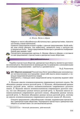 155
À. Ìîõîâ. Âåñíà â îáðàçå
Найдите в тексте обособленные обстоятельства с деепричастиями, поясните
постановку знаков препинания.
Сравните предложение второй строфы с данным предложением: Когда ведь-
ма злая стала убегать, она взбесилась, захватила снегу и пустила его
в прекрасное дитя… Какое предложение более ярко и динамично изображает
орьбу двух времён года?
ассмотрите репродукцию картины А. Мохова «Весна в образе» и составьте
о ней предложения с причастными и деепричастными оборотами.
Для любознательных
Подобно причастным оборотам, деепричастные обороты являются достояни-
ем книжной речи. Несомненное их преимущество по сравнению с синонимичными
им сложными предложениями – краткость и динамичность1.
По Д. Розенталю
25. Обратите внимание! Русский язык богат разнообразными синонимичны-
ми синтаксическими конструкциями: какую-либо мысль можно выразить с по-
мощью предложений различных видов.
Определите, с помощью каких предложений автор по-разному выразил свою
мысль.
1. Ïóøêèí ÿâèëñÿ îñíîâîïîëîæíèêîì ñîâðåìåííîãî ðóññêîãî ÿçûêà. Îí
îáúåäèíèë ðàçíûå íà÷àëà ðóññêîé ðå÷è. 2. Ïóøêèí, îáúåäèíèâøèé ðàçíûå
íà÷àëà ðóññêîé ðå÷è, ÿâèëñÿ îñíîâîïîëîæíèêîì ñîâðåìåííîãî ðóññêîãî
ÿçûêà. 3. Ïóøêèí ÿâèëñÿ îñíîâîïîëîæíèêîì ñîâðåìåííîãî ðóññêîãî ÿçû-
êà, òàê êàê îáúåäèíèë ðàçíûå íà÷àëà ðóññêîé ðå÷è. 4. Ïóøêèí ÿâèëñÿ îñ-
íîâîïîëîæíèêîì ñîâðåìåííîãî ðóññêîãî ÿçûêà, îáúåäèíèâ ðàçíûå íà÷àëà
ðóññêîé ðå÷è. 5. Ïóøêèí îáúåäèíèë ðàçíûå íà÷àëà ðóññêîé ðå÷è, ïîýòîìó
îí ÿâèëñÿ îñíîâîïîëîæíèêîì ñîâðåìåííîãî ðóññêîãî ÿçûêà (Ë. Âîçíþê).
Спишите предложения с обособленными членами, выраженными причастны-
ми и деепричастными оборотами. Подчеркните причастные и деепричастные
обороты в соответствии с их синтаксической ролью.
1 Äèíàìè÷íûé – áîãàòûé äâèæåíèåì, äåéñòâåííûé.
 