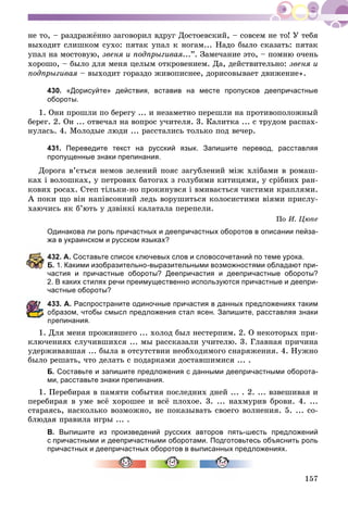 157
íå òî, – ðàçäðàæёííî çàãîâîðèë âäðóã Äîñòîåâñêèé, – ñîâñåì íå òî! Ó òåáÿ
âûõîäèò ñëèøêîì ñóõî: ïÿòàê óïàë ê íîãàì... Íàäî áûëî ñêàçàòü: ïÿòàê
óïàë íà ìîñòîâóþ, çâåíÿ è ïîäïðûãèâàÿ...”. Çàìå÷àíèå ýòî, – ïîìíþ î÷åíü
õîðîøî, – áûëî äëÿ ìåíÿ öåëûì îòêðîâåíèåì. Äà, äåéñòâèòåëüíî: çâåíÿ è
ïîäïðûãèâàÿ – âûõîäèò ãîðàçäî æèâîïèñíåå, äîðèñîâûâàåò äâèæåíèå».ÿ
430. «Дорисуйте» действия, вставив на месте пропусков деепричастные
обороты.
1. Îíè ïðîøëè ïî áåðåãó ... è íåçàìåòíî ïåðåøëè íà ïðîòèâîïîëîæíûé
áåðåã. 2. Îí ... îòâå÷àë íà âîïðîñ ó÷èòåëÿ. 3. Êàëèòêà ... ñ òðóäîì ðàñïàõ-
íóëàñü. 4. Ìîëîäûå ëþäè ... ðàññòàëèñü òîëüêî ïîä âå÷åð.
431. Переведите текст на русский язык. Запишите перевод, расставляя
пропущенные знаки препинания.
Äîðîãà â’єòüñÿ íåìîâ çåëåíèé ïîÿñ çàãóáëåíèé ìіæ õëіáàìè â ðîìàø-
êàõ і âîëîøêàõ, ó ïåòðîâèõ áàòîãàõ ç ãîëóáèìè êèòèöÿìè, ó ñðіáíèõ ðàí-
êîâèõ ðîñàõ. Ñòåï òіëüêè-íî ïðîêèíóâñÿ і âìèâàєòüñÿ ÷èñòèìè êðàïëÿìè.
À ïîêè ùî âіí íàïіâñîííèé ëåäü âîðóøèòüñÿ êîëîñèñòèìè âіÿìè ïðèñëó-
õàþ÷èñü ÿê á’þòü ó äçâіíêі êàëàòàëà ïåðåïåëè.
Ïî È. Öþïå
Одинакова ли роль причастных и деепричастных оборотов в описании пейза-
жа в украинском и русском языках?
32. А. Составьте список ключевых слов и словосочетаний по теме урока.
. 1. Какими изобразительно-выразительными возможностями обладают при-
частия и причастные обороты? Деепричастия и деепричастные обороты?
2. В каких стилях речи преимущественно используются причастные и деепри-
частные обороты?
33. А. Распространите одиночные причастия в данных предложениях таким
бразом, чтобы смысл предложения стал ясен. Запишите, расставляя знаки
препинания.
1. Äëÿ ìåíÿ ïðîæèâøåãî ... õîëîä áûë íåñòåðïèì. 2. Î íåêîòîðûõ ïðè-
êëþ÷åíèÿõ ñëó÷èâøèõñÿ ... ìû ðàññêàçàëè ó÷èòåëþ. 3. Ãëàâíàÿ ïðè÷èíà
óäåðæèâàâøàÿ ... áûëà â îòñóòñòâèè íåîáõîäèìîãî ñíàðÿæåíèÿ. 4. Íóæíî
áûëî ðåøàòü, ÷òî äåëàòü ñ ïîäàðêàìè äîñòàâøèìèñÿ ... .
Б. Составьте и запишите предложения с данными деепричастными оборота-
ми, расставьте знаки препинания.
1. Ïåðåáèðàÿ â ïàìÿòè ñîáûòèÿ ïîñëåäíèõ äíåé ... . 2. ... âçâåøèâàÿ è
ïåðåáèðàÿ â óìå âñё õîðîøåå è âñё ïëîõîå. 3. ... íàõìóðèâ áðîâè. 4. ...
ñòàðàÿñü, íàñêîëüêî âîçìîæíî, íå ïîêàçûâàòü ñâîåãî âîëíåíèÿ. 5. ... ñî-
áëþäàÿ ïðàâèëà èãðû ... .
В. Выпишите из произведений русских авторов пять-шесть предложений
с причастными и деепричастными оборотами. Подготовьтесь объяснить роль
причастных и деепричастных оборотов в выписанных предложениях.
 