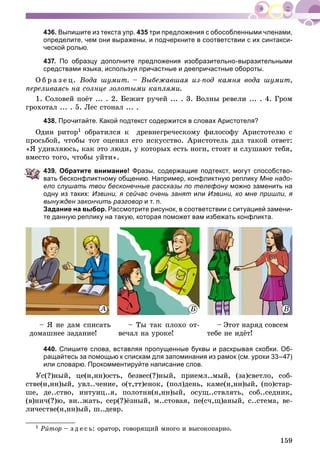 159
436. Выпишите из текста упр. 435 три предложения с обособленными членами,
определите, чем они выражены, и подчеркните в соответствии с их синтакси-
ческой ролью.
437. По образцу дополните предложения изобразительно-выразительными
средствами языка, используя причастные и деепричастные обороты.
Î á ð à ç å ö. Âîäà øóìèò. – Âûáåæàâøàÿ èç-ïîä êàìíÿ âîäà øóìèò,
ïåðåëèâàÿñü íà ñîëíöå çîëîòûìè êàïëÿìè.
1. Ñîëîâåé ïîёò ... . 2. Áåæèò ðó÷åé ... . 3. Âîëíû ðåâåëè ... . 4. Ãðîì
ãðîõîòàë ... . 5. Ëåñ ñòîíàë ... .
438. Прочитайте. Какой подтекст содержится в словах Аристотеля?
Îäèí ðèòîð1 îáðàòèëñÿ ê äðåâíåãðå÷åñêîìó ôèëîñîôó Àðèñòîòåëþ ñ
ïðîñüáîé, ÷òîáû òîò îöåíèë åãî èñêóññòâî. Àðèñòîòåëü äàë òàêîé îòâåò:
«ß óäèâëÿþñü, êàê ýòî ëþäè, ó êîòîðûõ åñòü íîãè, ñòîÿò è ñëóøàþò òåáÿ,
âìåñòî òîãî, ÷òîáû óéòè».
439. Обратите внимание! Фразы, содержащие подтекст, могут способство-
вать бесконфликтному общению. Например, конфликтную реплику Мне надо-
ело слушать твои бесконечные рассказы по телефону можно заменить нау
одну из таких: Извини, я сейчас очень занят или Извини, ко мне пришли, я
вынужден закончить разговор и т. п.
Задание на выбор. Рассмотрите рисунок, в соответствии с ситуацией замени-
те данную реплику на такую, которая поможет вам избежать конфликта.
ÀÀÀ Á Â
– ß íå äàì ñïèñàòü
äîìàøíåå çàäàíèå!
– Òû òàê ïëîõî îò-
âå÷àë íà óðîêå!
– Ýòîò íàðÿä ñîâñåì
òåáå íå èäёò!
440. Спишите слова, вставляя пропущенные буквы и раскрывая скобки. Об-
ращайтесь за помощью к спискам для запоминания из рамок (см. уроки 33–47)
или словарю. Прокомментируйте написание слов.
Óñ(?)íûé, öå(í,íí)îñòü, áåçâåñ(?)íûé, ïðèåìë..ìûé, (çà)ñâåòëî, ñîá-
ñòâå(í,íí)ûé, óâë..÷åíèå, î(ò,òò)åíîê, (ïîë)äåíü, êàìå(í,íí)ûé, (ïî)ñòàð-
øå, äå..ñòâî, èíòóèö..ÿ, ïîëîòíÿ(í,íí)ûé, îñóù..ñòâëÿòü, ñîá..ñåäíèê,
(â)íè÷(?)þ, âè..æàòü, ñåð(?)ёçíûé, ì..ñòîâàÿ, ïå(ñ÷,ù)àíûé, ñ..ñòåìà, âå-
ëè÷åñòâå(í,íí)ûé, ø..äåâð.
1 Ðèòîð – ç ä å ñ ü: îðàòîð, ãîâîðÿùèé ìíîãî è âûñîêîïàðíî.
 