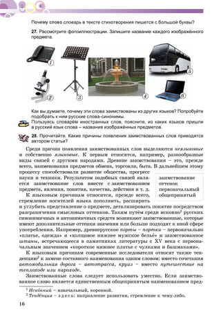 16
словарь в тексте стихотворения пишется с большой буквы?
27. Рассмотрите фотоиллюстрации. Запишите название каждого изображённого
предмета.
1
2 3 4
5
6
Как вы думаете, почему эти слова заимствованы из других языков? Попробуйте
подобрать к ним русские слова-синонимы.
Пользуясь словарём иностранных слов, поясните, из каких языков пришли
русский язык слова – названия изображённых предметов.
8. Прочитайте. Какие причины появления заимствованных слов приводятся
автором статьи?
Ñðåäè ïðè÷èí ïîÿâëåíèÿ çàèìñòâîâàííûõ ñëîâ âûäåëÿþòñÿ íåÿçûêîâûå
è ñîáñòâåííî ÿçûêîâûå. Ê ïåðâûì îòíîñÿòñÿ, íàïðèìåð, ðàçíîîáðàçíûå
âèäû ñâÿçåé ñ äðóãèìè íàðîäàìè. Äðåâíèå çàèìñòâîâàíèÿ – ýòî, ïðåæäå
âñåãî, íàèìåíîâàíèÿ ïðåäìåòîâ îáìåíà, òîðãîâëè, áûòà. Â äàëüíåéøåì ýòîìó
ïðîöåññó ñïîñîáñòâîâàëè ðàçâèòèå îáùåñòâà, ïðîãðåññ
íàóêè è òåõíèêè. Ðåçóëüòàòîì ïîäîáíûõ ñâÿçåé ÿâëÿ-
åòñÿ çàèìñòâîâàíèå ñëîâ âìåñòå ñ çàèìñòâîâàíèåì
ïðåäìåòà, ÿâëåíèÿ, ïîíÿòèÿ, êà÷åñòâà, äåéñòâèÿ è ò. ä.
Ê ÿçûêîâûì ïðè÷èíàì îòíîñèòñÿ, ïðåæäå âñåãî,
ñòðåìëåíèå íîñèòåëåé ÿçûêà ïîïîëíèòü, ðàñøèðèòü
è óãëóáèòü ïðåäñòàâëåíèå î ïðåäìåòå, äåòàëèçèðîâàòü ïîíÿòèå ïîñðåäñòâîì
ðàçãðàíè÷åíèÿ ñìûñëîâûõ îòòåíêîâ. Òàêèì ïóòёì ñðåäè èñêîííî1 ðóññêèõ
ñèíîíèìè÷íûõ è àíòîíèìè÷íûõ ñðåäñòâ âîçíèêàþò çàèìñòâîâàííûå, êîòîðûå
èìåþò äîïîëíèòåëüíûå îòòåíêè çíà÷åíèÿ èëè áîëüøå ïîäõîäÿò ê èíîé ñôåðå
óïîòðåáëåíèÿ. Íàïðèìåð, äðåâíåðóññêîå ïîðòû – ïîðòêè – ïåðâîíà÷àëüíî
«ïëàòüå, îäåæäà» è «õîëùîâîå íèæíåå ìóæñêîå áåëüё» è çàèìñòâîâàííîå
øòàíû, âñòðå÷àþùååñÿ â ïàìÿòíèêàõ ëèòåðàòóðû ñ ÕV âåêà ñ ïåðâîíà-
÷àëüíûì çíà÷åíèåì «êîðîòêîå íèæíåå ïëàòüå ñ ÷óëêàìè è áàøìàêàìè».
Ê ÿçûêîâûì ïðè÷èíàì ñîâðåìåííûå èññëåäîâàòåëè îòíîñÿò òàêæå òåí-
äåíöèþ2 ê çàìåíå ñîñòàâíîãî íàèìåíîâàíèÿ îäíèì ñëîâîì: âìåñòî ñî÷åòàíèÿ
àâòîìîáèëüíàÿ äîðîãà – àâòîòðàññà, êðóèç – âìåñòî ïóòåøåñòâèå íà
òåïëîõîäå èëè ïàðîõîäå.
Çàèìñòâîâàííûå ñëîâà ñëåäóåò èñïîëüçîâàòü óìåñòíî. Åñëè çàèìñòâî-
âàííîå ñëîâî ÿâëÿåòñÿ åäèíñòâåííûì îáùåïðèíÿòûì íàèìåíîâàíèåì ïðåä-
1 Èñêîííûé – èçíà÷àëüíûé, êîðåííîé.
2 Òåíäåíöèÿ – ç ä å ñ ü: íàïðàâëåíèå ðàçâèòèÿ, ñòðåìëåíèå ê ÷åìó-ëèáî.
çàèìñòâîâàíèå
îòòåíîê
ïåðâîíà÷àëüíûé
îáùåïðèíÿòûé
 