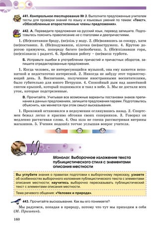 160
Контрольное тестирование № 3. Выполните предложенные учителем
тесты для проверки знаний по языку и языковых умений по темам: «Текст»,
«Обособленные второстепенные члены предложения».
442. А. Переведите предложения на русский язык, перевод запишите. Подго-
товьтесь пояснить правописание не с глаголами и деепричастиями.
1. (Íå)ñïèòàâøè áðîäó, (íå)ëiçü ó âîäó. 2. (Íå)âçÿâøèñü çà ñîêèðó, õàòè
(íå)ïîñòàâèø. 3. (Íå)ïîäóìàâøè, êiëî÷êà (íå)çàñòðóæåø. 4. Êðóòîþ äî-
ðîãîþ ïðÿìóþ÷è, ïîïåðåäó áàãàòî (íå)ïîáà÷èø. 5. (Íå)ñïіçíàâøè ãîðÿ,
(íå)ñïіçíàєø і ðàäîñòі. 6. Çðîáèâøè ðîáîòó – (íå)ìàєø òóðáîòè.
Б. Исправьте ошибки в употреблении причастий и причастных оборотов, за-
пишите отредактированные предложения.
1. Êîãäà ÷åëîâåê, íå èíòåðåñóþùèéñÿ ìóçûêîé, îíà åìó êàæåòñÿ íåïî-
íÿòíîé è íåäîñòàòî÷íî èíòåðåñíîé. 2. Íèêîãäà íå çàáóäó ýòîò òîðæåñòâó-
þùèé äåíü. 3. Âîñïèòàíèå, ïîëó÷åííîå èíîñòðàííûìè âîñïèòàòåëÿìè,
áûëî ãóáèòåëüíî äëÿ þíîãî Ïåòðóøè. 4. Ñïîêîéíûé äûì íàä çàíåñёííîé
ñíåãîì êðûøåé, êîòîðûé ïîäíèìàëñÿ è òàÿë â íåáå. 5. Ìû íå äîñòàëè âñåõ
óòîê, êîòîðûå ïîäñòðåëåííûå.
В. Прочитайте. Учитывая все возможные варианты постановки знаков препи-
нания в данных предложениях, запишите предложения парами. Подготовьтесь
объяснить, как меняется при этом смысл высказывания.
1. Ïðîõîæèé îñòàíîâèëñÿ â íåäîóìåíèè îãëÿíóâøèñü íàçàä. 2. Ñïîðòñ-
ìåí áåæàë ëåãêî è êðàñèâî îáãîíÿÿ ñâîèõ ñîïåðíèêîâ. 3. Ãîâîðèë îí
ìåäëåííî ðàñòÿãèâàÿ ñëîâà. 4. Îíà øëà íå ñïåøà ðàññìàòðèâàÿ âèòðèíû
ìàãàçèíîâ. 5. Ó÷åíèê ïîäîøёë òîò÷àñ óñëûøàâ âîïðîñ ó÷èòåëÿ.
Mîíîëîã. Âûáîðî÷íîå èçëîæåíèå òåêñòà
ïóáëèöèñòè÷åñêîãî ñòèëÿ ñ ýëåìåíòàìè
îïèñàíèÿ ìåñòíîñòè
Вы углубите знания о правилах подготовки к выборочному пересказу, узнаете
об особенностях выборочного изложения публицистического текста с элементами
описания местности; научитесь выборочно пересказывать публицистический
текст с элементами описания местности.
Тема речевого общения: «Человек и природа».
443. Прочитайте высказывание. Как вы его понимаете?
Ìû ðàäóåìñÿ, ïîïàäàÿ â ïðèðîäó, ïîòîìó ÷òî òóò ìû ïðèõîäèì â ñåáÿ
(Ì. Ïðèøâèí).
УрокУрок 4949
 
