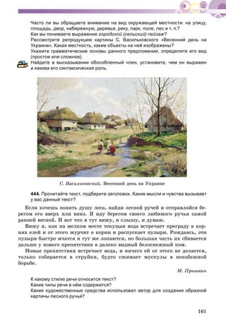 161
Часто ли вы обращаете внимание на вид окружающей местности: на улицу,
площадь, двор, набережную, деревья, реку, парк, поле, лес и т. п.?
Как вы понимаете выражение городской (сельский) пейзаж?
Рассмотрите репродукцию картины С. Васильковского «Весенний день на
Украине». Какая местность, какие объекты на ней изображены?
Укажите грамматические основы данного предложения, определите его вид
(простое или сложное).
айдите в высказывании обособленный член, установите, чем он выражен
какова его синтаксическая роль.
Ñ. Âàñèëüêîâñêèé. Âåñåííèé äåíü íà Óêðàèíå
444. Прочитайте текст, подберите заголовок. Какие мысли и чувства вызывает
у вас данный текст?
Åñëè õî÷åøü ïîíÿòü äóøó ëåñà, íàéäè ëåñíîé ðó÷åé è îòïðàâëÿéñÿ áå-
ðåãîì åãî ââåðõ èëè âíèç. ß èäó áåðåãîì ñâîåãî ëþáèìîãî ðó÷üÿ ñàìîé
ðàííåé âåñíîé. È âîò ÷òî ÿ òóò âèæó, è ñëûøó, è äóìàþ.
Âèæó ÿ, êàê íà ìåëêîì ìåñòå òåêóùàÿ âîäà âñòðå÷àåò ïðåãðàäó â êîð-
íÿõ åëåé è îò ýòîãî æóð÷èò î êîðíè è ðàñïóñêàåò ïóçûðè. Ðîæäàÿñü, ýòè
ïóçûðè áûñòðî ì÷àòñÿ è òóò æå ëîïàþòñÿ, íî áîëüøàÿ ÷àñòü èõ ñáèâàåòñÿ
äàëüøå ó íîâîãî ïðåïÿòñòâèÿ â äàëåêî âèäíûé áåëîñíåæíûé êîì.
Íîâûå ïðåïÿòñòâèÿ âñòðå÷àåò âîäà, è íè÷åãî åé îò ýòîãî íå äåëàåòñÿ,
òîëüêî ñîáèðàåòñÿ â ñòðóéêè, áóäòî ñæèìàåò ìóñêóëû â íåèçáåæíîé
áîðüáå.
Ì. Ïðèøâèí
К какому стилю речи относится текст?
Какие типы речи в нём содержатся?
Какие художественные средства использовал автор для создания образной
картины лесного ручья?
 