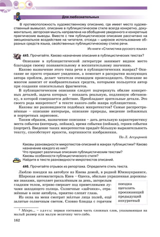 162
Для любознательных
В противоположность художественному описанию, где имеет место художе-
ственный вымысел, описание в публицистическом стиле всегда конкретно, доку-
ментально, авторская мысль направлена на обобщение увиденного и конкретные
практические выводы. Вместе с тем публицистическое описание рассчитано на
эмоциональное воздействие на читателя, отсюда – широкое использование об-
разных средств языка, свойственных публицистическому стилю речи.
Из книги «Стилистика русского языка»
45. Прочитайте. Каково назначение описания в публицистических текстах?
Îïèñàíèå â ïóáëèöèñòè÷åñêîé ëèòåðàòóðå çàíèìàåò âèäíîå ìåñòî
áëàãîäàðÿ ñâîåìó ïîçíàâàòåëüíîìó è âîñïèòàòåëüíîìó çíà÷åíèþ.
Êàêîâî íàçíà÷åíèå ýòîãî òèïà ðå÷è â ïóáëèöèñòè÷åñêèõ æàíðàõ? Îïè-
ñàíèå íå ïðîñòî îòðàæàåò óâèäåííîå, à ïîìîãàåò â ðàñêðûòèè âîëíóþùèõ
àâòîðà ïðîáëåì, äåëàåò ÷èòàòåëÿ î÷åâèäöåì ïðîèñõîäÿùåãî. Îïèñàíèå âî
ìíîãîì çàâèñèò îò èçîáðàçèòåëüíûõ ñðåäñòâ, êîòîðûìè ïîëüçóåòñÿ àâòîð
ïðè ñîçäàíèè îïèñàòåëüíûõ ôðàãìåíòîâ.
Â ïóáëèöèñòè÷åñêîì îïèñàíèè ñëåäóåò ïîä÷åðêíóòü îáèëèå êîíêðåò-
íûõ äåòàëåé, çàäà÷à êîòîðûõ – ïîêàçàòü ðåàëüíóþ, ïîäëèííóþ îáñòàíîâ-
êó, â êîòîðîé ñîâåðøàåòñÿ äåéñòâèå. Ïðåîáëàäàþò çðèòåëüíûå äåòàëè. Ýòî
ñâîåãî ðîäà ìèêðîòåêñò1 â òåêñòå êàêîãî-ëèáî æàíðà ïóáëèöèñòèêè.
Êàêîâû æå ðàçíîâèäíîñòè ïîäîáíûõ ìèêðîòåêñòîâ? Ñàìûå ðàñïðîñòðà-
íёííûå – îïèñàíèå èíòåðüåðà, îïèñàíèå ïðèðîäû, ââåäåíèå ïåéçàæíûõ
è ïîðòðåòíûõ çàðèñîâîê.
Òàêèì îáðàçîì, íàçíà÷åíèå îïèñàíèÿ – äàòü äåòàëüíóþ õàðàêòåðèñòèêó
ìåñòà ñîáûòèÿ (èíòåðüåð, ïåéçàæ), âðåìÿ ñîáûòèÿ (ïåéçàæ), ãåðîåâ ñîáûòèÿ
(ïîðòðåò). Ââåäåíèå òàêèõ ìèêðîòåêñòîâ ïðèäàёò áîëüøóþ âûðàçèòåëüíîñòü
òåêñòó, ñïîñîáñòâóåò ÿðêîñòè, êàðòèííîñòè èçîáðàæåíèÿ.
Ïî Ë. Àññóèðîâîé
Каковы разновидности микротекстов-описаний в жанрах публицистики? Каково
назначение каждого из них?
Что придают различные описания публицистическим текстам?
Каковы особенности публицистического стиля?
Найдите в тексте разновидности микротекстов описаний.
46. Прочитайте отрывок из репортажа. Определите стиль текста.
Ëþáëþ ïîåçäêè íà àâòîáóñå èç Êèåâà äîìîé, â ðîäíîé Þæíîóêðàèíñê.
Øèðîêàÿ àâòîìàãèñòðàëü Êèåâ – Îäåññà, îáèëüíî óêðàøåííàÿ äîðîæíû-
ìè çíàêàìè, ùåãîëÿåò ðàñêàëёííûì çà äåíü, çàãîðåëûì
ãëàäêèì òåëîì, èãðèâî ñâåðêàåò ïîä ïðèâåòëèâûìè ëó-
÷àìè çàõîäÿùåãî ñîëíöà. Ñîëíå÷íûå «çàé÷èêè», îòðà-
æёííûå â îêíå àâòîáóñà, ïðèÿòíî ñëåïÿò ãëàçà.
Èç îêíà íà ìåíÿ ñìîòðÿò æёëòûå ëèöà ïîëåé, åùё
çàëèòûå ñîëíå÷íûì ñâåòîì. Ñëîâíî áëþäöà ñ ãîðÿ÷èì
1 ÌèÌÌ êðî... – ç ä å ñ ü: ïåðâàÿ ñîñòàâíàÿ ÷àñòü ñëîæíûõ ñëîâ, óêàçûâàþùàÿ íà
ìàëûé ðàçìåð èëè ìàëóþ âåëè÷èíó ÷åãî-ëèáî.
ïîåçäêà
ùåãîëÿòü
ïðîåçæàþùèé
ïðåäûäóùèé
àêêóðàòíûé
 