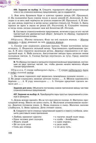 166
456. Задание на выбор. А. Спишите, подчеркните общий второстепенный
член в тех сложносочинённых предложениях, где он содержится.
1. Âñþ íî÷ü áóøåâàëà áóðÿ è õëåñòàë ãðîìêî äîæäü (Ì. Ïðèøâèí).
2. Íà ñîëíöåïёêå áûëî ñîâñåì òåïëî è ïàõëî çåìëёé (Ñ. Àíòîíîâ). 3. Õî-
ëîäíî è çà âåñü ìàé ÷åðёìóõà íå óñïåëà îòöâåñòè (Ì. Ïðèøâèí). 4. Ê êîí-
öó äíÿ äîæäü ïåðåñòàë è âåòåð íà÷àë çàìåòíî ñòèõàòü (À. ×åõîâ(( ). 5. Çäåñü
êðàñêè íå ÿðêè è çâóêè íå ðåçêè (Í. Ðûëåíêîâ). 6. Ñëóøàéòå òèøèíó
è òîãäà îñåíü ëåñíàÿ ïîêàæåò âàì âñё áîãàòñòâî (Â. Ïåñêîâ).
Б. Составьте сложносочинённое предложение, включив в одну из его частей
причастный или деепричастный оборот. Запишите по образцу, подчеркните
грамматические основы.
Î á ð à ç å ö. Ìà÷òà êà÷àëàñü. Ôëàã íà íåé êàçàëñÿ æèâûì. – Ìà÷òà
êà÷àëàñü, è ôëàãô , ðåÿâøèé íà íåé, êàçàëñÿ æèâûì.
1. Ñîëíöå óæå ïîäíÿëîñü äîâîëüíî âûñîêî. Òóìàí ïîñòåïåííî íà÷àë
èñ÷åçàòü. 2. Ïîäíÿëñÿ ñèëüíûé âåòåð. ×óâñòâîâàëîñü ïðèáëèæåíèå ãðî-
çû. 3. Â ëåñó ñòðóèòñÿ ìàëåíüêàÿ ðå÷êà. Äåðåâüÿ îòðàæàþòñÿ â åё ïðî-
çðà÷íîé âîäå. 4. Íåáî ïîãàñëî. Àâãóñòîâñêèå çâёçäû ÿðêî çàñèÿëè ñâîèì
õîëîäíûì ñâåòîì. 5. Ñîëíöå áûñòðî îïóñòèëîñü çà òó÷ó. Ñðàçó çàìåòíî
ïîòåìíåëî.
В. По образцу составьте и запишите сложносочинённые предложения, состоя-
щие из двух простых частей, так, чтобы данное начало являлось общим
членом предложения.
Î á ð à ç å ö. Ñ ñåâåðà íàäâèíóëèñü òó÷è... – Ñ ñåâåðà íàäâèíóëèñü òó÷èó
è ïîäóë ñèëüíûé âåòåðð.
1. Íà ñàìîì ãîðèçîíòå åùё âèäíåëàñü îñâåùёííàÿ ñîëíöåì ïîëîñà ... .
2. Âî äâîðå ñëûøàëèñü çâîíêèå äåòñêèå ãîëîñà ... . 3. Âáëèçè êðàñîâàëèñü
áåðёçêè ... . 4. Ê óòðó ïîõîëîäàëî ... . 5. Ñåãîäíÿ ïðåäñòîèò ñäåëàòü íå-
ìàëî äåë ... .
Задание для всех. Объясните постановку знаков препинания между частями
сложносочинённых предложений.
457. Задание на выбор. А. Преобразуйте пары простых предложений в слож-
ные и запишите.
1. Äîæäü âñêîðå ïðîøёë. Èç-çà òó÷ âûãëÿíóëî ñîëíöå. 2. Íàñòóïèë ïðî-
õëàäíûé âå÷åð. Íèêòî íå õîòåë ñïàòü. 3. Ìàëü÷èêè óñòàíàâëèâàëè ïàëàò-
êó. Äåâî÷êè ãîòîâèëè óæèí. 4. Ìàìà ïîäîøëà ê ñûíó. Ìàëü÷èê ëàñêîâî
óëûáíóëñÿ. 5. Çèìà ïðèøëà. Äåòè ãîòîâÿò ñàíêè.
Б. Соедините части сложных предложений правого и левого столбиков, запи-
шите, расставьте знаки препинания.
● Ëþáîâü ïðèíîñèò êðàñîòó
● Îäèí ÷åëîâåê ðîåò êîëîäåö
● Èãðàòü èãðàé
● Íå ïî ñóòè äåëî
● Ñåìü ðàç îòìåðü
● à òûñÿ÷è ëþäåé ïüþò âîäó.
● à çëîáà – áåçîáðàçèå.
● à îäèí îòðåæü.
● à äåëî çíàé.
● à ïî äåëó ñóòü.
ó
ó
 
