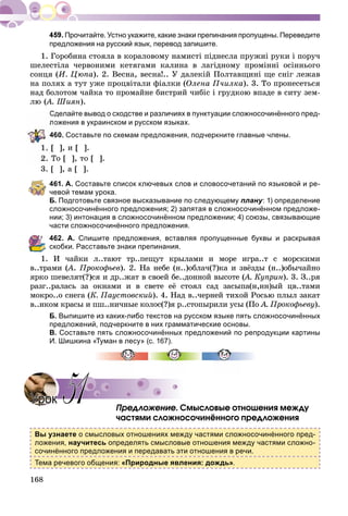 168
Прочитайте. Устно укажите, какие знаки препинания пропущены. Переведите
предложения на русский язык, перевод запишите.
1. Ãîðîáèíà ñòîÿëà â êîðàëîâîìó íàìèñòі ïіäíåñëà ïðóæíі ðóêè і ïîðó÷
øåëåñòіëà ÷åðâîíèìè êåòÿãàìè êàëèíà â ëàãіäíîìó ïðîìіííі îñіííüîãî
ñîíöÿ (È. Öþïà). 2. Âåñíà, âåñíà!.. Ó äàëåêіé Ïîëòàâùèíі ùå ñíіã ëåæàâ
íà ïîëÿõ à òóò óæå ïðîöâіòàëè ôіàëêè (Îëåíà Ï÷èëêà). 3. Òî ïðîíåñåòüñÿ
íàä áîëîòîì ÷àéêà òî ïðîìàéíå áèñòðèé ÷èáіñ і ãðóäêîþ âïàäå â ñèòó çåì-
ëþ (À. Øèÿí(( ).
Сделайте вывод о сходстве и различиях в пунктуации сложносочинённого пред-
ожения в украинском и русском языках.
60. Составьте по схемам предложения, подчеркните главные члены.
], è [ ].
Òî [ ], òî [ ].
3. [ ], à [ ].
461. А. Составьте список ключевых слов и словосочетаний по языковой и ре-
чевой темам урока.
Б. Подготовьте связное высказывание по следующему плану: 1) определение
сложносочинённого предложения; 2) запятая в сложносочинённом предложе-
нии; 3) интонация в сложносочинённом предложении; 4) союзы, связывающие
части сложносочинённого предложения.
462. А. Спишите предложения, вставляя пропущенные буквы и раскрывая
скобки. Расставьте знаки препинания.
1. È ÷àéêè ë..òàþò òð..ïåùóò êðûëàìè è ìîðå èãðà..ò ñ ìîðñêèìè
â..òðàìè (À(( . Ïðîêîôüåâ). 2. Íà íåáå (í..)îáëà÷(?)êà è çâёçäû (í..)îáû÷àéíî
ÿðêî øåâåëÿò(?)ñÿ è äð..æàò â ñâîåé áå..äîííîé âûñîòå (À. Êóïðèí(( ). 3. Ç..ðÿ
ðàçã..ðàëàñü çà îêíàìè è â ñâåòå åё ñòîÿë ñàä çàñûïà(í,íí)ûé öâ..òàìè
ìîêðî..î ñíåãà (Ê. Ïàóñòîâñêèé). 4. Íàä â..÷åðíåé òèõîé Ðîñüþ ïëûë çàêàò
â..íêîì êðàñû è ïø..íè÷íûå êîëîñ(?)ÿ ð..ñòîïûðèëè óñû (Ïî À. Ïðîêîôüåâó).
Б. Выпишите из каких-либо текстов на русском языке пять сложносочинённых
предложений, подчеркните в них грамматические основы.
В. Составьте пять сложносочинённых предложений по репродукции картины
И. Шишкина «Туман в лесу» (с. 167).
Ïðåäëîæåíèå. Ñìûñëîâûå îòíîøåíèÿ ìåæäó
÷àñòÿìè ñëîæíîñî÷èíёííîãî ïðåäëîæåíèÿ
Вы узнаете о смысловых отношениях между частями сложносочинённого пред-
ложения, научитесь определять смысловые отношения между частями сложно-
сочинённого предложения и передавать эти отношения в речи.
Тема речевого общения: «Природные явления: дождь».
УрокУрок 5151
 