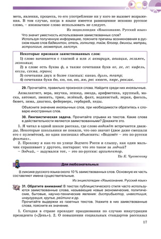 17
ìåòà, ÿâëåíèÿ, ïðîöåññà, òî åãî óïîòðåáëåíèå íè ó êîãî íå âûçîâåò âîçðàæå-
íèÿ. Â òîì ñëó÷àå, êîãäà â ÿçûêå èìååòñÿ ðàâíîöåííîå èñêîííî ðóññêîå
ñëîâî, – èíîÿçû÷íîå ñëîâî èñïîëüçîâàòü íå ñëåäóåò.
Èç ýíöèêëîïåäèè «ßçûêîçíàíèå. Ðóññêèé ÿçûê»
Что значит уместность использования заимствованных слов?
Используя полученную информацию, поясните причины возникновения в рус-
ском языке слов бадминтон, отель, голкипер, тайм, блогер, джинсы, матрац,
астрология, геометрия, галстук.
Íåêîòîðûå ïðèçíàêè çàèìñòâîâàííûõ ñëîâ:
1) ñëîâî íà÷èíàåòñÿ ñ ãëàñíîé à èëè ý: àêâàðèóì, àâèàöèÿ, ýêçàìåí,
ýêîíîìèÿ;
2) â ñëîâå åñòü áóêâà ô, à òàêæå ñî÷åòàíèÿ áóêâ êå, õå, ãå: êàôåëü,
êåãëè, ñõåìà, ãåðàíü;
3) ñî÷åòàíèÿ äâóõ è áîëåå ãëàñíûõ: êàêàî, äóýëü, òåàòð;
4) ñî÷åòàíèÿ áóêâ áþ, êþ, ïþ, âþ, ìþ, ðþ: êþâåò, ïþðå, ðþêçàê.
29. Прочитайте, правильно произнося слова. Найдите среди них иноязычные.
Àêâàëàíãèñò, âåðà, âíó÷êà, ýïèçîä, çâåçäà, àðèôìåòèêà, êðóïíûé, ìà-
ñêà, àâòîìàò, çâîíèòü, òðþê, çåëёíûé, ôàêò, âîäÿíèñòûé, ýêðàí, ôàñîëü,
áþâåò, çèìà, äèàãíîç, ôåéåðâåðê, ãåðáàðèé, êåäû.
Объясните значение иноязычных слов, при необходимости обратитесь к сло-
варю иностранных слов.
30. Лингвистическая задача. Прочитайте отрывки из текстов. Какие слова
в действительности являются заимствованными? Докажите это.
1. ß ÷èòàë â îäíîé øêîëå ðàññêàç, ãäå ñëîâî âîäîìёò âñòðå÷àåòñÿ äâàæ-
äû. Íåêîòîðûå øêîëüíèêè íå ïîíÿëè, ÷òî îíî çíà÷èò (äâîå äàæå ñìåøàëè
åãî ñ ïóëåìёòîì), íî îäèí ïîñïåøèë îáúÿñíèòü: «Âîäîìёò – ýòî ïî-ðóññêè
ôîíòàí».
2. Ïðîõîæó ÿ êàê-òî ïî óëèöå Çîä÷åãî Ðîññè è ñëûøó, êàê îäèí ìàëü-
÷èê ñïðàøèâàåò ó äðóãîãî, ïîñòàðøå: ÷òî ýòî òàêîå çà çîä÷èé?
– Çîä÷èé, – çàäóìàëñÿ òîò, – ýòî ïî-ðóññêè: àðõèòåêòîð.
Ïî Ê. ×óêîâñêîìó
Для любознательных
ексике русского языка около 10 % заимствованных слов. Основную их часть
составляют имена существительные.
Из энциклопедии «Языкознание. Русский язык»
31. Обратите внимание! В текстах публицистического стиля часто использу-
ются заимствованные слова, называющие новые экономические, политиче-
ские, бытовые, научно-технические явления: дистрибьютор, инвестиция,
инаугурация, крупье, рейтинг и др.
Прочитайте выдержки из газетных текстов. Укажите в них заимствованные
слова, поясните их значение.
1. Ñåãîäíÿ â ñòðàíå ïðîõîäÿò ïðàçäíîâàíèÿ ïî ñëó÷àþ èíàóãóðàöèè
ïðåçèäåíòà («Äåíü»). 2. Î ïîâûøåíèè ñîöèàëüíûõ ñòàíäàðòîâ ðàññêàçàë
 