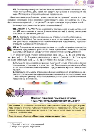 175
479. По данному началу составьте и запишите небольшое высказывание, в ко-
тором постарайтесь дать совет, как сберечь прекрасное в окружающем нас
мире. Используйте сложносочинённые предложения.
Çàíÿòûå ñâîèìè ïðîáëåìàìè, âå÷íî ñïåøàùèå ïî ñóåòíûì1 äåëàì, ìû ðàâ-
íîäóøíî ïðîõîäèì ìèìî êðàñîòû îêðóæàþùåãî ìèðà, íå çàìå÷àÿ åё, à îí,
áåñêîíå÷íî ïðåêðàñíûé, ñ óêîðèçíîé2 ñìîòðèò íà ñâîèõ íåðàçóìíûõ äåòåé.
К какому стилю речи относится составленный текст?
480. РАБОТА В ПАРАХ. Устно перестройте составленное в ходе выполнения
упр. 479 высказывание в диалог (семь-восемь реплик). К какому стилю речи
относится составленный диалог?
481. А. Составьте список ключевых слов и словосочетаний по теме урока.
Б. РАБОТА В ПАРАХ. Составьте диалог, в ходе которого выясните, в каких сти-
лях речи могут употребляться сложносочинённые предложения, проиллю-
стрируйте высказывания примерами.
82. А. Дополните и запишите предложения так, чтобы получились сложносо-
инённые предложения; расставьте знаки препинания. Укажите в скобках
смысловые отношения между частями сложносочинённых предложений.
1. Ó ðåêè øóìåëè ñòàðûå ðàñêèäèñòûå èâû (è) ... . 2. Òî ëè âåòåð øó-
ìèò (òî ëè) ... . 3. Â ïðîõëàäíûå âå÷åðà è íî÷è... (çàòî) ... . 4. Íàì íóæ-
íî áûëî îòäîõíóòü (íî) ... . 5. Ãðîçó óíåñëî áåç ñëåäà (îäíàêî) ... .
Б. Выпишите из произведений русских писателей четыре сложносочинённых
предложения с союзами и, а, или, то... то. Подготовьтесь отметить особен-
ности употребления сложносочинённых предложений в художественном сти-
ле речи.
В. Составьте пять-шесть сложносочинённых предложений описательного ха-
рактера с различными видами смысловых отношений по репродукции картины
С. Нестерчука «Туман» (с. 172). Подготовьтесь указать роль сложносочинённых
предложений в описаниях.
Ìîíîëîã. Îïèñàíèå ïàìÿòíèêà èñòîðèè
è êóëüòóðû â ïóáëèöèñòè÷åñêîì ñòèëå ðå÷è
Вы узнаете об особенностях описаний памятников истории и культуры; научи-
тесь находить в текстах публицистического стиля и пересказывать части, содер-
жащие описание памятников истории и культуры, а также самостоятельно со-
ставлять такое описание.
Тема речевого общения: «Памятники истории и культуры».
1 Ñóåòíûé – ç ä å ñ ü: ïîâñåäíåâíûé.
2 Óêîðèçíà – óïðёê, ïîðèöàíèå.
УрокУрок 5353
 