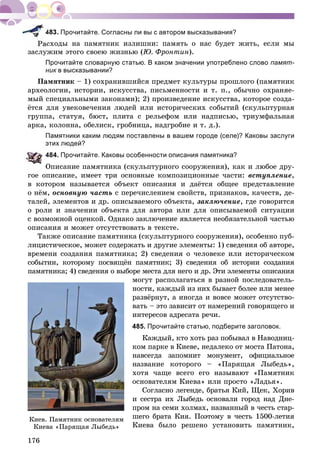 176
Прочитайте. Согласны ли вы с автором высказывания?
ñõîäû íà ïàìÿòíèê èçëèøíè: ïàìÿòü î íàñ áóäåò æèòü, åñëè ìû
çàñëóæèì ýòîãî ñâîåþ æèçíüþ (Þ. Ôðîíòèí).
Прочитайте словарную статью. В каком значении употреблено слово памят-
ник в высказывании?к
Ïàìÿòíèê – 1) ñîõðàíèâøèéñÿ ïðåäìåò êóëüòóðû ïðîøëîãî (ïàìÿòíèê
àðõåîëîãèè, èñòîðèè, èñêóññòâà, ïèñüìåííîñòè è ò. ï., îáû÷íî îõðàíÿå-
ìûé ñïåöèàëüíûìè çàêîíàìè); 2) ïðîèçâåäåíèå èñêóññòâà, êîòîðîå ñîçäà-
ёòñÿ äëÿ óâåêîâå÷åíèÿ ëþäåé èëè èñòîðè÷åñêèõ ñîáûòèé (ñêóëüïòóðíàÿ
ãðóïïà, ñòàòóÿ, áþñò, ïëèòà ñ ðåëüåôîì èëè íàäïèñüþ, òðèóìôàëüíàÿ
àðêà, êîëîííà, îáåëèñê, ãðîáíèöà, íàäãðîáèå è ò. ä.).
Памятники каким людям поставлены в вашем городе (селе)? Каковы заслуги
этих людей?
484. Прочитайте. Каковы особенности описания памятника?
Îïèñàíèå ïàìÿòíèêà (ñêóëüïòóðíîãî ñîîðóæåíèÿ), êàê è ëþáîå äðó-
ãîå îïèñàíèå, èìååò òðè îñíîâíûå êîìïîçèöèîííûå ÷àñòè: âñòóïëåíèå,
â êîòîðîì íàçûâàåòñÿ îáúåêò îïèñàíèÿ è äàёòñÿ îáùåå ïðåäñòàâëåíèå
î íёì, îñíîâíóþ ÷àñòü ñ ïåðå÷èñëåíèåì ñâîéñòâ, ïðèçíàêîâ, êà÷åñòâ, äå-
òàëåé, ýëåìåíòîâ è äð. îïèñûâàåìîãî îáúåêòà, çàêëþ÷åíèå, ãäå ãîâîðèòñÿ
î ðîëè è çíà÷åíèè îáúåêòà äëÿ àâòîðà èëè äëÿ îïèñûâàåìîé ñèòóàöèè
ñ âîçìîæíîé îöåíêîé. Îäíàêî çàêëþ÷åíèå ÿâëÿåòñÿ íåîáÿçàòåëüíîé ÷àñòüþ
îïèñàíèÿ è ìîæåò îòñóòñòâîâàòü â òåêñòå.
Òàêæå îïèñàíèå ïàìÿòíèêà (ñêóëüïòóðíîãî ñîîðóæåíèÿ), îñîáåííî ïóá-
ëèöèñòè÷åñêîå, ìîæåò ñîäåðæàòü è äðóãèå ýëåìåíòû: 1) ñâåäåíèÿ îá àâòîðå,
âðåìåíè ñîçäàíèÿ ïàìÿòíèêà; 2) ñâåäåíèÿ î ÷åëîâåêå èëè èñòîðè÷åñêîì
ñîáûòèè, êîòîðîìó ïîñâÿùёí ïàìÿòíèê; 3) ñâåäåíèÿ îá èñòîðèè ñîçäàíèÿ
ïàìÿòíèêà; 4) ñâåäåíèÿ î âûáîðå ìåñòà äëÿ íåãî è äð. Ýòè ýëåìåíòû îïèñàíèÿ
ìîãóò ðàñïîëàãàòüñÿ â ðàçíîé ïîñëåäîâàòåëü-
íîñòè, êàæäûé èç íèõ áûâàåò áîëåå èëè ìåíåå
ðàçâёðíóò, à èíîãäà è âîâñå ìîæåò îòñóòñòâî-
âàòü – ýòî çàâèñèò îò íàìåðåíèé ãîâîðÿùåãî è
èíòåðåñîâ àäðåñàòà ðå÷è.
485. Прочитайте статью, подберите заголовок.
Êàæäûé, êòî õîòü ðàç ïîáûâàë â Íàâîäíèö-
êîì ïàðêå â Êèåâå, íåäàëåêî îò ìîñòà Ïàòîíà,
íàâñåãäà çàïîìíèò ìîíóìåíò, îôèöèàëüíîå
íàçâàíèå êîòîðîãî – «Ïàðÿùàÿ Ëûáåäü»,
õîòÿ ÷àùå âñåãî åãî íàçûâàþò «Ïàìÿòíèê
îñíîâàòåëÿì Êèåâà» èëè ïðîñòî «Ëàäüÿ».
Ñîãëàñíî ëåãåíäå, áðàòüÿ Êèé, Ùåê, Õîðèâ
è ñåñòðà èõ Ëûáåäü îñíîâàëè ãîðîä íàä Äíå-
ïðîì íà ñåìè õîëìàõ, íàçâàííûé â ÷åñòü ñòàð-
øåãî áðàòà Êèÿ. Ïîýòîìó â ÷åñòü 1500-ëåòèÿ
Êèåâà áûëî ðåøåíî óñòàíîâèòü ïàìÿòíèê,
Êèåâ. Ïàìÿòíèê îñíîâàòåëÿì
Êèåâà «Ïàðÿùàÿ Ëûáåäü»
 