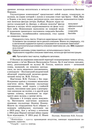 177
äðåâíÿÿ ëåãåíäà âîïëîòèëàñü â ìåòàëëå ïî ýñêèçàì õóäîæíèêà Âàñèëèÿ
Áîðîäàÿ.
Ñêóëüïòóðíàÿ êîìïîçèöèÿ1 ïðåäñòàâëÿåò ñîáîé ëàäüþ, ïëûâóùóþ ïî
âîëíàì, íà êîðìå êîòîðîé ñ ëóêîì è êîïüÿìè ñòîÿò òðè áðàòà – Êèé, Ùåê
è Õîðèâ, à íà íîñó ëàäüè, ðàñêèíóâ ðóêè, êàê êðûëüÿ, âîçâûøàåòñÿ ñòðîé-
íàÿ æåíñêàÿ ôèãóðà ñåñòðû Ëûáåäè. Èçäàëè ëàäüÿ êà-
æåòñÿ ïëûâóùåé ïî Äíåïðó, à âáëèçè ñèëóýòû2 ôèãóð
áðàòüåâ è ñåñòðû ÷ёòêî âûðèñîâûâàþòñÿ íà ôîíå ãîëó-
áîãî íåáà. Êîìïîçèöèÿ âûïîëíåíà èç êîâàíîé ìåäè.
Ó ïîäíîæèÿ ãðàíèòíîãî ïîñòàìåíòà ñîîðóæёí áàññåéí.
Ïàìÿòíèê, ïîëþáèâøèéñÿ êèåâëÿíàì, ñòàë îäíèì
èç ñèìâîëîâ ãîðîäà.
Определите стиль текста. Отметьте характерные черты этого стиля.
Установите три основные части данного описания. Можно ли утверждать, что
в заключении содержится оценка и указывается на значение памятника?
Какие дополнительные элементы описания памятника (см. упр. 484) содержат-
ся в статье?
Найдите синонимы слова памятник, использованные в тексте.
ерескажите подробно описание памятника, используя фотоиллюстрацию.
86. Прочитайте текст молча, подберите заголовок.
Ó Ïîëòàâі íà ïîðіâíÿíî íåâåëèêіé òåðèòîðії ñêîíöåíòðîâàíî ÷èìàëî ìіñöü,
ïîâ’ÿçàíèõ ç іì’ÿì Ìèêîëè Âàñèëüîâè÷à Ãîãîëÿ. Öå é ïàì’ÿòíèê ïèñüìåí-
íèêó, ðîçòàøîâàíèé íà âóëèöі Ì. Ãîãîëÿ, íàâêîëî ÿêîãî – çàòèøíèé
ñêâåð, íàçâàíèé, ÿê íåâàæêî çäîãàäà-
òèñÿ, íà ÷åñòü âèäàòíîãî ïèñüìåííèêà,
à íåïîäàëіê – Ïîëòàâñüêèé àêàäåìі÷íèé
îáëàñíèé óêðàїíñüêèé ìóçè÷íî-äðàìà-
òè÷íèé òåàòð іì. Ì.Â. Ãîãîëÿ.
Ïàì’ÿòíèê Ì.Â. Ãîãîëþ є áåç ïåðå-
áіëüøåííÿ îäíієþ ç ãîëîâíèõ âèçíà÷íèõ
ïàì’ÿòîê ìіñòà. Áðîíçîâó ñêóëüïòóðó
ïèñüìåííèêà, ÿêèé ñèäèòü ó ãëèáîêіé
çàäóìі, ïîêëàâøè îäíó ðóêó ç ðîçãîðíó-
òîþ êíèæêîþ íà êîëіíî, à â äðóãіé ðóöі
òðèìàє îëіâåöü, âñòàíîâëåíî íà ïåðå-
õðåñòі äâîõ âóëèöü ó öåíòðі ìіñòà.
Öіêàâîþ є é іñòîðіÿ öüîãî ìîíóìåí-
òà. Âèãîòîâèòè ïàì’ÿòíèê çàìîâèëè
âіäîìîìó ñêóëüïòîðó Ëåîíіäó Ïîçåíó.
Êîøòè íà ñïîðóäæåííÿ áóëî çіáðàíî ç
ïîæåðòâ íåáàéäóæèõ ïîëòàâöіâ ùå
â 1913 ðîöі. Àëå ó çâ’ÿçêó ç ïî÷àòêîì
ó 1914 ðîöі Ïåðøîї ñâіòîâîї âіéíè ñïðàâó
áóëî âіäêëàäåíî. Ó 1915 ðîöі Ë. Ïîçåí
1 Êîìïîçèöèÿ – ç ä å ñ ü: ïðîèçâåäåíèå èñêóññòâà, èìåþùåå îïðåäåëёííîå ïî-
ñòðîåíèå, åäèíñòâî.
2 Ñèëóýò – ç ä å ñ ü: êîíòóð.
ìîíóìåíò
îôèöèàëüíûé
ñèëóýò
ñîîðóæёí
áàññåéí
Ïîëòàâà. Ïàìÿòíèê Í.Â. Ãîãîëþ
 