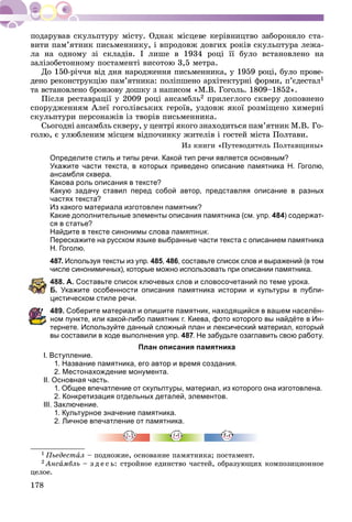 178
âèòè ïàì’ÿòíèê ïèñüìåííèêó, і âïðîäîâæ äîâãèõ ðîêіâ ñêóëüïòóðà ëåæà-
ëà íà îäíîìó çі ñêëàäіâ. І ëèøå â 1934 ðîöі її áóëî âñòàíîâëåíî íà
çàëіçîáåòîííîìó ïîñòàìåíòі âèñîòîþ 3,5 ìåòðà.
Äî 150-ðі÷÷ÿ âіä äíÿ íàðîäæåííÿ ïèñüìåííèêà, ó 1959 ðîöі, áóëî ïðîâå-
äåíî ðåêîíñòðóêöіþ ïàì’ÿòíèêà: ïîëіïøåíî àðõіòåêòóðíі ôîðìè, ï’єäåñòàë1
òà âñòàíîâëåíî áðîíçîâó äîøêó ç íàïèñîì «Ì.Â. Ãîãîëü. 1809–1852».
Ïіñëÿ ðåñòàâðàöії ó 2009 ðîöі àíñàìáëü2 ïðèëåãëîãî ñêâåðó äîïîâíåíî
ñïîðóäæåííÿì Àëåї ãîãîëіâñüêèõ ãåðîїâ, óçäîâæ ÿêîї ðîçìіùåíî õèìåðíі
ñêóëüïòóðè ïåðñîíàæіâ іç òâîðіâ ïèñüìåííèêà.
Ñüîãîäíі àíñàìáëü ñêâåðó, ó öåíòðі ÿêîãî çíàõîäèòüñÿ ïàì’ÿòíèê Ì.Â. Ãî-
ãîëþ, є óëþáëåíèì ìіñöåì âіäïî÷èíêó æèòåëіâ і ãîñòåé ìіñòà Ïîëòàâè.
Èç êíèãè «Ïóòåâîäèòåëü Ïîëòàâùèíû»
Определите стиль и типы речи. Какой тип речи является основным?
Укажите части текста, в которых приведено описание памятника Н. Гоголю,
ансамбля сквера.
Какова роль описания в тексте?
Какую задачу ставил перед собой автор, представляя описание в разных
частях текста?
Из какого материала изготовлен памятник?
Какие дополнительные элементы описания памятника (см. упр. 484) содержат-
ся в статье?
Найдите в тексте синонимы слова памятник.
Перескажите на русском языке выбранные части текста с описанием памятника
Н. Гоголю.
487. Используя тексты из упр. 485, 486, составьте список слов и выражений (в том
числе синонимичных), которые можно использовать при описании памятника.
88. А. Составьте список ключевых слов и словосочетаний по теме урока.
. Укажите особенности описания памятника истории и культуры в публи-
истическом стиле речи.
89. Соберите материал и опишите памятник, находящийся в вашем населён-
ом пункте, или какой-либо памятник г. Киева, фото которого вы найдёте в Ин-
тернете. Используйте данный сложный план и лексический материал, который
вы составили в ходе выполнения упр. 487. Не забудьте озаглавить свою работу.
План описания памятника
І. Вступление.
1. Название памятника, его автор и время создания.
2. Местонахождение монумента.
II. Основная часть.
1. Общее впечатление от скульптуры, материал, из которого она изготовлена.
2. Конкретизация отдельных деталей, элементов.
III. Заключение.
1. Культурное значение памятника.
2. Личное впечатление от памятника.
1 Ïüåäåñòàë – ïîäíîæèå, îñíîâàíèå ïàìÿòíèêà; ïîñòàìåíò.
2 Àíñàìáëü – ç ä å ñ ü: ñòðîéíîå åäèíñòâî ÷àñòåé, îáðàçóþùèõ êîìïîçèöèîííîå
öåëîå.
 