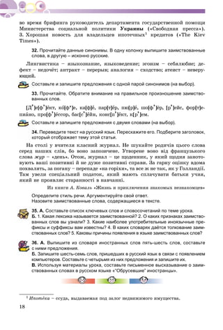 18
Ìèíèñòåðñòâà ñîöèàëüíîé ïîëèòèêè Óêðàèíû («Ñâîáîäíàÿ ïðåññà»).
3. Õîðîøàÿ íîâîñòü äëÿ âëàäåëüöåâ èïîòå÷íûõ1 êðåäèòîâ («The Kiev
Times»).
32. Прочитайте данные синонимы. В одну колонку выпишите заимствованные
слова, в другую – исконно русские.
Ëèíãâèñòèêà – ÿçûêîçíàíèå, ÿçûêîâåäåíèå; ýãîèçì – ñåáÿëþáèå; äå-
ôåêò – íåäî÷ёò; àíòðàêò – ïåðåðûâ; àíàëîãèÿ – ñõîäñòâî; àòåèñò – íåâåðó-
.
Составьте и запишите предложения с одной парой синонимов (на выбор).
33. Прочитайте. Обратите внимание на правильное произношение заимство-
ванных слов.
[Ä’]å[ô’]åêò, êî[ô’]å, êà[ô]å, ïàð[ò]åð, ïþ[ð]å, øî[ô’]ёð, [ð’]åéñ, ôîð[ò]å-
ïèàíî, ïðî[ô’]åññîð, áàñ[ñ’]åéí, êîíñ[ï’]åêò, ê[ð’]åì.
Составьте и запишите предложения с двумя словами (на выбор).
4. Переведите текст на русский язык. Перескажите его. Подберите заголовок,
который отображает тему этой статьи.
Íà ñòîëі ó â÷èòåëÿ êëàñíèé æóðíàë. Íå øóêàéòå ðîäè÷іâ öüîãî ñëîâà
ñåðåä íàøèõ ñëіâ, áî âîíî çàïîçè÷åíå. Óòâîðåíå âîíî âіä ôðàíöóçüêîãî
ñëîâà æóð – «äåíü». Îòîæ, æóðíàë – öå ùîäåííèê, ó ÿêèé ùîäíÿ çàíîòî-
âóþòü âàøі ïîçèòèâíі é íå äóæå ïîçèòèâíі ñïðàâè. Çà ãàðíó îöіíêó âäîìà
ïîõâàëÿòü, çà ïîãàíó – ïåðåïàäå «íà ãîðіõè», òà âñå æ íå òàê, ÿê ó Ãîëëàíäії.
Òàì óâåëè ñïåöіàëüíèé ïîäàòîê, ÿêèé ìàþòü ñïëà÷óâàòè áàòüêè ó÷íÿ,
ÿêèé íå ïðîÿâëÿє ñòàðàííîñòі â íàâ÷àííі.
Èç êíèãè À. Êîâàëü «Æèçíü è ïðèêëþ÷åíèÿ çíàêîìûõ íåçíàêîìöåâ»
Определите стиль речи. Аргументируйте свой ответ.
Назовите заимствованные слова, содержащиеся в тексте.
5. А. Составьте список ключевых слов и словосочетаний по теме урока.
Б. 1. Какая лексика называется заимствованной? 2. О каких признаках заимство-
ванных слов вы узнали? 3. Какие наиболее употребительные иноязычные пре-
фиксы и суффиксы вам известны? 4. В каких словарях даётся толкование заим-
ствованных слов? 5. Каковы причины появления в языке заимствованных слов?
6. А. Выпишите из словаря иностранных слов пять-шесть слов, составьте
ними предложения.
Б. Запишите шесть-семь слов, пришедших в русский язык в связи с появлением
компьютеров. Составьте с четырьмя из них предложения и запишите их.
В. Используя материалы урока, составьте письменное высказывание о заим-
ствованных словах в русском языке «“Обрусевшие” иностранцы».
1 Èïîòåêà – ññóäà, âûäàâàåìàÿ ïîä çàëîã íåäâèæèìîãî èìóùåñòâà.
 