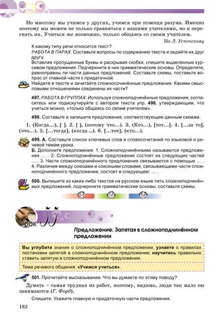 182
ïîýòîìó ìû ìîæåì íå òîëüêî ñðàâíÿòüñÿ ñ íàøèìè ó÷èòåëÿìè, íî è ïåðå-
ãíàòü èõ. Ó÷èòüñÿ æå âîçìîæíî, òîëüêî îáùàÿñü ñî ñâîèì ó÷èòåëåì.
Ïî Ë. Óñïåíñêîìó
К какому типу речи относится текст?
РАБОТА В ПАРАХ. Составьте вопросы по содержанию текста и задайте их друг
другу.
Вставляя пропущенные буквы и раскрывая скобки, спишите выделенные кур-
сивом предложения. Подчеркните в них грамматические основы. Определите,
равноправны ли части данных предложений. Составьте схемы, поставьте во-
прос от главной части к придаточной.
Найдите в тексте и зачитайте сложносочинённые предложения. Какими смыс-
ловыми отношениями соединены их части?
497. РАБОТА В ГРУППАХ. Используя сложноподчинённые предложения, согла-
ситесь или подискутируйте с автором текста упр. 496, утверждающим, что
учиться можно, «только общаясь со своим учителем».
498. Составьте и запишите предложения, соответствующие данным схемам.
1. (Êîãäà...), [ ]. 2. [ ], (ïîòîìó ÷òî...). 3. (Êòî...), [òîò...]. 4. [...çà òî],
(÷òî...). 5. [...òîãäà], (êîãäà...). 6. [...òîò], (êòî...).
499. А. Составьте список ключевых слов и словосочетаний по языковой и ре-
чевой темам урока.
Б. Дополните предложения: 1. Сложноподчинёнными называются предложе-
ния … . 2. Сложноподчинённые предложения состоят из следующих частей
… . 3. Части сложноподчинённого предложения связываются с помощью … .
4. Различия между союзами и союзными словами, связывающими части слож-
ноподчинённого предложения, состоят в следующем: … .
500. Выпишите из каких-либо текстов на русском языке пять сложноподчинён-
ных предложений, подчеркните грамматические основы, составьте схемы.
Ïðåäëîæåíèå. Çàïÿòàÿ â ñëîæíîïîä÷èíёííîì
ïðåäëîæåíèè
Вы углубите знания о сложноподчинённом предложении, узнаете о правилах
постановки запятой в сложноподчинённом предложении; научитесь правильно
ставить запятую в сложноподчинённом предложении.
Тема речевого общения: «Учимся учиться».
501. Прочитайте высказывание. Что вы думаете по этому поводу?
ìàòü – ñàìàÿ òðóäíàÿ èç ðàáîò, ïîýòîìó, âèäèìî, ëþäè òàê ìàëî åþ
çàíèìàþòñÿ (Ã. Ôîðä).
Спишите. Укажите главную и придаточную части предложения.
УрокУрок 5555
 