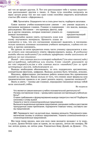 184
êàõ ðàññêàçûâàåò äðóãèì î òâîèõ. 4. Îäíà òó÷à ñïîñîáíà ïîãðóçèòü âî
ìðàê öåëóþ ðîùó òàê æå êàê îäíî ñëîâî ñïîñîáíî îìðà÷èòü âåëè÷àéøåå
ñ÷àñòüå (Èç êíèãè «Àôîðèçìû»).
506. Прочитайте. Определите тип и стиль речи текста, подберите заголовок.
Ñàìîå âàæíîå ó÷åáíî-ïîçíàâàòåëüíîå óìåíèå – ýòî óìåíèå âûäåëÿòü â
èçó÷àåìîì ìàòåðèàëå ãëàâíîå. Ãëàâíîå â ñîäåðæàíèè – ýòî ìûñëè, âûâîäû,
ðàññóæäåíèÿ. Íåãëàâíîå – ýòî ïðèìåðû, ôàêòû, öèô-
ðû è äðóãèå ñâåäåíèÿ, êîòîðûå ïîìîãàþò óñâîèòü îñ-
íîâíûå ïîëîæåíèÿ.
×ðåçâû÷àéíî âàæíî óìåòü ñîñòàâëÿòü ïëàí èëè
ñõåìó èçó÷àåìîãî ìàòåðèàëà. Öåííîñòü ïëàíà çà-
êëþ÷àåòñÿ â òîì, ÷òî åãî ñîñòàâëåíèå ïîçâîëÿåò âûäåëèòü è ïîñëåäîâà-
òåëüíî çàïèñàòü îñíîâíûå ïîëîæåíèÿ ó÷åáíîãî ìàòåðèàëà, ãëóáîêî åãî ïî-
íÿòü è ïðî÷íî çàïîìíèòü.
Íà óðîêàõ ïî âñåì ïðåäìåòàì î÷åíü ÷àñòî ó÷åíèêó ïðåäëàãàåòñÿ â êîí-
öå óñòíîãî èëè ïèñüìåííîãî îòâåòà ñôîðìóëèðîâàòü âûâîä. Â ó÷åáíèêàõ
âûâîäû îáû÷íî âûäåëÿþò(?)ñÿ îñîáûìè øðèôòàìè ÷òîáû øêîëüíèêè îá-
ðàòèëè íà íèõ âíèìàíèå.
Âûâîä – ýòî ãëàâíàÿ ìûñëü â êîòîðîé ïîäâîäèò(?)ñÿ èòîã êàêîãî(ëèáî)
ðà(ñ,ññ)óæäåíèÿ, íàáëþäåíèÿ èëè îïûòà. Ñëîâî «âûâîä» óêàçûâàåò íà
òî ÷òî îòðàæё(í,íí)àÿ â íёì ãëàâíàÿ ìûñëü «âûâîäèò(?)ñÿ» èç ïðåä-
øåñòâóþùèõ ìûñëåé, ïîäûòîæèâàåò èõ.
Âûâîäû íåîáõîäèìî îáîñíîâûâàòü, òî åñòü ïîäêðåïëÿòü àðãóìåíòàìè,
êîíêðåòíûìè ôàêòàìè, öèôðàìè. Âûâîäû äîëæíû áûòü ÷ёòêèìè, ÿñíûìè.
Íàêîíåö, ýôôåêòèâíàÿ óìñòâåííàÿ ðàáîòà íåìûñëèìà áåç ïðèìåíåíèÿ
çíàíèé íà ïðàêòèêå. Êàêàÿ ïîëüçà îò òîãî, ÷òî ó÷åíèê çíàåò ôîðìóëû èëè
ãðàììàòè÷åñêèå ïðàâèëà è íå óìååò ðåøèòü çàäà÷ó, ãðàìîòíî íàïèñàòü?!
Çíàòü è óìåòü – òàêîâû äâå ãëàâíûå, íåðàçðûâíî ñâÿçàííûå ìåæäó ñîáîé
öåëè øêîëüíîé ó÷ёáû.
Èç æóðíàëà
Что является самым важным в учебно-познавательной деятельности?
Почему составление плана – чрезвычайно важная составляющая учебной ра-
боты?
О каких требованиях к формулированию вывода говорится в тексте? Подберите
синонимы к слову вывод.
Укажите в тексте сложноподчинённые предложения.
Выпишите выделенные курсивом предложения, раскрывая скобки и расставляя
пропущенные знаки препинания, подчеркните главные члены, составьте схе-
мы предложений.
507. Переведите текст на русский язык, перевод запишите. Подчеркните грам-
матические основы в сложных предложениях. Укажите сложносочинённые и
сложноподчинённые предложения.
Âіí іøîâ òåïåð ïðóäêî, ìîâ óñþ ñèëó ñâîþ ìîëîäå÷ó âêëàäàâ і â òó õîäó,
і â ðóõè. Äóìêè Îñòàïà îäíà çà îäíîþ, ÿê íà êðèëàõ, ëåòіëè âñå íàïåðåä. Íå
òàê ëåòіëè äóìêè, ÿê ëåòіëà óÿâà. Óÿâëÿєòüñÿ éîìó Äóíàé, çà Äóíàєì – Ñі÷,
ñîäåðæàíèå
ïðåäøåñòâóþùèé
ïðèìåíåíèå
 