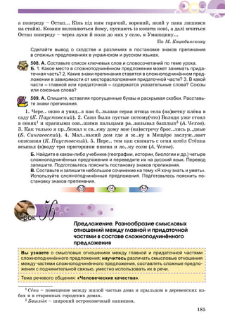 185
à ïîïåðåäó – Îñòàï... Êіíü ïіä íèì ãàðÿ÷èé, âîðîíèé, ÿêèé ó ïàíà ëèøèâñÿ
íà ñòàéíі. Êîçàêè âêëîíÿþòüñÿ éîìó, ïóñêàþòü іç êîïèòà êîíі, à äàëі ì÷èòüñÿ
Îñòàï ïîïåðåäó – ÷åðåç ëóêè é ïîëÿ äî íèõ ó ñåëî, â Óìàíùèíó...
Ïî Ì. Êîöþáèíñêîìó
Сделайте вывод о сходстве и различиях в постановке знаков препинания
в сложных предложениях в украинском и русском языках.
08. А. Составьте список ключевых слов и словосочетаний по теме урока.
. 1. Какое место в сложноподчинённом предложении может занимать прида-
точная часть? 2. Какие знаки препинания ставятся в сложноподчинённом пред-
ложении в зависимости от месторасположения придаточной части? 3. В какой
части – главной или придаточной – содержатся указательные слова? Союзы
или союзные слова?
09. А. Спишите, вставляя пропущенные буквы и раскрывая скобки. Расставь-
е знаки препинания.
1. ×åðå.. îêíî ÿ óâèä..ë êàê á..ëüøàÿ ñåðàÿ ïòèöà ñåëà (íà)âåòêó êëёíà â
ñàäó (Ê. Ïàóñòîâñêèé). 2. Ñàíè áûëè ïóñòûå ïîòîìó(÷òî) Âîëîäÿ óæå ñòîÿë
â ñåíÿõ1 è êðàñíûìè îçÿ..øèìè ïàëüöàìè ðà..âÿçûâàë áàøëûê2 (À. ×åõîâ(( ).
3. Êàê òîëüêî ÿ ïð..áåæàë ê ñâ..åìó äîìó ìíå (íà)âñòðå÷ó áðîñ..ëèñü ð..äíûå
(Á. Ñèíãàåâñêèé). 4. Ìàë..íüêèé äîì ãäå ÿ æ..âó â Ìåùёðå çàñëóæ..âàåò
îïèñàíèÿ (Ê. Ïàóñòîâñêèé). 5. Ïåðå.. òåì êàê ñíèìàòü ñ îãíÿ êîòёë Ñòёïêà
âñûïàë (â)âîäó òðè ïðèãîðøíè ïøåíà è ëî..êó ñîëè (À. ×åõîâ(( ).
Б. Найдите в каком-либо учебнике (географии, истории, биологии и др.) четыре
сложноподчинённых предложения и переведите их на русский язык. Перевод
запишите. Подготовьтесь пояснить постановку знаков препинания.
В. Составьте и запишите небольшое сочинение на тему «Я хочу знать и уметь».
Используйте сложноподчинённые предложения. Подготовьтесь пояснить по-
становку знаков препинания.
Ïðåäëîæåíèå. Ðàçíîîáðàçèå ñìûñëîâûõ
îòíîøåíèé ìåæäó ãëàâíîé è ïðèäàòî÷íîé
÷àñòÿìè â ñîñòàâå ñëîæíîïîä÷èíёííîãî
ïðåäëîæåíèÿ
Вы узнаете о смысловых отношениях между главной и придаточной частями
сложноподчинённого предложения; научитесь различать смысловые отношения
между частями сложноподчинённого предложения, составлять сложные предло-
жения с подчинительной связью, уместно использовать их в речи.
Тема речевого общения: «Человеческие качества».
1 Ñåíè – ïîìåùåíèå ìåæäó æèëîé ÷àñòüþ äîìà è êðûëüöîì â äåðåâåíñêèõ èç-
áàõ è â ñòàðèííûõ ãîðîäñêèõ äîìàõ.
2 Áàøëûê – øèðîêèé îñòðîêîíå÷íûé êàïþøîí.
УрокУрок 5656
 
