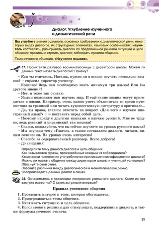19
Äèàëîã. Óãëóáëåíèå èçó÷åííîãî
î äèàëîãè÷åñêîé ðå÷è
Вы углубите знания о диалоге, основных требованиях к диалогической речи; неко-
торых видах диалогов, их структурных элементах, языковых особенностях; научи-
тесь составлять, разыгрывать диалоги по предложенной речевой ситуации и цели
общения; правильно строить диалоги; соблюдать правила общения.
Тема речевого общения: «Изучение языков».
37. Прочитайте разговор восьмиклассницы с директором школы. Можем ли
данный текст назвать диалогом? Почему?
– Êàê òû ñ÷èòàåøü, Íàòàøà, íóæíî ëè â øêîëå èçó÷àòü íåñêîëüêî ÿçû-
êîâ? – ñïðîñèë äèðåêòîð ó÷åíèöó.
– Êîíå÷íî! Âåäü íàì íåîáõîäèìî çíàòü ìèíèìóì òðè ÿçûêà! Èëè Âû
äðóãîãî ìíåíèÿ?
– Íåò, ÿ òîæå òàê ñ÷èòàþ.
– ßçûêè ïîçâîëÿþò íàì èçó÷àòü ìèð. È åùё òàêèå çíàíèÿ ìîãóò ïðèãî-
äèòüñÿ â æèçíè. Íàïðèìåð, î÷åíü âàæíî óìåòü îáúÿñíèòüñÿ âî âðåìÿ ïóòå-
øåñòâèÿ çà ãðàíèöåé èëè ÷èòàòü õóäîæåñòâåííóþ ëèòåðàòóðó â îðèãèíàëå...
– Äà, òû ïðàâà, ãëàâíîå îòâåòèòü íà âîïðîñ: «Äëÿ ÷åãî ÿ èçó÷àþ èíî-
ñòðàííûé ÿçûê?» – è ïîñòàâèòü ïåðåä ñîáîé öåëü.
– Ïîýòîìó íàðÿäó ñ äðóãèìè ÿçûêàìè ÿ èçó÷àþ ðóññêèé. Ìíå íå òðóä-
íî, âåäü ðóññêèé è óêðàèíñêèé òàê ïîõîæè!
– Ñêàæè, ïîæàëóéñòà, ÷òî âû ñåé÷àñ èçó÷àåòå íà óðîêàõ ðóññêîãî ÿçûêà?
– Ìû èçó÷àåì òåìó «Ãëàãîë», à òàêæå ñîñòàâëÿåì äèàëîãè, ÷èòàåì, ïè-
øåì ñî÷èíåíèÿ. Íà óðîêàõ î÷åíü èíòåðåñíî!
– Ñïàñèáî çà ñîäåðæàòåëüíûé ðàçãîâîð. Âñåãî äîáðîãî!
– Äî ñâèäàíèÿ!
Определите тему данного диалога и цель общения.
Как называются фразы, произнесённые каждым из собеседников?
Какие знаки препинания употребляются при письменном оформлении диалога?
Можно ли назвать общение между директором школы и ученицей успешным?
Обоснуйте свой ответ.
Назовите различия между диалогической и монологической речью.
Воспроизведите данный диалог в лицах.
38. Ознакомьтесь с правилами построения успешного диалога. Какие из них
вам уже известны? О каких вы узнали впервые?
Ïðàâèëà óñïåøíîãî îáùåíèÿ
1. Ïðîÿâëÿòü èíòåðåñ ê òåìå, êîòîðàÿ îáñóæäàåòñÿ.
2. Ïðèäåðæèâàòüñÿ òåìû îáùåíèÿ.
3. Ó÷èòûâàòü ñèòóàöèþ è öåëü îáùåíèÿ.
4. Èñïîëüçîâàòü ðåïëèêè äëÿ ñòèìóëÿöèè, ïîääåðæàíèÿ äèàëîãà, à òàê-
æå ôîðìóëû ðå÷åâîãî ýòèêåòà.
УрокУрок 55
 