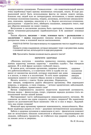 196
òåìû (ïðîáëåìû) ÷åðåç ïðèçìó æèçíåííûõ ñèòóàöèé, îïûòà. Â õîäå ðàç-
ìûøëåíèé ìîãóò áûòü èñïîëüçîâàíû ôàêòû èç æèçíè ñàìîãî àâòîðà,
áëèçêèõ åìó ëþäåé èëè èç ëèòåðàòóðíûõ èñòî÷íèêîâ, à òàêæå çàâåäîìî
èñòèííûå ïîëîæåíèÿ (çàêîíû, òåîðèè, àêñèîìû), ëîãè÷åñêèå óìîçàêëþ÷å-
íèÿ, îïèñàíèÿ, ïðèìåðû, àíàëîãèè è ò. ï. Çàäà÷à çàêëþ÷åíèÿ ñî÷èíåíèÿ-
ðàññóæäåíèÿ – ïîäâåñòè èòîã, îáîáùèòü ñêàçàííîå, çàâåðøèòü òåêñò, åùё
ðàç îáðàòèâ âíèìàíèå íà ñàìîå ãëàâíîå.
Âñòóïëåíèå è çàêëþ÷åíèå äîëæíû áûòü êðàòêèìè è ёìêèìè, îñíîâíîé
îáúёì ñî÷èíåíèÿ-ðàññóæäåíèÿ (ïðèáëèçèòåëüíî 3/4) çàíèìàåò îñíîâíàÿ
÷àñòü.
Òàêèì îáðàçîì, ââåäåíèå – òåçèñ, îñíîâíàÿ ÷àñòü – ðàçìûøëåíèå è
çàêëþ÷åíèå – âûâîä íåðàçðûâíî ñâÿçàíû ìåæäó ñîáîé è ïîä÷èíåíû
ðàñêðûòèþ òåìû è îñíîâíîé ìûñëè âûñêàçûâàíèÿ.
РАБОТА В ПАРАХ. Составьте вопросы по содержанию текста и задайте их друг
другу.
Назовите слова и выражения, которые связывают тезис с аргументами, вывод
с основной частью, используются в ходе рассуждения.
539. Прочитайте. Какова основная мысль данного текста?
ÁÅÐÅÃÈÒÅ ÇÄÎÐÎÂÜÅ
«Ïîñååøü ïîñòóïîê – ïîæíёøü ïðèâû÷êó; ïîñååøü ïðèâû÷êó – ïî-
æíёøü õàðàêòåð; ïîñååøü õàðàêòåð – ïîæíёøü ñóäüáó». Òàê ãîâîðèëè
äðåâíèå. È â ýòîé ôðàçå çàëîæåí ãëóáîêèé ñìûñë.
Â ñàìîì äåëå, ñîñòîÿíèå îðãàíèçìà, çäîðîâüå ÷åëîâåêà,
åãî ðàáîòîñïîñîáíîñòü, à â êîíå÷íîì ñ÷ёòå è ñóäüáà åãî çà-
âèñèò îò ìíîæåñòâà ìåëî÷åé, êîòîðûå îêðóæàþò íàñ äîìà
è â øêîëå, â ñåìüå è â êîëëåêòèâå. Òî åñòü íàøå çäîðîâüå
íàïðÿìóþ çàâèñèò îò íàøåãî îáðàçà æèçíè è ïîâåäåíèÿ.
Íà÷àòü õî÷åòñÿ ñ ñîâåòà: áóäåì âåæëèâû. Îòðèöàòåëü-
íûå ýìîöèè, êîíôëèêòû äîðîãî îáõîäÿòñÿ îðãàíèçìó. Îíè ïîðîæäàþò
íåâðîçû, à íåâðîçû, â ñâîþ î÷åðåäü, – èñòîêè õðîíè÷åñêèõ çàáîëåâàíèé.
Íå áîéòåñü äîáðûõ, ïðèâåòëèâûõ ñëîâ!
Áè÷îì ñîâðåìåííîñòè ÿâëÿåòñÿ íåäîñòàòîê ìûøå÷íîé àêòèâíîñòè.
Îòñþäà âûâîä – ôèçêóëüòóðà, ñïîðò, óòðåííÿÿ çàðÿäêà äîëæíû ñòàòü íå-
îòúåìëåìîé ÷àñòüþ íàøåé æèçíè.
Íàñòîðàæèâàåò ÷àñòî íàáëþäàþùàÿñÿ íåðàöèîíàëüíîñòü ïèòàíèÿ. Íå
ñëèøêîì ëè ìíîãî ìû åäèì ñëàäêîãî, ìó÷íîãî, æèðíîãî? Íà ïàìÿòíèêå
îäíîãî èç äîëãîæèòåëåé áûëî íàïèñàíî: «Îí åë è ïèë â ìåðó». Çàäóìàé-
òåñü íàä ýòèìè ñëîâàìè!
Íåìàëûé âðåä îðãàíèçìó ïðèíîñÿò èçíåæåííîñòü, íåçàêàëёííîñòü. Íàè-
áîëåå íàäёæíàÿ çàùèòà îò ýòîãî – ðàçóìíîå ñèñòåìàòè÷åñêîå çàêàëèâàíèå.
Çàáîòà î çäîðîâüå äóõîâíîì è çàâèñÿùåì îò íåãî – ôèçè÷åñêîì ïîìîæåò
âàì íå èñïûòûâàòü íèêàêèõ êîìïëåêñîâ â îáùåíèè ñ îêðóæàþùèìè âàñ
ëþäüìè, ïîáåæäàòü òðóäíîñòè, íå ñãèáàòüñÿ ïîä óäàðàìè ñóäüáû, à èäòè
ïî æèçíè ëåãêî è óâåðåííî.
Ïî È. Áåëÿåâó
çäîðîâüå
êîëëåêòèâ
ïîâåäåíèå
ýìîöèè
ñãèáàòüñÿ
 