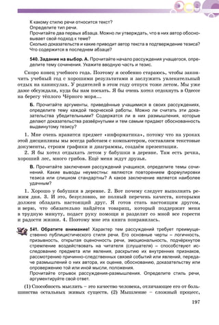 197
К какому стилю речи относится текст?
Определите тип речи.
Прочитайте два первых абзаца. Можно ли утверждать, что в них автор обосно-
вывает свой подход к теме?
Сколько доказательств и какие приводит автор текста в подтверждение тезиса?
Что содержится в последнем абзаце?
540. Задание на выбор. А. Прочитайте начало рассуждения учащегося, опре-
делите тему сочинения. Укажите вводную часть и тезис.
Ñêîðî êîíåö ó÷åáíîãî ãîäà. Ïîýòîìó ÿ îñîáåííî ñòàðàþñü, ÷òîáû çàêîí-
÷èòü ó÷åáíûé ãîä ñ õîðîøèìè ðåçóëüòàòàìè è çàñëóæèòü óâëåêàòåëüíûé
îòäûõ íà êàíèêóëàõ. Ó ðîäèòåëåé â ýòîì ãîäó îòïóñê òîæå ëåòîì. Ìû óæå
äàæå îáñóæäàëè, êóäà áû íàì ïîåõàòü. ß áû î÷åíü õîòåë îòäîõíóòü â Îäåññå
íà áåðåãó òёïëîãî ×ёðíîãî ìîðÿ...
Б. Прочитайте аргументы, приведённые учащимися в своих рассуждениях,
определите тему каждой творческой работы. Можно ли считать эти дока-
зательства убедительными? Содержатся ли в них размышления, которые
делают доказательства развёрнутыми и тем самым придают обоснованность
выдвинутому тезису?
1. Ìíå î÷åíü íðàâèòñÿ ïðåäìåò «èíôîðìàòèêà», ïîòîìó ÷òî íà óðîêàõ
ýòîé äèñöèïëèíû ìû âñåãäà ðàáîòàåì ñ êîìïüþòåðîì, ñîñòàâëÿåì òåêñòîâûå
äîêóìåíòû, ñòðîèì ãðàôèêè è äèàãðàììû, ñîçäàёì ïðåçåíòàöèè.
2. ß áû õîòåë îòäûõàòü ëåòîì ó áàáóøêè â äåðåâíå. Òàì åñòü ðå÷êà,
õîðîøèé ëåñ, ìíîãî ãðèáîâ. Åùё ìåíÿ æäóò äðóçüÿ.
В. Прочитайте заключения рассуждений учащихся, определите темы сочи-
нений. Какие выводы неуместны: являются повторением формулировки
тезиса или слишком стандартны? А какое заключение является наиболее
удачным?
1. Õîðîøî ó áàáóøêè â äåðåâíå. 2. Âîò ïî÷åìó ñëåäóåò âûïîëíÿòü ðå-
æèì äíÿ. 3. È ýòî, áåçóñëîâíî, íå ïîëíûé ïåðå÷åíü êà÷åñòâ, êîòîðûìè
äîëæåí îáëàäàòü íàñòîÿùèé äðóã. ß ãîòîâ ñòàòü íàñòîÿùèì äðóãîì,
è âåðþ, ÷òî îáÿçàòåëüíî íàéäёòñÿ òîâàðèù, êîòîðûé ïîääåðæèò ìåíÿ
â òðóäíóþ ìèíóòó, ïîäàñò ðóêó ïîìîùè è ðàçäåëèò ñî ìíîé âñå ãîðåñòè
è ðàäîñòè æèçíè. 4. Ïîýòîìó ìíå ýòà êíèãà ïîíðàâèëàñü.
41. Обратите внимание! Характер тем рассуждений требует преимуще-
ственно публицистического стиля речи. Его основные черты – логичность,
призывность, открытая оценочность речи, эмоциональность, подчёркнутое
стремление воздействовать на читателя (слушателя) – способствуют ис-
следованию предмета или явления, раскрытию их внутренних признаков,
рассмотрению причинно-следственных связей событий или явлений, переда-
че размышлений о них автора, их оценке, обоснованию, доказательству или
опровержению той или иной мысли, положения.
Прочитайте отрывок рассуждения-размышления. Определите стиль речи,
аргументируйте свой ответ.
(1) Ñïîñîáíîñòü ìûñëèòü – ýòî êà÷åñòâî ÷åëîâåêà, îòëè÷àþùåå åãî îò áîëü-
øèíñòâà îñòàëüíûõ æèâûõ ñóùåñòâ. (2) Ìûøëåíèå – ñëîæíûé ïðîöåññ,
 