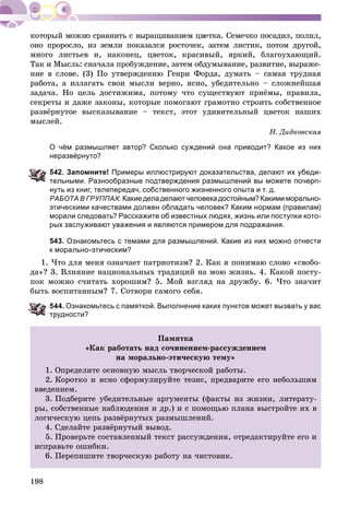 198
îíî ïðîðîñëî, èç çåìëè ïîêàçàëñÿ ðîñòî÷åê, çàòåì ëèñòèê, ïîòîì äðóãîé,
ìíîãî ëèñòüåâ è, íàêîíåö, öâåòîê, êðàñèâûé, ÿðêèé, áëàãîóõàþùèé.
Òàê è Ìûñëü: ñíà÷àëà ïðîáóæäåíèå, çàòåì îáäóìûâàíèå, ðàçâèòèå, âûðàæå-
íèå â ñëîâå. (3) Ïî óòâåðæäåíèþ Ãåíðè Ôîðäà, äóìàòü – ñàìàÿ òðóäíàÿ
ðàáîòà, à èçëàãàòü ñâîè ìûñëè âåðíî, ÿñíî, óáåäèòåëüíî – ñëîæíåéøàÿ
çàäà÷à. Íî öåëü äîñòèæèìà, ïîòîìó ÷òî ñóùåñòâóþò ïðèёìû, ïðàâèëà,
ñåêðåòû è äàæå çàêîíû, êîòîðûå ïîìîãàþò ãðàìîòíî ñòðîèòü ñîáñòâåííîå
ðàçâёðíóòîå âûñêàçûâàíèå – òåêñò, ýòîò óäèâèòåëüíûé öâåòîê íàøèõ
ìûñëåé.
Í. Äèäêîâñêàÿ
О чём размышляет автор? Сколько суждений она приводит? Какое из них
неразвёрнуто?
42. Запомните! Примеры иллюстрируют доказательства, делают их убеди-
ельными. Разнообразные подтверждения размышлений вы можете почерп-
нуть из книг, телепередач, собственного жизненного опыта и т. д.
РАБОТА В ГРУППАХ. Какиеделаделаютчеловекадостойным?Какимиморально-
этическими качествами должен обладать человек? Каким нормам (правилам)
морали следовать? Расскажите об известных людях, жизнь или поступки кото-
рых заслуживают уважения и являются примером для подражания.
543. Ознакомьтесь с темами для размышлений. Какие из них можно отнести
к морально-этическим?
1. ×òî äëÿ ìåíÿ îçíà÷àåò ïàòðèîòèçì? 2. Êàê ÿ ïîíèìàþ ñëîâî «ñâîáî-
äà»? 3. Âëèÿíèå íàöèîíàëüíûõ òðàäèöèé íà ìîþ æèçíü. 4. Êàêîé ïîñòó-
ïîê ìîæíî ñ÷èòàòü õîðîøèì? 5. Ìîé âçãëÿä íà äðóæáó. 6. ×òî çíà÷èò
áûòü âîñïèòàííûì? 7. Ñîòâîðè ñàìîãî ñåáÿ.
44. Ознакомьтесь с памяткой. Выполнение каких пунктов может вызвать у вас
рудности?
Ïàìÿòêà
«Êàê ðàáîòàòü íàä ñî÷èíåíèåì-ðàññóæäåíèåì
íà ìîðàëüíî-ýòè÷åñêóþ òåìó»
1. Îïðåäåëèòå îñíîâíóþ ìûñëü òâîð÷åñêîé ðàáîòû.
2. Êîðîòêî è ÿñíî ñôîðìóëèðóéòå òåçèñ, ïðåäâàðèòå åãî íåáîëüøèì
ââåäåíèåì.
3. Ïîäáåðèòå óáåäèòåëüíûå àðãóìåíòû (ôàêòû èç æèçíè, ëèòåðàòó-
ðû, ñîáñòâåííûå íàáëþäåíèÿ è äð.) è ñ ïîìîùüþ ïëàíà âûñòðîéòå èõ â
ëîãè÷åñêóþ öåïü ðàçâёðíóòûõ ðàçìûøëåíèé.
4. Ñäåëàéòå ðàçâёðíóòûé âûâîä.
5. Ïðîâåðüòå ñîñòàâëåííûé òåêñò ðàññóæäåíèÿ, îòðåäàêòèðóéòå åãî è
èñïðàâüòå îøèáêè.
6. Ïåðåïèøèòå òâîð÷åñêóþ ðàáîòó íà ÷èñòîâèê.
 