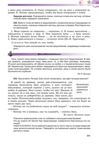 201
ó ìåíÿ äåíü ðîæäåíèÿ. 8. Ñàøà óòâåðæäàåò, ÷òî íå çíàë î äîìàøíåì çà-
äàíèè. 9. Ëåñíèê ïðåäóïðåæäàë, ÷òîáû ìû áûëè îñòîðîæíåå ñ îãíёì.
Задание для всех. Подчеркните союзы, союзные слова или частицу, которые
способствуют передаче чужой речи.
552. Вместо точек вставьте в предложения с косвенной речью подходящие по
смыслу союзы, союзные слова или частицу, данные в справке. Расставьте зна-
ки препинания.
1. Ôåäÿ ñïðîñèë íå ñâàðèëàñü ... êàðòîøêà. 2. ß ñêàçàë ìàëü÷èêàì ...
çàáëóäèëñÿ è ïîäñåë ê íèì. 3. Îíè ñïðîñèëè ìåíÿ ... ÿ áóäó äåëàòü.
4. Èëþøà êðèêíóë âñëåä Ïàâëó ... îí íå îñòóïèëñÿ è íå óïàë â ðåêó.
5. Ïàâåë ïðèñëóøàëñÿ è ñêàçàë ... êóëè÷êè ëåòÿò (Ïî È. Òóðãåíåâó).
С п р а в к а. Что, откуда, ли, что, чтобы.
Определите цель высказывания частей предложений, содержащих косвенную
речь.
Для любознательных
ь чужого лица можно передать с помощью простого предложения. В нём,
как правило, указывается лишь тема речи: то, о чём был разговор. Например,
Я начал расспрашивать об образе жизни на водах и о примечательных лицах
(М. Лермонтов). Чужая речь может передаваться простым предложением с ввод-
ными конструкциями: По словам местных жителей, река в этом месте была
достаточно глубокая.
По Л. Вознюк
553. Прочитайте. Почему Эзоп хотел посмотреть, как идёт путешественник?
Â îäíîé èç äðåâíèõ ëåãåíä ðà(ñ,ññ)êàçûâàåòñÿ, êàê
îäíàæäû áàñíîïèñåö Ýçîï âñòðåòèë â ïîëå ïóòåøåñò-
âå(í,íí)èêà, êîòîðûé ñïðîñèë ó íåãî, äàëåêî ëè äî áëè-
æàéø..é äåðåâíè. Ýçîï ñêàçàë, ÷òîáû òîò øёë. Ïðîõîæ..é
óä..âèëñÿ: îí è ñàì çíàë, ÷òî íóæíî èäòè. Íî åãî èíò..ðå-
ñîâàëî, êîãäà îí äîáåðёò(?)ñÿ äî äåðåâíè. Ýçîï íàñòà..âàë
íà ñâîёì. Ïóòåøåñòâå(í,íí)èê ïîäóìàë, ÷òî, íàâåðíîå, ýòî ñóìàñøåäø..é,
è ïîøёë äàëüøå. ×åðåç íåñêîëüêî ìèíóò Ýçîï êðèêíóë, ÷òî òîò áóäåò íà
ìåñòå ÷åðåç äâà ÷àñà.
– Ïî÷åìó æå òû (íå)îòâåòèë ñðàçó íà ìîé âîïðîñ? – ïîðàçèëñÿ ïóòåøå-
ñòâåííèê.
– Ïîòîìó ÷òî ÿ (íå)çíàë, êàê òû õîäèø(?), – îòâåòèë Ýçîï.
Èç êíèãè «Âåëèêèå ëþäè»
Поясните правописание слов со скобками и пропущенными буквами.
Что вы знаете об Эзопе? Как характеризует знаменитого баснописца эта ле-
генда?
РАБОТА В ПАРАХ. Устно замените диалогом ту часть текста, которая представ-
лена монологической речью. Передайте составленный диалог (семь-восемь
реплик) в лицах.
áàñíîïèñåö
ïðîõîæèé
óäèâèòüñÿ
èäòè
 