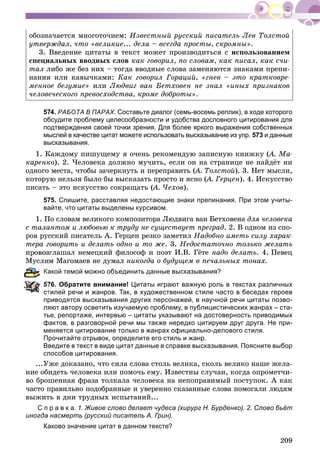 209
îáîçíà÷àåòñÿ ìíîãîòî÷èåì: Èçâåñòíûé ðóññêèé ïèñàòåëü Ëåâ Òîëñòîé
óòâåðæäàë, ÷òî «âåëèêèå... äåëà – âñåãäà ïðîñòû, ñêðîìíû».
3. Ââåäåíèå öèòàòû â òåêñò ìîæåò ïðîèçâîäèòüñÿ ñ èñïîëüçîâàíèåì
ñïåöèàëüíûõ ââîäíûõ ñëîâ êàê ãîâîðèë, ïî ñëîâàì, êàê ïèñàë, êàê ñ÷è-
òàë ëèáî æå áåç íèõ – òîãäà ââîäíûå ñëîâà çàìåíÿþòñÿ çíàêàìè ïðåïè-
íàíèÿ èëè êàâû÷êàìè: Êàê ãîâîðèë Ãîðàöèé, «ãíåâ – ýòî êðàòêîâðå-
ìåííîå áåçóìèå» èëè Ëþäâèã âàí Áåòõîâåí íå çíàë «èíûõ ïðèçíàêîâ
÷åëîâå÷åñêîãî ïðåâîñõîäñòâà, êðîìå äîáðîòû».
574. РАБОТА В ПАРАХ. Составьте диалог (семь-восемь реплик), в ходе которого
обсудите проблему целесообразности и удобства дословного цитирования для
подтверждения своей точки зрения. Для более яркого выражения собственных
мыслей в качестве цитат можете использовать высказывание из упр. 573 и данные
высказывания.
1. Êàæäîìó ïèøóùåìó ÿ î÷åíü ðåêîìåíäóþ çàïèñíóþ êíèæêó (À. Ìà-((
êàðåíêî). 2. ×åëîâåêà äîëæíî ìó÷èòü, åñëè îí íà ñòðàíèöå íå íàéäёò íè
îäíîãî ìåñòà, ÷òîáû çà÷åðêíóòü è ïåðåïðàâèòü (À. Òîëñòîé(( ). 3. Íåò ìûñëè,
êîòîðóþ íåëüçÿ áûëî áû âûñêàçàòü ïðîñòî è ÿñíî (À. Ãåðöåí(( ). 4. Èñêóññòâî
ïèñàòü – ýòî èñêóññòâî ñîêðàùàòü (À. ×åõîâ(( ).
575. Спишите, расставляя недостающие знаки препинания. При этом учиты-
вайте, что цитаты выделены курсивом.
1. Ïî ñëîâàì âåëèêîãî êîìïîçèòîðà Ëþäâèãà âàí Áåòõîâåíà äëÿ ÷åëîâåêà
ñ òàëàíòîì è ëþáîâüþ ê òðóäó íå ñóùåñòâóåò ïðåãðàä. 2. Â îäíîì èç ñïî-
ðîâ ðóññêèé ïèñàòåëü À. Ãåðöåí ðåçêî çàìåòèë Íàäîáíî èìåòü ñèëó õàðàê-
òåðà ãîâîðèòü è äåëàòü îäíî è òî æå. 3. Íåäîñòàòî÷íî òîëüêî æåëàòü
ïðîâîçãëàøàë íåìåöêèé ôèëîñîô è ïîýò È.Â. Ãёòå íàäî äåëàòü. 4. Ïåâåö
ì Ìàãîìàåâ íå äóìàë íèêîãäà î áóäóùåì â ïå÷àëüíûõ òîíàõ.
акой темой можно объединить данные высказывания?
76. Обратите внимание! Цитаты играют важную роль в текстах различных
тилей речи и жанров. Так, в художественном стиле часто в беседах героев
приводятся высказывания других персонажей, в научной речи цитаты позво-
ляют автору осветить изучаемую проблему, в публицистических жанрах – ста-
тье, репортаже, интервью – цитаты указывают на достоверность приводимых
фактов, в разговорной речи мы также нередко цитируем друг друга. Не при-
меняется цитирование только в жанрах официально-делового стиля.
Прочитайте отрывок, определите его стиль и жанр.
Введите в текст в виде цитат данные в справке высказывания. Поясните выбор
способов цитирования.
...Óæå äîêàçàíî, ÷òî ñèëà ñëîâà ñòîëü âåëèêà, ñêîëü âåëèêî íàøå æåëà-
íèå îáèäåòü ÷åëîâåêà èëè ïîìî÷ü åìó. Èçâåñòíû ñëó÷àè, êîãäà îïðîìåò÷è-
âî áðîøåííàÿ ôðàçà òîëêàëà ÷åëîâåêà íà íåïîïðàâèìûé ïîñòóïîê. À êàê
÷àñòî ïðàâèëüíî ïîäîáðàííûå è óâåðåííî ñêàçàííûå ñëîâà ïîìîãàëè ëþäÿì
âûæèòü â äíè òðóäíûõ èñïûòàíèé...
С п р а в к а. 1. Живое слово делает чудеса (хирург Н. Бурденко). 2. Слово бьёт
иногда насмерть (русский писатель А. Грин).
Каково значение цитат в данном тексте?
 