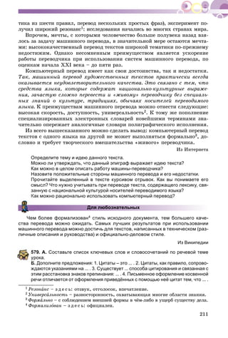 211
òèêà èç øåñòè ïðàâèë, ïåðåâîä íåñêîëüêèõ ïðîñòûõ ôðàç), ýêñïåðèìåíò ïî-
ëó÷èë øèðîêèé ðåçîíàíñ1: èññëåäîâàíèÿ íà÷àëèñü âî ìíîãèõ ñòðàíàõ ìèðà.
Âïðî÷åì, ìå÷òû, ñ êîòîðûìè ÷åëîâå÷åñòâî áîëüøå ïîëóâåêà íàçàä âçÿ-
ëîñü çà çàäà÷ó ìàøèííîãî ïåðåâîäà, â çíà÷èòåëüíîé ìåðå îñòàþòñÿ ìå÷òà-
ìè: âûñîêîêà÷åñòâåííûé ïåðåâîä òåêñòîâ øèðîêîé òåìàòèêè ïî-ïðåæíåìó
íåäîñòèæèì. Îäíàêî íåñîìíåííûì ïðåèìóùåñòâîì ÿâëÿåòñÿ óñêîðåíèå
ðàáîòû ïåðåâîä÷èêà ïðè èñïîëüçîâàíèè ñèñòåì ìàøèííîãî ïåðåâîäà, ïî
îöåíêàì íà÷àëà ÕÕІ âåêà – äî ïÿòè ðàç.
Êîìïüþòåðíûé ïåðåâîä èìååò êàê ñâîè äîñòîèíñòâà, òàê è íåäîñòàòêè.
Òàê, ìàøèííûé ïåðåâîä õóäîæåñòâåííûõ òåêñòîâ ïðàêòè÷åñêè âñåãäà
îêàçûâàåòñÿ íåóäîâëåòâîðèòåëüíîãî êà÷åñòâà. Ýòî ñâÿçàíî ñ òåì, ÷òî
ñðåäñòâà ÿçûêà, êîòîðûå ñîäåðæàò íàöèîíàëüíî-êóëüòóðíûå âûðàæå-
íèÿ, çà÷àñòóþ ñëîæíî ïåðåâåñòè è «æèâîìó» ïåðåâîä÷èêó áåç ñïåöèàëü-
íûõ çíàíèé î êóëüòóðå, òðàäèöèÿõ, îáû÷àÿõ íîñèòåëåé ïåðåâîäèìîãî
ÿçûêà. Ê ïðåèìóùåñòâàì ìàøèííîãî ïåðåâîäà ìîæíî îòíåñòè ñëåäóþùèå:
âûñîêàÿ ñêîðîñòü, äîñòóïíîñòü, óíèâåðñàëüíîñòü2. Ê òîìó æå ïîïîëíåíèå
ñïåöèàëèçèðîâàííûõ ýëåêòðîííûõ ñëîâàðåé íîâåéøèìè òåðìèíàìè çíà-
÷èòåëüíî îïåðåæàåò àíàëîãè÷íûå ñëîâàðè ïîëèãðàôè÷åñêîãî èñïîëíåíèÿ.
Èç âñåãî âûøåñêàçàííîãî ìîæíî ñäåëàòü âûâîä: êîìïüþòåðíûé ïåðåâîä
òåêñòîâ ñ îäíîãî ÿçûêà íà äðóãîé íå ìîæåò âûïîëíÿòüñÿ ôîðìàëüíî3, äî-
ñëîâíî è òðåáóåò òâîð÷åñêîãî âìåøàòåëüñòâà «æèâîãî» ïåðåâîä÷èêà.
Èç Èíòåðíåòà
Определите тему и идею данного текста.
Можно ли утверждать, что данный эпиграф выражает идею текста?
Как можно в целом описать работу машины-переводчика?
Назовите положительные стороны машинного перевода и его недостатки.
Прочитайте выделенный в тексте курсивом отрывок. Как вы понимаете его
смысл? Что нужно учитывать при переводе текста, содержащего лексику, свя-
занную с национальной культурой носителей переводимого языка?
Как можно рационально использовать компьютерный перевод?
Для любознательных
Чем более формализован4 стиль исходного документа, тем большего каче-
ства перевода можно ожидать. Самых лучших результатов при использовании
машинного перевода можно достичь для текстов, написанных в техническом (раз-
личные описания и руководства) и официально-деловом стиле.
Из Википедии
79. А. Составьте список ключевых слов и словосочетаний по речевой теме
рока.
Б. Дополните предложения: 1. Цитаты – это ... . 2. Цитаты, как правило, сопрово-
ждаются указаниями на ... . 3. Существует ... способа цитирования и связанная с
этим расстановка знаков препинания: ... . 4. Письменное оформление косвенной
речи отличается от оформления приведённых с помощью неё цитат тем, что ... .
1 Ðåçîíàíñ – ç ä å ñ ü: îòçâóê, îòãîëîñîê, âïå÷àòëåíèå.
2 Óíèâåðñàëüíîñòü – ðàçíîñòîðîííîñòü, îõâàòûâàþùàÿ ìíîãèå îáëàñòè çíàíèÿ.
3 Ôîðìàëüíî – ñ ñîáëþäåíèåì âíåøíåé ôîðìû â ÷ёì-ëèáî â óùåðá ñóùåñòâó äåëà.
4 Ôîðìàëèçîâàí – ç ä å ñ ü: îôèöèàëåí.
 