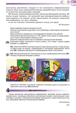 217
ìàòåëüíûì, ðàññåÿííûì, ñòðàäàåò îò òàê íàçûâàåìûõ èíôîðìàöèîííûõ
ñòðåññîâ. Âåäü ìîçãó ïðèõîäèò(?)ñÿ áûñòðî ïåðåðàáàòûâàòü ïîòîê îãðîìíî-
ãî êîëè÷åñòâà ïîëó÷å(í,íí)ûõ ñâåäåíèé.
Âñё áîëüøå ëþäåé (íå)ïðåäñòàâëÿþò æèçíè áåç Âñåìèðíîé ïàóòèíû. Íî
âñåãäà ñëåäóåò ïîìíèòü, ÷òî ðåàëüíûé ìèð (íå)îãðàíè÷èâàåòñÿ (íå)áîëü-
øèì ýêðàíîì è îí íàìíîãî ëó÷øå âèðòóàëüíîãî. È íèêàêèå ñîöèàëüíûå
ñåòè (íå)çàìåíÿò «æ..âîãî» îáùåíèÿ.
À êàê âû ñ÷èòàåòå: êîìïüþòåð ïðèíîñèò ïîëüçó èëè âðåä?
Èç Èíòåðíåòà
Какая проблема поднята автором текста?
Сколько точек зрения существует на эту проблему и какие именно упоминают-
ся в статье?
Какие аргументы приводятся в подтверждение каждой точки зрения?
Рассмотрите фотоиллюстрации (с. 216). Какую точку зрения из представлен-
ных в тексте иллюстрирует каждая из них?
Поясните правописание слов со скобками и пропущенными буквами.
Раскрывая скобки, выпишите из текста слова с не и слова с одной и двумя
уквами н в суффиксах.
93. РАБОТА В ПАРАХ. Составьте диалог (семь-восемь реплик), в ходе которо-
го дайте ответ на вопрос, содержащийся в последнем предложении текста
упр. 592. Подберите аргументы в подтверждение своей точки зрения.
594. Рассмотрите рисунки. Соотносятся ли они с содержанием текста упр. 592?
очему эти рисунки вызывают улыбку?
1 2
РАБОТА В ГРУППАХ. Составьте словесное описание одного из рисунков по
поднятой в тексте упр. 592 проблеме.
Для любознательных
Среди множества компьютерных развивающих программ можно выделить
прежде всего: программы обучения иностранным языкам, компьютерные энци-
клопедии, которые в занимательной форме преподносят самые различные зна-
ния, программы обучения компьютерной графике.
Из Интернета
 