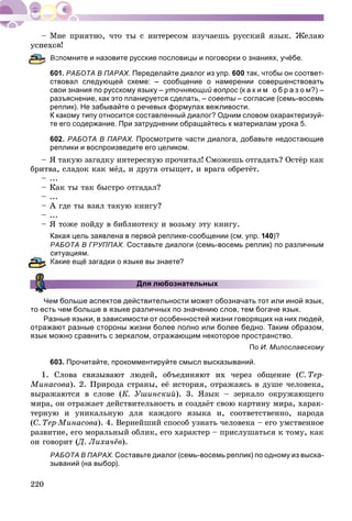 220
îâ!
Вспомните и назовите русские пословицы и поговорки о знаниях, учёбе.
601. РАБОТА В ПАРАХ. Переделайте диалог из упр. 600 так, чтобы он соответ-
ствовал следующей схеме: – сообщение о намерении совершенствовать
свои знания по русскому языку – уточняющий вопрос (к а к и м о б р а з о м?) –
разъяснение, как это планируется сделать, – советы – согласие (семь-восемьы
реплик). Не забывайте о речевых формулах вежливости.
К какому типу относится составленный диалог? Одним словом охарактеризуй-
те его содержание. При затруднении обращайтесь к материалам урока 5.
602. РАБОТА В ПАРАХ. Просмотрите части диалога, добавьте недостающие
реплики и воспроизведите его целиком.
– ß òàêóþ çàãàäêó èíòåðåñíóþ ïðî÷èòàë! Ñìîæåøü îòãàäàòü? Îñòёð êàê
áðèòâà, ñëàäîê êàê ìёä, è äðóãà îòûùåò, è âðàãà îáðåòёò.
– ...
– Êàê òû òàê áûñòðî îòãàäàë?
– ...
– À ãäå òû âçÿë òàêóþ êíèãó?
– ...
– ß òîæå ïîéäó â áèáëèîòåêó è âîçüìó ýòó êíèãó.
Какая цель заявлена в первой реплике-сообщении (см. упр. 140)?
РАБОТА В ГРУППАХ. Составьте диалоги (семь-восемь реплик) по различным
итуациям.
акие ещё загадки о языке вы знаете?
Для любознательных
Чем больше аспектов действительности может обозначать тот или иной язык,
то есть чем больше в языке различных по значению слов, тем богаче язык.
Разные языки, в зависимости от особенностей жизни говорящих на них людей,
отражают разные стороны жизни более полно или более бедно. Таким образом,
язык можно сравнить с зеркалом, отражающим некоторое пространство.
По И. Милославскому
603. Прочитайте, прокомментируйте смысл высказываний.
1. Ñëîâà ñâÿçûâàþò ëþäåé, îáúåäèíÿþò èõ ÷åðåç îáùåíèå (Ñ. Òåð-
Ìèíàñîâà). 2. Ïðèðîäà ñòðàíû, åё èñòîðèÿ, îòðàæàÿñü â äóøå ÷åëîâåêà,
âûðàæàþòñÿ â ñëîâå (Ê. Óøèíñêèé). 3. ßçûê – çåðêàëî îêðóæàþùåãî
ìèðà, îí îòðàæàåò äåéñòâèòåëüíîñòü è ñîçäàёò ñâîþ êàðòèíó ìèðà, õàðàê-
òåðíóþ è óíèêàëüíóþ äëÿ êàæäîãî ÿçûêà è, ñîîòâåòñòâåííî, íàðîäà
(Ñ. Òåð-Ìèíàñîâà). 4. Âåðíåéøèé ñïîñîá óçíàòü ÷åëîâåêà – åãî óìñòâåííîå
ðàçâèòèå, åãî ìîðàëüíûé îáëèê, åãî õàðàêòåð – ïðèñëóøàòüñÿ ê òîìó, êàê
îí ãîâîðèò (Ä. Ëèõà÷ёâ(( ).
РАБОТА В ПАРАХ. Составьте диалог (семь-восемь реплик) по одному из выска-
зываний (на выбор).
 