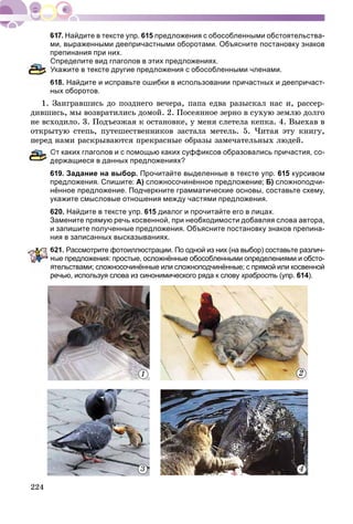 224
Найдите в тексте упр. 615 предложения с обособленными обстоятельства-
ми, выраженными деепричастными оборотами. Объясните постановку знаков
препинания при них.
Определите вид глаголов в этих предложениях.
кажите в тексте другие предложения с обособленными членами.
18. Найдите и исправьте ошибки в использовании причастных и деепричаст-
ных оборотов.
1. Çàèãðàâøèñü äî ïîçäíåãî âå÷åðà, ïàïà åäâà ðàçûñêàë íàñ è, ðàññåð-
äèâøèñü, ìû âîçâðàòèëèñü äîìîé. 2. Ïîñåÿííîå çåðíî â ñóõóþ çåìëþ äîëãî
íå âñõîäèëî. 3. Ïîäúåçæàÿ ê îñòàíîâêå, ó ìåíÿ ñëåòåëà êåïêà. 4. Âûåõàâ â
îòêðûòóþ ñòåïü, ïóòåøåñòâåííèêîâ çàñòàëà ìåòåëü. 5. ×èòàÿ ýòó êíèãó,
ïåðåä íàìè ðàñêðûâàþòñÿ ïðåêðàñíûå îáðàçû çàìå÷àòåëüíûõ ëþäåé.
От каких глаголов и с помощью каких суффиксов образовались причастия, со-
ержащиеся в данных предложениях?
619. Задание на выбор. Прочитайте выделенные в тексте упр. 615 курсивом
предложения. Спишите: А) сложносочинённое предложение; Б) сложноподчи-
нённое предложение. Подчеркните грамматические основы, составьте схему,
укажите смысловые отношения между частями предложения.
620. Найдите в тексте упр. 615 диалог и прочитайте его в лицах.
Замените прямую речь косвенной, при необходимости добавляя слова автора,
и запишите полученные предложения. Объясните постановку знаков препина-
ния в записанных высказываниях.
621. Рассмотрите фотоиллюстрации. По одной из них (на выбор) составьте различ-
ые предложения: простые, осложнённые обособленными определениями и обсто-
тельствами; сложносочинённые или сложноподчинённые; с прямой или косвенной
речью, используя слова из синонимического ряда к слову храбрость (упр. 614).
3 4
1 2
 