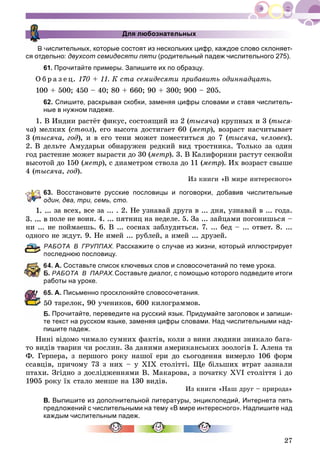 27
Для любознательных
В числительных, которые состоят из нескольких цифр, каждое слово склоняет-
ся отдельно: двухсот семидесяти пяти (родительный падеж числительного 275).и
61. Прочитайте примеры. Запишите их по образцу.
Î á ð à ç å ö. 170 + 11. Ê ñòà ñåìèäåñÿòè ïðèáàâèòü îäèííàäöàòü.
100 + 500; 450 – 40; 80 + 660; 90 + 300; 900 – 205.
62. Спишите, раскрывая скобки, заменяя цифры словами и ставя числитель-
ные в нужном падеже.
1. Â Èíäèè ðàñòёò ôèêóñ, ñîñòîÿùèé èç 2 (òûñÿ÷à) êðóïíûõ è 3 (òûñÿ-
÷à) ìåëêèõ (ñòâîë), åãî âûñîòà äîñòèãàåò 60 (ìåòð), âîçðàñò íàñ÷èòûâàåò
3 (òûñÿ÷à, ãîä), è â åãî òåíè ìîæåò ïîìåñòèòüñÿ äî 7 (òûñÿ÷à, ÷åëîâåê).
2. Â äåëüòå Àìóäàðüè îáíàðóæåí ðåäêèé âèä òðîñòíèêà. Òîëüêî çà îäèí
ãîä ðàñòåíèå ìîæåò âûðàñòè äî 30 (ìåòð). 3. Â Êàëèôîðíèè ðàñòóò ñåêâîéè
âûñîòîé äî 150 (ìåòð), ñ äèàìåòðîì ñòâîëà äî 11 (ìåòð). Èõ âîçðàñò ñâûøå
4 (òûñÿ÷à, ãîä).
Èç êíèãè «Â ìèðå èíòåðåñíîãî»
63. Восстановите русские пословицы и поговорки, добавив числительные
дин, два, три, семь, сто.
.. çà âñåõ, âñå çà ... . 2. Íå óçíàâàé äðóãà â ... äíÿ, óçíàâàé â ... ãîäà.
3. ... â ïîëå íå âîèí. 4. ... ïÿòíèö íà íåäåëå. 5. Çà ... çàéöàìè ïîãîíèøüñÿ –
íè ... íå ïîéìàåøü. 6. Â ... ñîñíàõ çàáëóäèòüñÿ. 7. ... áåä – ... îòâåò. 8. ...
îäíîãî íå æäóò. 9. Íå èìåé ... ðóáëåé, à èìåé ... äðóçåé.
РАБОТА В ГРУППАХ. Расскажите о случае из жизни, который иллюстрирует
оследнюю пословицу.
4. А. Составьте список ключевых слов и словосочетаний по теме урока.
. РАБОТА В ПАРАХ.Составьте диалог, с помощью которого подведите итоги
аботы на уроке.
5. А. Письменно просклоняйте словосочетания.
0 òàðåëîê, 90 ó÷åíèêîâ, 600 êèëîãðàììîâ.
. Прочитайте, переведите на русский язык. Придумайте заголовок и запиши-
те текст на русском языке, заменяя цифры словами. Над числительными над-
пишите падеж.
Íèíі âіäîìî ÷èìàëî ñóìíèõ ôàêòіâ, êîëè ç âèíè ëþäèíè çíèêàëî áàãà-
òî âèäіâ òâàðèí ÷è ðîñëèí. Çà äàíèìè àìåðèêàíñüêèõ çîîëîãіâ І. Àëåíà òà
Ô. Ãåðïåðà, ç ïåðøîãî ðîêó íàøîї åðè äî ñüîãîäåííÿ âèìåðëî 106 ôîðì
ññàâöіâ, ïðè÷îìó 73 ç íèõ – ó ÕІÕ ñòîëіòòі. Ùå áіëüøèõ âòðàò çàçíàëè
ïòàõè. Çãіäíî ç äîñëіäæåííÿìè Â. Ìàêàðîâà, ç ïî÷àòêó ÕVІ ñòîëіòòÿ і äî
1905 ðîêó їõ ñòàëî ìåíøå íà 130 âèäіâ.
Èç êíèãè «Íàø äðóã – ïðèðîäà»
В. Выпишите из дополнительной литературы, энциклопедий, Интернета пять
предложений с числительными на тему «В мире интересного». Надпишите над
каждым числительным падеж.
 