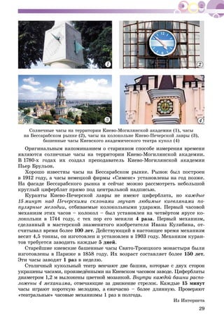 29
1 2
3 4
Ñîëíå÷íûå ÷àñû íà òåððèòîðèè Êèåâî-Ìîãèëÿíñêîé àêàäåìèè (1), ÷àñû
íà Áåññàðàáñêîì ðûíêå (2), ÷àñû íà êîëîêîëüíå Êèåâî-Ïå÷åðñêîé ëàâðû (3),
áàøåííûå ÷àñû Êèåâñêîãî àêàäåìè÷åñêîãî òåàòðà êóêîë (4)
Îðèãèíàëüíûì íàïîìèíàíèåì î ñòàðèííîì ñïîñîáå èçìåðåíèÿ âðåìåíè
ÿâëÿþòñÿ ñîëíå÷íûå ÷àñû íà òåððèòîðèè Êèåâî-Ìîãèëÿíñêîé àêàäåìèè.
Â 1780-õ ãîäàõ èõ ñîçäàë ïðåïîäàâàòåëü Êèåâî-Ìîãèëÿíñêîé àêàäåìèè
Ïüåð Áðóëüîí.
Õîðîøî èçâåñòíû ÷àñû íà Áåññàðàáñêîì ðûíêå. Ðûíîê áûë ïîñòðîåí
â 1912 ãîäó, à ÷àñû íåìåöêîé ôèðìû «Ñèìåíñ» óñòàíîâëåíû íà ãîä ïîçæå.
Íà ôàñàäå Áåññàðàáñêîãî ðûíêà è ñåé÷àñ ìîæíî ðàññìîòðåòü íåáîëüøîé
êðóãëûé öèôåðáëàò ïðÿìî ïîä öåíòðàëüíîé íàäïèñüþ.
Êóðàíòû Êèåâî-Ïå÷åðñêîé ëàâðû íå èìåþò öèôåðáëàòà, íî êàæäûå
15 ìèíóò íàä Ïå÷åðñêèìè ñêëîíàìè çâó÷àò ëþáèìûå êèåâëÿíàìè ïî-
ïóëÿðíûå ìåëîäèè, îòáèâàåìûå êîëîêîëüíûìè óäàðàìè. Ïåðâûé ÷àñîâîé
ìåõàíèçì ýòèõ ÷àñîâ – êîëîêîë – áûë óñòàíîâëåí íà ÷åòâёðòîì ÿðóñå êî-
ëîêîëüíè â 1744 ãîäó, ñ òåõ ïîð åãî ìåíÿëè 4 ðàçà. Ïåðâûé ìåõàíèçì,
ñäåëàííûé â ìàñòåðñêîé çíàìåíèòîãî èçîáðåòàòåëÿ Èâàíà Êóëèáèíà, îò-
ñ÷èòûâàë âðåìÿ áîëåå 100 ëåò. Äåéñòâóþùèé â íàñòîÿùåå âðåìÿ ìåõàíèçì
âåñèò 4,5 òîííû, îí èçãîòîâëåí è óñòàíîâëåí â 1903 ãîäó. Ìåõàíèçì êóðàí-
òîâ òðåáóåòñÿ çàâîäèòü êàæäûå 5 äíåé.
Ñòàðåéøèå êèåâñêèå áàøåííûå ÷àñû Ñâÿòî-Òðîèöêîãî ìîíàñòûðÿ áûëè
èçãîòîâëåíû â Ïàðèæå â 1858 ãîäó. Èõ âîçðàñò ñîñòàâëÿåò áîëåå 150 ëåò.
Ýòè ÷àñû çàâîäÿò 1 ðàç â íåäåëþ.
Ñòîëè÷íûé êóêîëüíûé òåàòð âåí÷àþò äâå áàøíè, êîòîðûå ñ äâóõ ñòîðîí
óêðàøåíû ÷àñàìè, ïðîèçâåäёííûìè íà Êèåâñêîì ÷àñîâîì çàâîäå. Öèôåðáëàòû
äèàìåòðîì 1,2 ì âûëîæåíû öâåòíîé ìîçàèêîé. Âíóòðè êàæäîé áàøíè ðàñïî-
ëîæåíû 4 ìåõàíèçìà, îòâå÷àþùèå çà äâèæåíèå ñòðåëîê. Êàæäûå 15 ìèíóò
÷àñû èãðàþò êîðîòêóþ ìåëîäèþ, à åæå÷àñíî – áîëåå äëèííóþ. Ïðîâåðÿþò
«òåàòðàëüíûå» ÷àñîâûå ìåõàíèçìû 1 ðàç â ïîëãîäà.
Èç Èíòåðíåòà
 