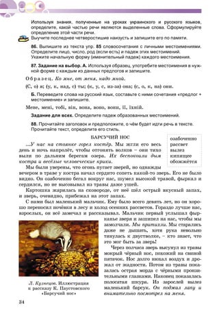 34
определите, какой частью речи являются выделенные слова. Сформулируйте
определение этой части речи.
Выучите последнее четверостишие наизусть и запишите его по памяти.
6. Выпишите из текста упр. 85 словосочетания с личными местоимениями.
Определите лицо, число, род (если есть) и падеж этих местоимений.
Укажите начальную форму (именительный падеж) каждого местоимения.
87. Задание на выбор. А. Используя образец, употребите местоимения в нуж-
ной форме с каждым из данных предлогов и запишите.
Î á ð à ç å ö. Êî ìíå, îò ìåíÿ, íàäî ìíîé.
(Ñ, î) ÿ; (ó, ê, íàä, ñ) òû; (ê, ó, ñ, èç-çà) îíà; (ñ, î, ê, íà) îíè.
Б. Переведите слова на русский язык, составьте с ними сочетания «предлог +
местоимение» и запишите.
Ìåíå, ìåíі, òîáі, âіí, âîíà, âîíî, âîíè, її, їõíіé.
Задание для всех. Определите падеж образованных местоимений.
88. Прочитайте заголовок и предположите, о чём будет идти речь в тексте.
Прочитайте текст, определите его стиль.
ÁÀÐÑÓ×ÈÉ ÍÎÑ
...Ó íàñ íà ñòîÿíêå ãîðåë êîñòёð. Ìû æãëè åãî âåñü
äåíü è íî÷ü íàïðîëёò, ÷òîáû îòãîíÿòü âîëêîâ – îíè òèõî
âûëè ïî äàëüíèì áåðåãàì îçåðà. Èõ áåñïîêîèëè äûì
êîñòðà è âåñёëûå ÷åëîâå÷åñêèå êðèêè.
Ìû áûëè óâåðåíû, ÷òî îãîíü ïóãàåò çâåðåé, íî îäíàæäû
âå÷åðîì â òðàâå ó êîñòðà íà÷àë ñåðäèòî ñîïåòü êàêîé-òî çâåðü. Åãî íå áûëî
âèäíî. Îí îçàáî÷åííî áåãàë âîêðóã íàñ, øóìåë âûñîêîé òðàâîé, ôûðêàë è
ñåðäèëñÿ, íî íå âûñîâûâàë èç òðàâû äàæå óøåé.
Êàðòîøêà æàðèëàñü íà ñêîâîðîäå, îò íåё øёë îñòðûé âêóñíûé çàïàõ,
è çâåðü, î÷åâèäíî, ïðèáåæàë íà ýòîò çàïàõ.
Ñ íàìè áûë ìàëåíüêèé ìàëü÷èê. Åìó áûëî âñåãî äåâÿòü ëåò, íî îí õîðî-
øî ïåðåíîñèë íî÷ёâêè â ëåñó è õîëîä îñåííèõ ðàññâåòîâ. Ãîðàçäî ëó÷øå íàñ,
âçðîñëûõ, îí âñё çàìå÷àë è ðàññêàçûâàë. Ìàëü÷èê ïåðâûé óñëûøàë ôûð-
êàíüå çâåðÿ è çàøèïåë íà íàñ, ÷òîáû ìû
çàìîë÷àëè. Ìû ïðèòèõëè. Ìû ñòàðàëèñü
äàæå íå äûøàòü, õîòÿ ðóêà íåâîëüíî
òÿíóëàñü ê äâóñòâîëêå, – êòî çíàåò, ÷òî
ýòî ìîã áûòü çà çâåðü!
×åðåç ïîë÷àñà çâåðü âûñóíóë èç òðàâû
ìîêðûé ÷ёðíûé íîñ, ïîõîæèé íà ñâèíîé
ïÿòà÷îê. Íîñ äîëãî íþõàë âîçäóõ è äðî-
æàë îò æàäíîñòè. Ïîòîì èç òðàâû ïîêà-
çàëàñü îñòðàÿ ìîðäà ñ ÷ёðíûìè ïðîíçè-
òåëüíûìè ãëàçêàìè. Íàêîíåö ïîêàçàëàñü
ïîëîñàòàÿ øêóðà. Èç çàðîñëåé âûëåç
ìàëåíüêèé áàðñóê. Îí ïîäæàë ëàïó è
âíèìàòåëüíî ïîñìîòðåë íà ìåíÿ.
Ë. Êóçíåöîâ. Èëëþñòðàöèÿ
ê ðàññêàçó Ê. Ïàóñòîâñêîãî
«Áàðñó÷èé íîñ»
îçàáî÷åííî
ðàññâåò
âûëåç
êèïÿùåå
îáîææёòñÿ
 