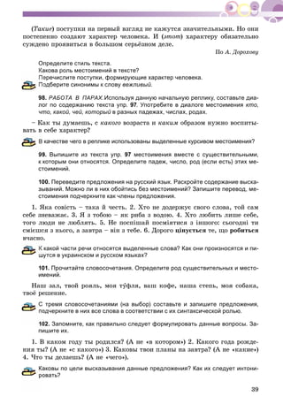 39
(Òàêèå) ïîñòóïêè íà ïåðâûé âçãëÿä íå êàæóòñÿ çíà÷èòåëüíûìè. Íî îíè
ïîñòåïåííî ñîçäàþò õàðàêòåð ÷åëîâåêà. È (ýòîò) õàðàêòåðó îáÿçàòåëüíî
ñóæäåíî ïðîÿâèòüñÿ â áîëüøîì ñåðüёçíîì äåëå.
Ïî À. Äîðîõîâó
Определите стиль текста.
Какова роль местоимений в тексте?
еречислите поступки, формирующие характер человека.
одберите синонимы к слову вежливый.
98. РАБОТА В ПАРАХ.Используя данную начальную реплику, составьте диа-
лог по содержанию текста упр. 97. Употребите в диалоге местоимения кто,
что, какой, чей, который в разных падежах, числах, родах.
– Êàê òû äóìàåøü, ñ êàêîãî âîçðàñòà è êàêèì îáðàçîì íóæíî âîñïèòû-
âàòü â ñåáå õàðàêòåð?
качестве чего в реплике использованы выделенные курсивом местоимения?
99. Выпишите из текста упр. 97 местоимения вместе с существительными,
к которым они относятся. Определите падеж, число, род (если есть) этих ме-
стоимений.
100. Переведите предложения на русский язык. Раскройте содержание выска-
зываний. Можно ли в них обойтись без местоимений? Запишите перевод, ме-
стоимения подчеркните как члены предложения.
1. ßêà ñîâіñòü – òàêà é ÷åñòü. 2. Õòî íå äîäåðæóє ñâîãî ñëîâà, òîé ñàì
ñåáå çíåâàæàє. 3. ß ç òîáîþ – ÿê ðèáà ç âîäîþ. 4. Õòî ëþáèòü ëèøå ñåáå,
òîãî ëþäè íå ëþáëÿòü. 5. Íå ïîñïіøàé ïîñìіÿòèñÿ ç іíøîãî: ñüîãîäíі òè
ñìієøñÿ ç íüîãî, à çàâòðà – âіí ç òåáå. 6. Äîðîãî öіíóєòüñÿ òå, ùî ðîáèòüñÿ
â÷àñíî.
какой части речи относятся выделенные слова? Как они произносятся и пи-
утся в украинском и русском языках?
101. Прочитайте словосочетания. Определите род существительных и место-
имений.
Íàø çàë, òâîé ðîÿëü, ìîÿ òóôëÿ, âàø êîôå, íàøà ñòåïü, ìîÿ ñîáàêà,
òâîё ðåøåíèå.
С тремя словосочетаниями (на выбор) составьте и запишите предложения,
одчеркните в них все слова в соответствии с их синтаксической ролью.
02. Запомните, как правильно следует формулировать данные вопросы. За-
пишите их.
1. Â êàêîì ãîäó òû ðîäèëñÿ? (À íå «â êîòîðîì») 2. Êàêîãî ãîäà ðîæäå-
íèÿ òû? (À íå «ñ êàêîãî») 3. Êàêîâû òâîè ïëàíû íà çàâòðà? (À íå «êàêèå»)
4. ×òî òû äåëàåøü? (À íå «÷åãî»).
Каковы по цели высказывания данные предложения? Как их следует интони-
овать?
 