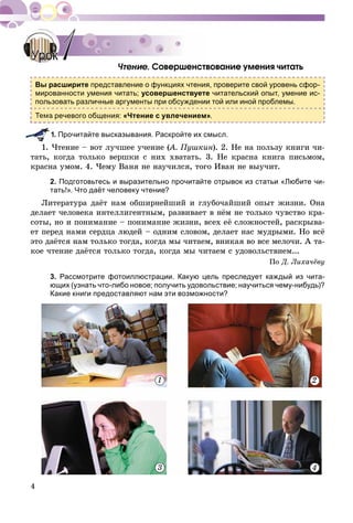 4
Ñîâåðøåíñòâîâàíèå óìåíèÿ ÷èòàòü
Вы расширите представление о функциях чтения, проверите свой уровень сфор-
мированности умения читать; усовершенствуете читательский опыт, умение ис-
пользовать различные аргументы при обсуждении той или иной проблемы.
Тема речевого общения: «Чтение с увлечением».
. Прочитайте высказывания. Раскройте их смысл.
1. ×òåíèå – âîò ëó÷øåå ó÷åíèå (À. Ïóøêèí(( ). 2. Íå íà ïîëüçó êíèãè ÷è-
òàòü, êîãäà òîëüêî âåðøêè ñ íèõ õâàòàòü. 3. Íå êðàñíà êíèãà ïèñüìîì,
êðàñíà óìîì. 4. ×åìó Âàíÿ íå íàó÷èëñÿ, òîãî Èâàí íå âûó÷èò.
2. Подготовьтесь и выразительно прочитайте отрывок из статьи «Любите чи-
тать!». Что даёт человеку чтение?
Ëèòåðàòóðà äàёò íàì îáøèðíåéøèé è ãëóáî÷àéøèé îïûò æèçíè. Îíà
äåëàåò ÷åëîâåêà èíòåëëèãåíòíûì, ðàçâèâàåò â íёì íå òîëüêî ÷óâñòâî êðà-
ñîòû, íî è ïîíèìàíèå – ïîíèìàíèå æèçíè, âñåõ åё ñëîæíîñòåé, ðàñêðûâà-
åò ïåðåä íàìè ñåðäöà ëþäåé – îäíèì ñëîâîì, äåëàåò íàñ ìóäðûìè. Íî âñё
ýòî äàёòñÿ íàì òîëüêî òîãäà, êîãäà ìû ÷èòàåì, âíèêàÿ âî âñå ìåëî÷è. À òà-
êîå ÷òåíèå äàёòñÿ òîëüêî òîãäà, êîãäà ìû ÷èòàåì ñ óäîâîëüñòâèåì...
Ïî Ä. Ëèõà÷ёâó
3. Рассмотрите фотоиллюстрации. Какую цель преследует каждый из чита-
ющих (узнать что-либо новое; получить удовольствие; научиться чему-нибудь)?
Какие книги предоставляют нам эти возможности?
1 2
3 4
УрокУрок 11
 