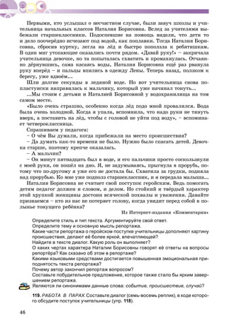 46
òåëüíèöà íà÷àëüíûõ êëàññîâ Íàòàëèÿ Áîðèñîâíà. Âñëåä çà ó÷èòåëÿìè âû-
áåæàëè ñòàðøåêëàññíèêè. Ïîäîñïåâøèå íà ïîìîùü âèäåëè, ÷òî äåòè òî
è äåëî ïîî÷åðёäíî èñ÷åçàþò ïîä âîäîé, êàê ïîïëàâêè. Òîãäà Íàòàëèÿ Áîðè-
ñîâíà, ñáðîñèâ êóðòêó, ëåãëà íà ëёä è áûñòðî ïîïîëçëà ê ðåáÿòèøêàì.
Â îäèí ìèã óòîïàþùèå îêàçàëèñü ïî÷òè ðÿäîì. «Äàâàé ðóêó!» – çàêðè÷àëà
ó÷èòåëüíèöà äåâî÷êå, íî òà ïîïûòàëàñü ñõâàòèòü è ïðîìàõíóëàñü. Îò÷àÿí-
íî äёðíóâøèñü, ñàìà êàñàÿñü âîäû, Íàòàëèÿ Áîðèñîâíà åùё ðàç ðâàíóëà
ðóêó âïåðёä – è ïàëüöû âïèëèñü â îäåæäó Ëåíû. Òåïåðü íàçàä, ïîëçêîì ê
áåðåãó, óæå âäâîёì...
Øëè äîëãèå ñåêóíäû â ëåäÿíîé âîäå. Íî âîò ó÷èòåëüíèöà ñíîâà ïî-
ïëàñòóíñêè íàïðàâèëàñü ê ìàëü÷èêó, êîòîðûé óæå íà÷èíàë òîíóòü...
...Ìû ñòîèì ñ äåòüìè è Íàòàëèåé Áîðèñîâíîé ó âîäîõðàíèëèùà íà òîì
ñàìîì ìåñòå.
«Áûëî î÷åíü ñòðàøíî, îñîáåííî êîãäà ëёä ïîäî ìíîé ïðîâàëèëñÿ. Âîäà
áûëà î÷åíü õîëîäíîé. Êîãäà ÿ óïàëà, âñïîìíèëà, ÷òî íàäî ðóêè íå òÿíóòü
ââåðõ, à ïîñòàâèòü íà ëёä, ÷òîáû ñ ãîëîâîé íå óéòè ïîä âîäó», – âñïîìèíà-
åò ÷åòâåðîêëàññíèöà.
Ñïðàøèâàåì ó ïåäàãîãà:
– Î ÷ёì Âû äóìàëè, êîãäà ïðèáåæàëè íà ìåñòî ïðîèñøåñòâèÿ?
– Äà äóìàòü êàê-òî âðåìåíè íå áûëî. Íóæíî áûëî ñïàñàòü äåòåé. Äåâî÷-
êà ñòàðøå, ïîýòîìó êðåï÷å îêàçàëàñü.
– À ìàëü÷èê?
– Îí ìèíóò ïÿòíàäöàòü áûë â âîäå, è åãî ïàëü÷èêè ïðîñòî ñîñêîëüçíóëè
ñ ìîåé ðóêè, îí ïîøёë íà äíî. ß, íå çàäóìûâàÿñü, ïðûãíóëà â ïðîðóáü, ïî-
òîìó ÷òî ïî-äðóãîìó ÿ óæå åãî íå äîñòàëà áû. Ñõâàòèëà çà ãðóäêè, ïîäíÿëà
íàä ïðîðóáüþ. Êî ìíå óæå ïîäïîëç ñòàðøåêëàññíèê, è ÿ ïåðåäàëà ìàëûøà...
Íàòàëèÿ Áîðèñîâíà íå ñ÷èòàåò ñâîé ïîñòóïîê ãåðîéñêèì. Âåäü ïîìîãàòü
äåòÿì ïåäàãîã äîëæåí è ñëîâîì, è äåëîì. Íî ñòîéêèé è òâёðäûé õàðàêòåð
ýòîé õðóïêîé æåíùèíû äîñòîèí âñÿ÷åñêîé ïîõâàëû è óâàæåíèÿ. Äàâàéòå
ïðèçíàåìñÿ – êòî èç íàñ íå ïîòåðÿåò ãîëîâó, êîãäà óâèäèò ïåðåä ñîáîé â ïî-
ëûíüå òîíóùåãî ðåáёíêà?
Èç Èíòåðíåò-èçäàíèÿ «Êîììåíòàðèè»
Определите стиль и тип текста. Аргументируйте свой ответ.
Определите тему и основную мысль репортажа.
Какие части репортажа о геройском поступке учительницы дополняют картину
происшествия, делают её более яркой, впечатляющей?
Найдите в тексте диалог. Какую роль он выполняет?
О каких чертах характера Наталии Борисовны говорят её ответы на вопросы
репортёра? Как сказано об этом в репортаже?
Какими языковыми средствами достигается повышенная эмоциональная при-
поднятость текста репортажа?
Почему автор закончил репортаж вопросом?
Составьте побудительное предложение, которое также стало бы ярким завер-
шением репортажа.
вляются ли синонимами данные слова: событие, происшествие, случай?
119. РАБОТА В ПАРАХ.Составьте диалог (семь-восемь реплик), в ходе которо-
го обсудите поступок учительницы (упр. 118).
 