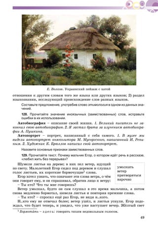 49
Å. Âîëêîâ. Óêðàèíñêèé ïåéçàæ ñ õàòîé
îòíîøåíèÿ ê äðóãèì ñëîâàì òîãî æå ÿçûêà èëè äðóãèõ ÿçûêîâ; 2) ðàçäåë
ÿçûêîçíàíèÿ, èññëåäóþùèé ïðîèñõîæäåíèå ñëîâ ðàçíûõ ÿçûêîâ.
Составьте предложение, употребив слово этимология в одном из данных зна-
чений.
128. Прочитайте значение иноязычных (заимствованных) слов, исправьте
ошибки в их использовании.
Àâòîáèîãðàôèÿ – îïèñàíèå ñâîåé æèçíè. 1. Âåëèêèé ïèñàòåëü íå çà-
êîí÷èë ñâîþ àâòîáèîãðàôèþ. 2. ß çàñòàë áðàòà çà èçó÷åíèåì àâòîáèîãðà-
ôèè À. Ïóøêèíà.
Àâòîïîðòðåò – ïîðòðåò, íàïèñàííûé ñ ñåáÿ ñàìîãî. 1. Â ìóçåå ìû
âèäåëè àâòîïîðòðåò êîìïîçèòîðà Ì. Ìóñîðãñêîãî, íàïèñàííûé È. Ðåïè-
íûì. 2. Õóäîæíèê Ê. Áðþëëîâ íàïèñàë ñâîé àâòîïîðòðåò.
Назовите основные признаки заимствованных слов.
129. Прочитайте текст. Почему мальчик Егор, о котором идёт речь в рассказе,
«любил жить без перерыва»?
Øóìåëè ëèñòüÿ íà äåðåâå; â íèõ ïåë âåòåð, èäóùèé
ïî ñâåòó. Ìàëîëåòíèé Åãîð ñèäåë ïîä äåðåâîì è ñëóøàë
ãîëîñ ëèñòüåâ, èõ êîðîòêèå áîðìî÷óùèå1 ñëîâà.
Åãîð õîòåë óçíàòü, ÷òî îçíà÷àþò ýòè ñëîâà âåòðà, î ÷ёì
îíè ãîâîðÿò åìó, è îí ñïðàøèâàë, îáðàòèâ ëèöî ê âåòðó:
– Òû êòî? ×òî òû ìíå ãîâîðèøü?
Âåòåð óìîëêàë, áóäòî îí ñàì ñëóøàë â ýòî âðåìÿ ìàëü÷èêà, à ïîòîì
ñíîâà ìåäëåííî áîðìîòàë, øåâåëÿ ëèñòüÿ è ïîâòîðÿÿ ïðåæíèå ñëîâà.
– Òû êòî? – ñïðîñèë åùё ðàç Åãîð, íå âèäÿ í..êîãî.
Í..êòî åìó íå îòâå÷àë áîëåå; âåòåð óøёë, è ëèñòüÿ óñíóëè. Åãîð ïîäî-
æäàë, ÷òî áóäåò òåïåðü, è óâèäåë, ÷òî óæå íàñòóïàåò âå÷åð. Æёëòûé ñâåò
1 Áîðìîòàòü – ç ä å ñ ü: ãîâîðèòü òèõèì íåäîâîëüíûì ãîëîñîì.
óìîëêàòü
âåòåð
ïðèòâîðÿòüñÿ
íàðî÷íî
 