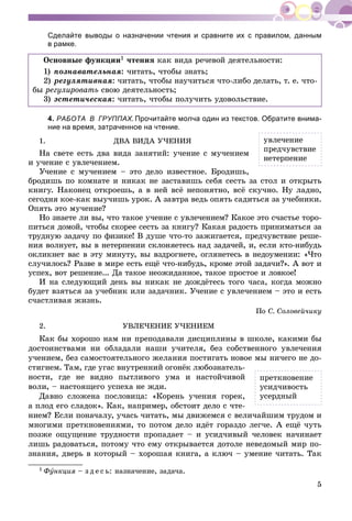 5
Сделайте выводы о назначении чтения и сравните их с правилом, данным
в рамке.
Îñíîâíûå ôóíêöèè1 ÷òåíèÿ êàê âèäà ðå÷åâîé äåÿòåëüíîñòè:
1) ïîçíàâàòåëüíàÿ: ÷èòàòü, ÷òîáû çíàòü;
2) ðåãóëÿòèâíàÿ: ÷èòàòü, ÷òîáû íàó÷èòüñÿ ÷òî-ëèáî äåëàòü, ò. å. ÷òî-
áû ðåãóëèðîâàòü ñâîþ äåÿòåëüíîñòü;
3) ýñòåòè÷åñêàÿ: ÷èòàòü, ÷òîáû ïîëó÷èòü óäîâîëüñòâèå.
4. РАБОТА В ГРУППАХ.ХХ Прочитайте молча один из текстов. Обратите внима-
ние на время, затраченное на чтение.1
1. ÄÂÀ ÂÈÄÀ Ó×ÅÍÈß
Íà ñâåòå åñòü äâà âèäà çàíÿòèé: ó÷åíèå ñ ìó÷åíèåì
è ó÷åíèå ñ óâëå÷åíèåì.
Ó÷åíèå ñ ìó÷åíèåì – ýòî äåëî èçâåñòíîå. Áðîäèøü,
áðîäèøü ïî êîìíàòå è íèêàê íå çàñòàâèøü ñåáÿ ñåñòü çà ñòîë è îòêðûòü
êíèãó. Íàêîíåö îòêðîåøü, à â íåé âñё íåïîíÿòíî, âñё ñêó÷íî. Íó ëàäíî,
ñåãîäíÿ êîå-êàê âûó÷èøü óðîê. À çàâòðà âåäü îïÿòü ñàäèòüñÿ çà ó÷åáíèêè.
Îïÿòü ýòî ìó÷åíèå?
Íî çíàåòå ëè âû, ÷òî òàêîå ó÷åíèå ñ óâëå÷åíèåì? Êàêîå ýòî ñ÷àñòüå òîðî-
ïèòüñÿ äîìîé, ÷òîáû ñêîðåå ñåñòü çà êíèãó? Êàêàÿ ðàäîñòü ïðèíèìàòüñÿ çà
òðóäíóþ çàäà÷ó ïî ôèçèêå! Â äóøå ÷òî-òî çàæèãàåòñÿ, ïðåä÷óâñòâèå ðåøå-
íèÿ âîëíóåò, âû â íåòåðïåíèè ñêëîíÿåòåñü íàä çàäà÷åé, è, åñëè êòî-íèáóäü
îêëèêíåò âàñ â ýòó ìèíóòó, âû âçäðîãíåòå, îãëÿíåòåñü â íåäîóìåíèè: «×òî
ñëó÷èëîñü? Ðàçâå â ìèðå åñòü åùё ÷òî-íèáóäü, êðîìå ýòîé çàäà÷è?». À âîò è
óñïåõ, âîò ðåøåíèå... Äà òàêîå íåîæèäàííîå, òàêîå ïðîñòîå è ëîâêîå!
È íà ñëåäóþùèé äåíü âû íèêàê íå äîæäёòåñü òîãî ÷àñà, êîãäà ìîæíî
áóäåò âçÿòüñÿ çà ó÷åáíèê èëè çàäà÷íèê. Ó÷åíèå ñ óâëå÷åíèåì – ýòî è åñòü
ñ÷àñòëèâàÿ æèçíü.
Ïî Ñ. Ñîëîâåé÷èêó
2. ÓÂËÅ×ÅÍÈÅ Ó×ÅÍÈÅÌ
Êàê áû õîðîøî íàì íè ïðåïîäàâàëè äèñöèïëèíû â øêîëå, êàêèìè áû
äîñòîèíñòâàìè íè îáëàäàëè íàøè ó÷èòåëÿ, áåç ñîáñòâåííîãî óâëå÷åíèÿ
ó÷åíèåì, áåç ñàìîñòîÿòåëüíîãî æåëàíèÿ ïîñòèãàòü íîâîå ìû íè÷åãî íå äî-
ñòèãíåì. Òàì, ãäå óãàñ âíóòðåííèé îãîíёê ëþáîçíàòåëü-
íîñòè, ãäå íå âèäíî ïûòëèâîãî óìà è íàñòîé÷èâîé
âîëè, – íàñòîÿùåãî óñïåõà íå æäè.
Äàâíî ñëîæåíà ïîñëîâèöà: «Êîðåíü ó÷åíèÿ ãîðåê,
à ïëîä åãî ñëàäîê». Êàê, íàïðèìåð, îáñòîèò äåëî ñ ÷òå-
íèåì? Åñëè ïîíà÷àëó, ó÷àñü ÷èòàòü, ìû äâèæåìñÿ ñ âåëè÷àéøèì òðóäîì è
ìíîãèìè ïðåòêíîâåíèÿìè, òî ïîòîì äåëî èäёò ãîðàçäî ëåã÷å. À åùё ÷óòü
ïîçæå îùóùåíèå òðóäíîñòè ïðîïàäàåò – è óñèä÷èâûé ÷åëîâåê íà÷èíàåò
ëèøü ðàäîâàòüñÿ, ïîòîìó ÷òî åìó îòêðûâàåòñÿ äîòîëå íåâåäîìûé ìèð ïî-
çíàíèÿ, äâåðü â êîòîðûé – õîðîøàÿ êíèãà, à êëþ÷ – óìåíèå ÷èòàòü. Òàê
1 Ôóíêöèÿ – ç ä å ñ ü: íàçíà÷åíèå, çàäà÷à.ÿ
óâëå÷åíèå
ïðåä÷óâñòâèå
íåòåðïåíèå
ïðåòêíîâåíèå
óñèä÷èâîñòü
óñåðäíûé
 