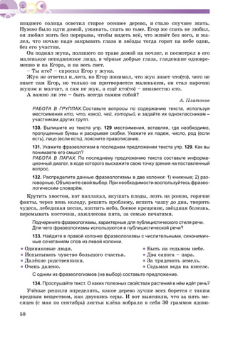 50
Íóæíî áûëî èäòè äîìîé, óæèíàòü, ñïàòü âî òüìå. Åãîð æå ñïàòü íå ëþáèë,
îí ëþáèë æèòü áåç ïåðåðûâà, ÷òîáû âèäåòü âñё, ÷òî æèâёò áåç íåãî, è æà-
ëåë, ÷òî íî÷üþ íàäî çàêðûâàòü ãëàçà è çâёçäû òîãäà ãîðÿò íà íåáå îäíè,
áåç åãî ó÷àñòèÿ.
Îí ïîäíÿë æóêà, ïîëçøåãî ïî òðàâå äîìîé íà íî÷ëåã, è ïîñìîòðåë â åãî
ìàëåíüêîå íåïîäâèæíîå ëèöî, â ÷ёðíûå äîáðûå ãëàçà, ãëÿäåâøèå îäíîâðå-
ìåííî è íà Åãîðà, è íà âåñü ñâåò.
– Òû êòî? – ñïðîñèë Åãîð ó æóêà.
Æóê íå îòâåòèë í..÷åãî, íî Åãîð ïîíèìàë, ÷òî æóê çíàåò ÷òî(òî), ÷åãî íå
çíàåò ñàì Åãîð, íî òîëüêî îí ïðèòâîðÿåòñÿ ìàëåíüêèì, îí ñòàë íàðî÷íî
æóêîì è ìîë÷èò, à ñàì íå æóê, à åùё êòî(òî) – íåèçâåñòíî êòî.
À âàæíî ëè ýòî – áûòü âñåãäà ñàìèì ñîáîé?
À. Ïëàòîíîâ
РАБОТА В ГРУППАХ.Составьте вопросы по содержанию текста, используя
местоимения кто, что, какой, чей, который, и задайте их одноклассникам –
участникам других групп.
130. Выпишите из текста упр. 129 местоимения, вставляя, где необходимо,
пропущенные буквы и раскрывая скобки. Укажите их падеж, число, род (если
есть), лицо (если есть), поясните правописание.
131. Укажите фразеологизм в последнем предложении текста упр. 129. Как вы
понимаете его смысл?
РАБОТА В ПАРАХ. По последнему предложению текста составьте информа-
ционный диалог, в ходе которого выскажите свою точку зрения на поставленный
вопрос.
132. Распределите данные фразеологизмы в две колонки: 1) книжные; 2) раз-
говорные. Объясните свой выбор. При необходимости воспользуйтесь фразео-
логическим словарём.
Êðóòèòü õâîñòîì, êîò íàïëàêàë, âêóøàòü ïëîäû, ëåçòü íà ðîæîí, ãîðÿ÷èå
ôàêòû, ÷åðåç ïåíü êîëîäó, ðåøèòü ïðîáëåìó, èñïèòü ÷àøó äî äíà, òâîðèòü
÷óäåñà, ëåáåäèíàÿ ïåñíÿ, êîïòèòü íåáî, áîåâîå êðåùåíèå, çâёçäíàÿ áîëåçíü,
ïåðåìûâàòü êîñòî÷êè, àõèëëåñîâà ïÿòà, çà ñåìüþ ïå÷àòÿìè.
Подчеркните фразеологизмы, характерные для публицистического стиля речи.
Для чего фразеологизмы используются в публицистической речи?
133. Найдите в правой колонке фразеологизмы с числительными, синонимич-
ные сочетаниям слов из левой колонки.
● Îäèíàêîâûå ëþäè.
● Èñïûòûâàòü ÷óâñòâî áîëüøîãî ñ÷àñòüÿ.
● Äàëёêèå ðîäñòâåííèêè.
● Î÷åíü äàëåêî.
● Áûòü íà ñåäüìîì íåáå.
● Äâà ñàïîãà – ïàðà.
● Çà òðèäåâÿòü çåìåëü.
● Ñåäüìàÿ âîäà íà êèñåëå.
С одним из фразеологизмов (на выбор) составьте предложение.
134. Прослушайте текст. О каких полезных свойствах растений в нём идёт речь?
Ó÷ёíûå ðåøèëè îïðåäåëèòü, êàêîå äåðåâî ëó÷øå âñåõ áîðåòñÿ ñ òàêèì
âðåäíûì âåùåñòâîì, êàê äâóîêèñü ñåðû. È âîò âûÿñíèëè, ÷òî çà ïÿòü ìå-
ñÿöåâ (ñ ìàÿ ïî ñåíòÿáðü) ëèñòüÿ êëёíà âîáðàëè â ñåáÿ 30 ãðàììîâ ÿäîâè-
 