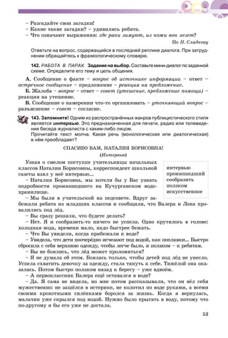 53
– Ðàçãàäàéòå ñâîè çàãàäêè!
– Êàêèå òàêèå çàãàäêè? – óäèâèëèñü ðåáÿòà.
– ×òî îçíà÷àþò âûðàæåíèÿ: ãäå ðàêè çèìóþò, èç êîæè âîí ëåçåò?
Ïî Í. Ñëàäêîâó
Ответьте на вопрос, содержащийся в последней реплике диалога. При затруд-
нении обращайтесь к фразеологическому словарю.
142. РАБОТА В ПАРАХ. Задание на выбор. Составьте мини-диалог по заданной
схеме. Определите его тему и цель общения.
À. Ñîîáùåíèå î ôàêòå – âîïðîñ îá èñòî÷íèêå èíôîðìàöèè – îòâåò –
âñòðå÷íîå ñîîáùåíèå – ïðåäëîæåíèå – ðåàêöèÿ íà ïðåäëîæåíèå.
Á. Æàëîáà – âîïðîñ – îòâåò – ñîâåò (óòåøåíèå, ïðåäëîæåíèå ïîìîùè) –
ðåàêöèÿ íà óòåøåíèå.
Â. Ñîîáùåíèå î íàìåðåíèè ÷òî-òî îðãàíèçîâàòü – óòî÷íÿþùèé âîïðîñ –
ñíåíèå – ñîâåò – ñîãëàñèå.
43. Запомните! Одним из распространённых жанров публицистического стиля
вляется интервью. Это предназначенная для печати, радио или телевиде-
ния беседа журналиста с каким-либо лицом.
Прочитайте текст молча. Какая речь (монологическая или диалогическая)
в нём преобладает?
ÑÏÀÑÈÁÎ ÂÀÌ, ÍÀÒÀËÈß ÁÎÐÈÑÎÂÍÀ!
(Èíòåðâüþ)
Óçíàâ î ñìåëîì ïîñòóïêå ó÷èòåëüíèöû íà÷àëüíûõ
êëàññîâ Íàòàëèè Áîðèñîâíû, êîððåñïîíäåíò øêîëüíîé
ãàçåòû âçÿë ó íåё èíòåðâüþ...
– Íàòàëèÿ Áîðèñîâíà, ìû õîòåëè áû ó Âàñ óçíàòü
ïîäðîáíîñòè ïðîèçîøåäøåãî íà Êó÷óðãàíñêîì âîäî-
õðàíèëèùå.
– Ìû áûëè â ó÷èòåëüñêîé íà ïåäñîâåòå. Âäðóã çà-
áåæàëè ðåáÿòà èç ìëàäøèõ êëàññîâ è ñîîáùèëè, ÷òî Âàëåðà è Ëåíà ïðî-
âàëèëèñü ïîä ëёä.
– Âû ñðàçó ðåøèëè, ÷òî áóäåòå äåëàòü?
– Íåò. ß è ñîîáðàçèòü-òî íè÷åãî íå óñïåëà. Îäíî êðóòèëîñü â ãîëîâå:
õîëîäíàÿ âîäà, âðåìåíè ìàëî, íàäî áûñòðåå áåæàòü.
– ×òî Âû óâèäåëè, êîãäà ïðèáåæàëè ê âîäå?
– Óâèäåëà, ÷òî äåòè ïîî÷åðёäíî èñ÷åçàþò ïîä âîäîé, êàê ïîïëàâêè... Áûñòðî
ñáðîñèëà ñ ñåáÿ âåðõíþþ îäåæäó, ÷òîáû ëåã÷å áûëî, è ïîëçêîì – ê ðåáÿòàì.
– Âû íå áîÿëèñü, ÷òî ëёä ìîæåò ïðîëîìèòüñÿ?
– ß íå äóìàëà îá ýòîì. Áîÿëàñü òîëüêî, ÷òîáû äåòåé ïîä ëёä íå óíåñëî.
Óñïåëà ñõâàòèòü äåâî÷êó çà îäåæäó, ñòàëà òÿíóòü ê ñåáå. Òÿæёëîé îíà îêà-
çàëàñü. Ïîòîì áûñòðî ïîëçêîì íàçàä ê áåðåãó – óæå âäâîёì.
– À ïåðâîêëàññíèê Âàëåðà åùё îñòàâàëñÿ â âîäå?
– Äà. ß ñàìà íå âèäåëà, íî ìíå ïîòîì ðàññêàçûâàëè, ÷òî îí âёë ñåáÿ
ìóæåñòâåííî: íå çàøёëñÿ â èñòåðèêå, íå êîëîòèë ïî âîäå ðóêàìè, à âñåìè
ñâîèìè êðîõîòíûìè ñèëёíêàìè áîðîëñÿ çà æèçíü. Êîãäà ÿ âåðíóëàñü,
ìàëü÷èê óæå ñêðûëñÿ ïîä âîäîé. Íóæíî áûëî ïðûãàòü â âîäó, ïîòîìó ÷òî
ïî-äðóãîìó ÿ áû åãî óæå íå äîñòàëà.
èíòåðâüþ
ïðîèçîøåäøèé
ñîîáðàçèòü
ïîëçêîì
èñêóññòâåííîå
 