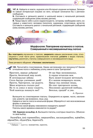 55
147. А. Найдите в газете, журнале или Интернет-издании интервью. Запиши-
те самый интересный отрывок из него, который начинался бы с реплики-
сообщения.
Б. Составьте и запишите диалог о школьной жизни с начальной репликой,
содержащей сообщение (семь-восемь реплик).
В. Представьте себя в роли корреспондента, которому необходимо взять ин-
тервью у известного человека (писателя, художника, спортсмена, артиста).
Составьте и запишите диалог с начальной репликой, содержащей сообщение
(семь-восемь реплик).
Ìîðôîëîãèÿ. Ïîâòîðåíèå èçó÷åííîãî î ãëàãîëå.
Ñîâåðøåííûé è íåñîâåðøåííûé âèä ãëàãîëà
Вы повторите изученное о глаголе; закрепите навыки различения слов, отно-
сящихся к этой части речи, правописания глаголов; узнаете о видах глагола;
научитесь различать глаголы совершенного и несовершенного вида.
Тема речевого общения: «Человек: воспитание».
148. Прочитайте стихотворение. Каким настроением оно проникнуто? Каково
отношение поэта к любимому уголку земли в селе Тригорском? 1
Ïðîñòèòå, âåðíûå äóáðàâû!
Ïðîñòè, áåñïå÷íûé ìèð ïîëåé,
È ëåãêîêðûëûå çàáàâû
Ñòîëü áûñòðî óëåòåâøèõ äíåé!
Ïðîñòè, Òðèãîðñêîå, ãäå ðàäîñòü
Ìåíÿ âñòðå÷àëà ñòîëüêî ðàç!
Íà òî ëü óçíàë ÿ âàøó ñëàäîñòü,
×òîá íàâñåãäà ïîêèíóòü âàñ?
Îò âàñ áåðó âîñïîìèíàíüå,
À ñåðäöå îñòàâëÿþ âàì.
Áûòü ìîæåò (ñëàäêîå ìå÷òàíüå!),
ß ê âàøèì âîçâðàùóñü ïîëÿì,
Ïðèäó ïîä ëèïîâûå ñâîäû,
Íà ñêàò òðèãîðñêîãî õîëìà,
Ïîêëîííèê äðóæåñêîé ñâîáîäû,
Âåñåëüÿ, ãðàöèé1 è óìà.
À. Ïóøêèí
Выпишите из стихотворения глаголы. Определите их время, число, наклоне-
ние; укажите, где возможно, лицо, род.
Найдите в тексте глагол в начальной форме. Образуйте от него все возможные
формы и запишите.
В глаголах какой формы невозможно определить время?
Глаголы какого времени изменяются по родам?
149. Задание на выбор. А. Выпишите глаголы, в которых пишется ь. Объясни-
те свой выбор.
Óâëå÷(?)ñÿ, (îí) ñòðåìèò(?)ñÿ, ñìåðêàåò(?)ñÿ, íàñëàæäàåø(?)ñÿ, èäёì(?)òå,
îáðåæ(?)òå, ñáóäåò(?)ñÿ, áîðèòåñ(?).
1 Ãðàöèè – ç ä å ñ ü: èçÿùåñòâî, êðàñîòà.
УрокУрок 1616
 