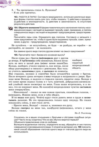 60
– ß èõ óæå ïðî÷èòàë.
163. РАБОТА В ПАРАХ. Составьте микродиалоги, используя различные видо-
вые формы глагола ехать для того, чтобы показать: 1) действие в процессе,
2) действие в многократности, 3) действие в законченности, 4) отсутствие
результата действия.
64. Обратите внимание! В форме повелительного наклонения глаголы несо-
ершенного вида с частицей не выражают просьбу, совет, приказание, а глаголы
совершенного вида с частицей не выражают предупреждение, предостереже-
ние.
Прочитайте пары слов. Определите вид глаголов. Составьте и запишите с
ними предложения так, чтобы в одних были выражены просьба, совет, прика-
зание, в других – предупреждение, предостережение.
Íå ïóãàéòåñü – íå èñïóãàéòåñü, íå áóäè – íå ðàçáóäè, íå òåðÿéòå – íå
ðàñòåðÿéòå, íå ïèøèòå – íå íàïèøèòå.
Как замена одного вида глагола другим влияет на смысл предложения?
165. Прочитайте текст. Какова его основная мысль?
Ïîñëå ññîðû ìû ñ áðàòîì (íå)ãîâîðèëè äðóã ñ äðóãîì
äî âå÷åðà. ß ÷ó(?)ñòâîâàë ñåáÿ âèíîâàòûì, áîÿëñÿ âçãëÿ-
íóòü íà íåãî è öåëûé äåíü (íå)ìîã íè÷åì çàíÿò(?)ñÿ.
Âîëîäÿ, íàîáîðîò, ó÷èëñÿ õîðîøî è, êàê âñåãäà, ïîñëå
îáåäà ðàçãîâàðèâàë è ñìåÿëñÿ ñ äåâî÷êàìè. Êàê òîëü-
êî ó÷èòåëü çàêàí÷èâàë óðîê, ÿ âûõîäèë èç êîìíàòû.
Ìíå ñòðàøíî, íåëîâêî è ñîâåñ(?)íî áûëî îñòàâàò(?)ñÿ îäíîìó ñ áðàòîì.
Ïîñëå âå÷åðíåãî óðîêà èñòîðèè ÿ âçÿë òåòðàäè è íàïðàâèëñÿ ê äâåðè. Ïðî-
õîäÿ ìèìî Âîëîäè, ÿ íàäóëñÿ è ñòàðàëñÿ ñäåëàòü ñåðäèòîå ëèöî. Âîëîäÿ â
ýòî ñàìîå âðåìÿ ïîäíÿë ãîëîâó è ñ ÷óòü çàìåòíîé, äîáðîäóøíî-íàñìåøëè-
âîé óëûáêîé ñìåëî ïîñìîòðåë íà ìåíÿ. Ãëàçà íàøè âñòðåòèëèñü, è ÿ ïî-
íÿë, ÷òî îí ïîíèìàåò ìåíÿ. Íî êàêîå(òî) íåïðåîäîëèìîå ÷óâñòâî çàñòàâèëî
ìåíÿ îòâåðíóò(?)ñÿ.
– Íèêîëåíüêà! – ñêàçàë îí ìíå ñàìûì ïðîñòûì, ñïîêîéíûì ãîëîñîì, –
(íå)ñåðäèñü. Èçâèíè ìåíÿ, åñëè ÿ òåáÿ îáèäåë.
È îí ïîäàë ìíå ðóêó. ×òî(òî) âäðóã ñòàëî äàâèòü ìåíÿ â ãðóäè è çàõâà-
òûâàòü äûõàíèå. Íî ýòî ïðîäîëæàëîñü òîëüêî îäíó ñåêóíäó. Íà ãëàçàõ
ïîêàçàëèñü ñëёçû, è ìíå ñòàëî ëåã÷å.
– Ïðîñòè ìåíÿ, Âîëîäÿ! – ñêàçàë ÿ, ïîæèìàÿ åãî ðóêó.
Âîëîäÿ ñìîòðåë íà ìåíÿ òàê, êàê(áóäòî) (íå)ïîíèìàë, îò÷åãî ó ìåíÿ
ñëёçû íà ãëàçàõ.
Ïî Ë. Òîëñòîìó
Случались ли в ваших отношениях с братьями и сёстрами подобные ситуа-
ции? Часто ли вы ссоритесь? Кто из вас обычно мирится первым?
Объясните правописание слов со скобками.
Выпишите выделенные глаголы, определите их вид, образуйте от них глаголы
совершенного (несовершенного) вида. С опорой на материал упр. 160 поясните,
какой способ образования глаголов одного вида от глаголов другого вида вы
использовали.
íàîáîðîò
ñåðäèòûé
íåïðåîäîëèìûé
îáèäåòü
 