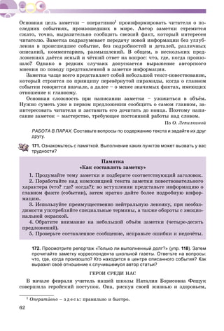62
1 ïðîèíôîðìèðîâàòü ÷èòàòåëÿ î ïî-
ñëåäíèõ ñîáûòèÿõ, ïðîèçîøåäøèõ â ìèðå. Àâòîð çàìåòêè ñòðåìèòñÿ
ñæàòî, òî÷íî, âûðàçèòåëüíî ñîîáùèòü ñâåæèé ôàêò, êîòîðûé èíòåðåñåí
÷èòàòåëþ. Çàìåòêà ïîäðàçóìåâàåò ïåðåäà÷ó íîâîé èíôîðìàöèè áåç óãëóá-
ëåíèÿ â ïðîèñøåäøåå ñîáûòèå, áåç ïîäðîáíîñòåé è äåòàëåé, ðàçëè÷íûõ
îïèñàíèé, êîììåíòàðèåâ, ðàçìûøëåíèé. Â îáùåì, â íåñêîëüêèõ ïðåä-
ëîæåíèÿõ äàёòñÿ ÿñíûé è ÷ёòêèé îòâåò íà âîïðîñ: ÷òî, ãäå, êîãäà ïðîèçî-
øëî? Îäíàêî â ðåäêèõ ñëó÷àÿõ äîïóñêàåòñÿ âûðàæåíèå àâòîðñêîãî
ìíåíèÿ ïî ïîâîäó ïðåäñòàâëåííîé â çàìåòêå èíôîðìàöèè.
Çàìåòêà ÷àùå âñåãî ïðåäñòàâëÿåò ñîáîé íåáîëüøîé òåêñò-ïîâåñòâîâàíèå,
êîòîðûé ñòðîèòñÿ ïî ïðèíöèïó ïåðåâёðíóòîé ïèðàìèäû, êîãäà î ãëàâíîì
ñîáûòèè ãîâîðèòñÿ âíà÷àëå, à äàëåå – î ìåíåå çíà÷èìûõ ôàêòàõ, èìåþùèõ
îòíîøåíèå ê ãëàâíîìó.
Îñíîâíàÿ ñëîæíîñòü ïðè íàïèñàíèè çàìåòêè – óëîæèòüñÿ â îáúёì.
Íóæíî ñóìåòü óæå â ïåðâîì ïðåäëîæåíèè ñîîáùèòü î ñàìîì ãëàâíîì, çà-
èíòåðåñîâàòü ÷èòàòåëÿ è çàñòàâèòü åãî äî÷èòàòü äî êîíöà. Ïîýòîìó íàïè-
ñàíèå çàìåòîê – ìàñòåðñòâî, òðåáóþùåå ïîñòîÿííîé ðàáîòû íàä ñëîâîì.
Ïî Î. Ëåïèëêèíîé
РАБОТА В ПАРАХ. Составьте вопросы по содержанию текста и задайте их друг
другу.
171. Ознакомьтесь с памяткой. Выполнение каких пунктов может вызвать у вас
трудности?
Ïàìÿòêà
«Êàê ñîñòàâëÿòü çàìåòêó»
1. Ïðîäóìàéòå òåìó çàìåòêè è ïîäáåðèòå ñîîòâåòñòâóþùèé çàãîëîâîê.
2. Ïîðàáîòàéòå íàä êîìïîçèöèåé òåêñòà çàìåòêè ïîâåñòâîâàòåëüíîãî
õàðàêòåðà (÷òî? ãäå? êîãäà?): âî âñòóïëåíèè ïðåäñòàâüòå èíôîðìàöèþ î
ãëàâíîì ôàêòå (ñîáûòèè), çàòåì êðàòêî äàéòå áîëåå ïîäðîáíóþ èíôîð-
ìàöèþ.
3. Èñïîëüçóéòå ïðåèìóùåñòâåííî íåéòðàëüíóþ ëåêñèêó, ïðè íåîáõî-
äèìîñòè óïîòðåáëÿéòå ñïåöèàëüíûå òåðìèíû, à òàêæå îáîðîòû ñ ýìîöèî-
íàëüíîé îêðàñêîé.
4. Îáðàòèòå âíèìàíèå íà íåáîëüøîé îáúёì çàìåòêè (÷åòûðå-äåñÿòü
ïðåäëîæåíèé).
5. Ïðîâåðüòå ñîñòàâëåííîå ñîîáùåíèå, èñïðàâüòå îøèáêè è íåäî÷ёòû.
172. Просмотрите репортаж «Только ли выполненный долг?» (упр. 118). Затем
прочитайте заметку корреспондента школьной газеты. Ответьте на вопросы:
что, где, когда произошло? Кто находится в центре описанного события? Как
выразил своё отношение к случившемуся автор статьи?
ÃÅÐÎÈ ÑÐÅÄÈ ÍÀÑ
Â íà÷àëå ôåâðàëÿ ó÷èòåëü íàøåé øêîëû Íàòàëèÿ Áîðèñîâíà Ôåùóê
ñîâåðøèëà ãåðîéñêèé ïîñòóïîê. Îíà, ðèñêóÿ ñâîåé æèçíüþ è çäîðîâüåì,
1 Îïåðàòèâíî – ç ä å ñ ü: ïðàâèëüíî è áûñòðî.
 