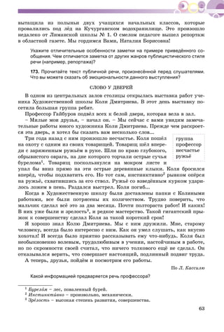 63
âûòàùèëà èç ïîëûíüè äâóõ ó÷àùèõñÿ íà÷àëüíûõ êëàññîâ, êîòîðûå
ïðîâàëèëèñü ïîä ëёä íà Êó÷óðãàíñêîì âîäîõðàíèëèùå. Ýòî ïðîèçîøëî
íåäàëåêî îò Ëèìàíñêîé øêîëû № 1. Î ñìåëîì ïåäàãîãå âûøåë ðåïîðòàæ
â îáëàñòíîé ãàçåòå. Ìû ãîðäèìñÿ Âàìè, Íàòàëèÿ Áîðèñîâíà!
Укажите отличительные особенности заметки на примере приведённого со-
общения. Чем отличается заметка от других жанров публицистического стиля
речи (например, репортажа)?
173. Прочитайте текст публичной речи, произнесённой перед слушателями.
Что вы можете сказать об эмоциональности данного выступления?
ÑËÎÂÎ Ó ÄÂÅÐÅÉ
Â îäíîì èç öåíòðàëüíûõ çàëîâ ñòîëèöû îòêðûëàñü âûñòàâêà ðàáîò ó÷å-
íèêà Õóäîæåñòâåííîé øêîëû Êîëè Äìèòðèåâà. Â ýòîò äåíü âûñòàâêó ïî-
ñåòèëà áîëüøàÿ ãðóïïà ðåáÿò.
Ïðîôåññîð Ãàéáóðîâ ïîäâёë âñåõ ê áåëîé äâåðè, êîòîðàÿ âåëà â çàë.
– Ìèëûå ìîè äðóçüÿ, – íà÷àë îí. – Ìû ñåé÷àñ ñ âàìè óâèäèì çàìå÷à-
òåëüíûå ðàáîòû þíîãî õóäîæíèêà Êîëè Äìèòðèåâà. Ïðåæäå ÷åì ðàñêðîåò-
ñÿ ýòà äâåðü, ÿ õîòåë áû ñêàçàòü âàì íåñêîëüêî ñëîâ...
Òðè ãîäà íàçàä ñ íèì ïðîèçîøëî íåñ÷àñòüå. Êîëÿ ïîøёë
íà îõîòó ñ îäíèì èç ñâîèõ òîâàðèùåé. Òîâàðèù øёë âïåðå-
äè ñ çàðÿæåííûì ðóæüёì â ðóêå. Øëè ïî êðàþ ãëóáîêîãî,
îáðûâèñòîãî îâðàãà, íà äíå êîòîðîãî òîð÷àëè îñòðûå ñó÷üÿ
áóðåëîìà1. Òîâàðèù ïîñêîëüçíóëñÿ íà ìîêðîì ëèñòå è
óïàë áû âíèç ïðÿìî íà ýòè îñòðûå äåðåâÿííûå êëûêè. Êîëÿ áðîñèëñÿ
âïåðёä, ÷òîáû ïîäõâàòèòü åãî. Íî òîò ñàì, èíñòèíêòèâíî2 ðûâêîì îïёðñÿ
íà ðóæüё, ñõâàòèâøèñü çà åãî ñòâîë. Ðóæüё ñî âçâåäёííûì êóðêîì óäàðè-
ëîñü ëîæåì â ïåíü. Ðàçäàëñÿ âûñòðåë. Êîëÿ ïîãèá...
Êîãäà â Õóäîæåñòâåííóþ øêîëó áûëè äîñòàâëåíû ïàïêè ñ Êîëèíûìè
ðàáîòàìè, âñå áûëè ïîòðÿñåíû èõ êîëè÷åñòâîì. Òðóäíî ïîâåðèòü, ÷òî
ìàëü÷èê ñäåëàë âñё ýòî çà äâà ìåñÿöà. Ïî÷òè ïîëòîðàñòà ðàáîò! È êàêèõ!
Â íèõ óæå áûëè è çðåëîñòü3, è ðåäêîå ìàñòåðñòâî. Òàêîé ãèãàíòñêèé ïðû-
æîê ê ñîâåðøåíñòâó ñäåëàë Êîëÿ çà òàêîé êîðîòêèé ñðîê!
ß õîðîøî çíàë Êîëþ Äìèòðèåâà. Ìû ñ íèì äðóæèëè. Ìíå, ñòàðîìó
÷åëîâåêó, âñåãäà áûëî èíòåðåñíî ñ íèì. Êàê îí óìåë ñëóøàòü, êàê âêóñíî
õîõîòàë! È âñåãäà áûëî ïðèÿòíî ðàññêàçûâàòü åìó ÷òî-íèáóäü. Êîëÿ áûë
íåîáûêíîâåííî âîëåâûì, òðóäîëþáèâûì â ó÷åíèè, íàñòîé÷èâûì â ðàáîòå,
íî ïî ñêðîìíîñòè ñâîåé ñ÷èòàë, ÷òî íè÷åãî òîëêîâîãî åùё íå ñäåëàë. Îí
îòêàçûâàëñÿ âåðèòü, ÷òî ñîâåðøàåò íàñòîÿùèé, ïîäëèííûé ïîäâèã òðóäà.
À òåïåðü, äðóçüÿ, ïîéäёì è ïîñìîòðèì åãî ðàáîòû.
Ïî Ë. Êàññèëþ
Какой информацией предваряется речь профессора?
1 Áóðåëîì – ëåñ, ïîâàëåííûé áóðåé.
2 Èíñòèíêòèâíî – ïðîèçâîëüíî, ìåõàíè÷åñêè.
3 Çðåëîñòü – âûñîêàÿ ñòåïåíü ðàçâèòèÿ, ñîâåðøåíñòâà.
ãðóïïà
ïðîôåññîð
íåñ÷àñòüå
ðóæüё
 