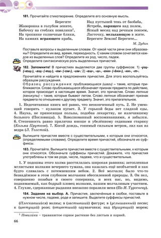 66
Прочитайте стихотворение. Определите его основную мысль.
Áåðåãèòå Íàä ïóñòûíåé òåíü îò áàîáàáà,
Æàâîðîíêà â ãîëóáîì çåíèòå, ßñòðåáà, ïàðÿùåãî íàä ïîëåì,
Áàáî÷êó íà ñòåáëÿõ ïîâèëèêè1, ßñíûé ìåñÿö íàä ðå÷íûì ïîêîåì,
Íà òðîïèíêå ñîëíå÷íûå áëèêè, Ëàñòî÷êó, ìåëüêàþùóþ â æèòå.
Íà êàìíÿõ èãðàþùåãî êðàáà, Áåðåãèòå Çåìëþ! Áåðåãèòå...
Ì. Äóäèí
Поставьте вопросы к выделенным словам. От какой части речи они образова-
ы? Определите их вид, время, переходность. С каким словом сочетается каж-
ое из выделенных слов? Определите их род, число, падеж.
Определите синтаксическую роль выделенных причастий.
82. Запомните! В причастиях выделяются две группы суффиксов: 1) -ущ-
ющ-), -ащ- (-ящ-), -ем- (-ом-), -им-;- 2) -вш-, -ш-, -енн- (-ённ-), -нн-, -т-.
Прочитайте и найдите в предложениях причастия. Для этого воспользуйтесь
образцом рассуждения.
О б р а з е ц р а с с у ж д е н и я: приближающиеся (шаги) – такие, которые при-
ближаются. Слово приближающиеся обозначает признак предмета по действию,я
которое происходит в настоящее время. Значит, это причастие. Слово летние
(каникулы) – такие, которые бывают летом. Слово летние обозначает признак
предмета по отношению к другому предмету. Значит, это прилагательное.
1. Íåäî÷èòàííàÿ êíèãà âñё ðàâíî, ÷òî íåîêîí÷åííûé ïóòü. 2. Íå óìåþ-
ùèé ãîâîðèòü – êóëàêîì ïóãàåò. 3. Ó ãîðüêîé áåäû íåò ñëàäêîé åäû.
4. Íàóêà, íå ïðèíîñÿùàÿ ïîëüçû, ïîäîáíà ëåêàðñòâó, íå èçëå÷èâøåìó
áîëüíîãî (Ïîñëîâèöû). 5. Âçâîëíîâàííûé âîñïîìèíàíèÿìè, ÿ çàáûëñÿ.
6. Ñòåïåííîñòü ðàâíî ïðèëè÷íà þíîøå è óáåëёííîìó ñåäèíàìè ñòàðèêó
(Êîçüìà Ïðóòêîâ). 7. Êîñîé äîæäü, ãîíèìûé ñèëüíûì âåòðîì, ëèë êàê èç
âåäðà (Ë. Òîëñòîé).
Выпишите причастия вместе с существительными, к которым они относятся,
определяемыми словами). Определите время причастий, обозначьте их суф-
фиксы.
183. Прочитайте. Выпишите причастия вместе с существительными, к которым
они относятся. Обозначьте суффиксы причастий. Докажите, что причастия
употреблены в том же роде, числе, падеже, что и существительные.
1. Ó ïîäîøâû ýòîãî õîëìà ðàññòèëàëàñü øèðîêàÿ ðàâíèíà; çàòîïëåííàÿ
ìãëèñòûìè âîëíàìè âå÷åðíåãî òóìàíà, îíà êàçàëàñü åùё íåîáúÿòíåé è êàê
áóäòî ñëèâàëàñü ñ ïîòåìíåâøèì íåáîì. 2. Âñё ìîë÷àëî; áûëî ÷òî-òî
áåçíàäёæíîå â ýòîì ãëóáîêîì ìîë÷àíèè îáåññèëåííîé ïðèðîäû. 3. Îí ïåë,
ñîâåðøåííî ïîçàáûâ è ñâîåãî ñîïåðíèêà, è âñåõ íàñ, íî, âèäèìî,
ïîäíèìàåìûé, êàê áîäðûé ïëîâåö âîëíàìè, íàøèì ìîë÷àëèâûì ó÷àñòèåì.
4. Ãëóõèå, ñäåðæàííûå ðûäàíèÿ âíåçàïíî ïîðàçèëè ìåíÿ (Ïî È. Òóðãåíåâó).
184. Задание на выбор. А. Причастия, заключённые в скобки, поставьте в
нужном числе, падеже, роде и запишите. Выделите суффиксы причастий.
(Ïëåñêàâøèéñÿ) âîëíû; â (çàñòûâøèé) ôèãóðå; â (óñëûøàííûé) ïåñíå;
ê (öâåòóùèé) ðîçå; (îòöâåòøèé) îäóâàí÷èêè; íàä (áóøóþùèé) ìîðåì;
1 Ïîâèëèêà – òðàâÿíèñòîå ñîðíîå ðàñòåíèå áåç ëèñòüåâ è êîðíåé.
 