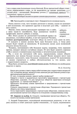 69
òàê è ïåðåä íèì (÷èòàþùàÿ êíèãó äåâî÷êà). Åñëè ïðè÷àñòíûé îáîðîò ñòîèò
ïîñëå îïðåäåëÿåìîãî ñëîâà, òî îí âûäåëÿåòñÿ íà ïèñüìå çàïÿòûìè, à â
óñòíîé ðå÷è – èíòîíàöèåé. Íàïðèìåð: ó÷åíèê, || ÷èòàþùèé ïðàâèëîð || ;
÷èòàþùèé ïðàâèëî ó÷åíèê.
Ïðè÷àñòíûéîáîðîòÿâëÿåòñÿîäíèì÷ëåíîìïðåäëîæåíèÿ–îïðåäåëåíèåì.
190. Прослушайте и озаглавьте текст. Определите его основную мысль.
Î÷åíü ìíîãîå â òîì, ÷åãî ÷åëîâåê äîñòèãàåò â æèçíè, êàêîå îí çàíèìàåò
â íåé ïîëîæåíèå, ÷òî ïðèíîñèò äðóãèì è ïîëó÷àåò äëÿ ñåáÿ, – çàâèñèò îò
íåãî ñàìîãî.
Ìíîãèå, î÷åíü ìíîãèå ðàññóæäàþò ïðèìåðíî òàê: ÿ óìёí,
ó ìåíÿ òàêèå-òî ñïîñîáíîñòè, áóäó çàíèìàòüñÿ òàêîé-òî
ïðîôåññèåé, ìíîãîãî äîáüþñü â æèçíè.
Íåò. Ýòîãî äàëåêî íå äîñòàòî÷íî! Ñëó÷àéíûé ïðîâàë íà
ýêçàìåíàõ, ñëó÷àéíàÿ îøèáêà, è âîò âñё ïðîïàëî! ×åëîâåê,
ãëóáîêî ðàçî÷àðîâàííûé, ÷óâñòâóåò îáèäó íà êîãî-òî èëè äàæå íà âñåõ.
Ó êàæäîãî â æèçíè äîëæíà áûòü îäíà áîëüøàÿ öåëü, è òîãäà ðèñê
íåóäà÷ áóäåò ñâåäёí äî ìèíèìóìà. Â ìàëåíüêèõ öåëÿõ äîëÿ âîçìîæíîé
íåóäà÷è âñåãäà áîëüøàÿ.
×åëîâåêà, ïîñòàâèâøåãî ñåáå áîëüøóþ çàäà÷ó, íàïðèìåð, ñòàòü õîðîøèì
âðà÷îì, îæèäàåò ìåíüøå ñëó÷àéíûõ íåóäà÷. Îò íåãî áóäåò çàâèñåòü õîðîøàÿ
ó÷ёáà â øêîëå è îñíîâàòåëüíàÿ ïîäãîòîâêà ê âñòóïèòåëüíûì ýêçàìåíàì.
Íó, à åñëè âû ïîñòàâèëè ñåáå öåëü, ïðåäïîëîæèì, ñàìóþ îáùóþ:
ïðèíîñèòü êàê ìîæíî áîëüøå ïîëüçû ëþäÿì? Êàêèå íåóäà÷è ìîãóò âàì
ïîìåøàòü âûïîëíèòü ñâîþ áîëüøóþ æèçíåííóþ çàäà÷ó? Ê âûïîëíåíèþ
åё ìîæíî ñòðåìèòüñÿ â ëþáûõ îáñòîÿòåëüñòâàõ è, ÷òî âàæíî, óæå
ñ ïîäðîñòêîâîãî âîçðàñòà.
Íàäî áûòü ëè÷íîñòüþ, óâëå÷ёííîé ñâîèì äåëîì. Îñîáåííî ýòî íåîáõîäèìî
ïåäàãîãó è âðà÷ó.
Ïî Ä. Ëèõà÷ёâó
Какую цель должен ставить перед собой человек уже с подросткового возраста?
Что, по мнению автора, является очень важным для достижения успеха в про-
фессиональной деятельности?
От чего, по вашему мнению, зависит выбор профессии?
Найдите в тексте и выразительно прочитайте предложения с причастными
оборотами, учитывая, что для причастных оборотов характерна интонация
выделения: , || причастный оборот , ||.
Объясните постановку знаков препинания в предложениях с причастными
оборотами.
Спишите предложения с причастными оборотами. Подчеркните причастные
обороты как члены предложения.
Устно перестройте предложения с причастными оборотами, изменив место-
расположение причастного оборота по отношению к определяемому слову.
191. Задание на выбор. А. Спишите, подчёркивая причастные обороты. По-
ясните постановку знаков препинания.
1. Àíäðåé Ãàâðèëîâè÷, èçóìëёííûé íåîæèäàííûì çàïðîñîì, â òîò æå
äåíü íàïèñàë â îòâåò äîâîëüíî ãðóáîå îòíîøåíèå... 2. Ñóäüè, íàäåÿâøèåñÿ
äîáüþñü
îøèáêà
ñòðåìèòüñÿ
âîçðàñò
 