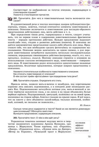73
Соответствует ли изображённое на полотне описанию, содержащемуся в
стихотворном отрывке?
Укажите в стихотворении причастия.
01. Прочитайте. Для чего в повествовательные тексты включаются опи-
ания?
Â õóäîæåñòâåííîé ðå÷è è òåêñòàõ íåêîòîðûõ æàíðîâ ïóáëèöèñòèêè (ðå-
ïîðòàæà, î÷åðêà, çàìåòêè, ñòàòüè) ñî÷åòàþòñÿ ýëåìåíòû ïîâåñòâîâàíèÿ è
îïèñàíèÿ. Îïèñàíèå âêëþ÷àåòñÿ â ïîâåñòâîâàíèå äëÿ íàãëÿäíî-îáðàçíîãî
ïðåäñòàâëåíèÿ äåéñòâóþùèõ ëèö, ìåñòà äåéñòâèÿ è ò. ï.
Ïðè îïðåäåëåíèè òèïîâ ðå÷è, ñîäåðæàùèõñÿ â òåêñòå, ñëåäóåò ó÷èòû-
âàòü, ÷òî íà ïåðâîì ïëàíå â ñîäåðæàíèè ïîâåñòâîâàòåëüíûõ ôðàãìåíòîâ
òåêñòà – ïîðÿäîê ïðîòåêàíèÿ äåéñòâèÿ. Êàæäîå ïðåäëîæåíèå âûðàæàåò
êàêîé-ëèáî ýòàï, ñòàäèþ â ðàçâèòèè äåéñòâèÿ (ñþæåòà). Â îïèñàíèè æå
äàёòñÿ îäíîìîìåíòíîå ïðåäñòàâëåíèå êàêîãî-ëèáî îáúåêòà èëè ëèöà. Ïðåä-
ñòàâüòå ñåáå, ÷òî âàì íåîáõîäèìî ñäåëàòü ôîòîñúёìêó ïî ñîäåðæàíèþ âû-
ñêàçûâàíèÿ. Îïèñàíèå ìîæíî çàïå÷àòëåòü íà îäíîì ñíèìêå, à äëÿ ïåðå-
äà÷è ïîâåñòâîâàíèÿ ïîòðåáóåòñÿ âûïîëíèòü íåñêîëüêî ïîñëåäîâàòåëüíûõ
ñíèìêîâ, ïåðåäàþùèõ ñìåíÿþùèåñÿ äåéñòâèÿ (íàïðèìåð, âîøёë, ñåë, ïîåë,
ïðî÷èòàë, ïîçâîíèë, âûøåë). Ïîýòîìó îïèñàíèå ñòðîèòñÿ â îñíîâíîì íà
èñïîëüçîâàíèè ãëàãîëîâ íåñîâåðøåííîãî âèäà, ïîâåñòâîâàíèå – ñîâåðøåí-
íîãî âèäà. Â ïîâåñòâîâàíèè ðåäêî èñïîëüçóþòñÿ îäíîñîñòàâíûå íàçûâíûå
ïðåäëîæåíèÿ, áåçëè÷íûå ïðåäëîæåíèÿ, êîòîðûå øèðîêî ïðåäñòàâëåíû â
îïèñàíèÿõ.
Назовите отличительные особенности повествования и описания.
Как отличить повествование от описания?
В чём состоит приём «фотосъёмки» при определении типа речи?
202. Прочитайте отрывок. Определите его стиль.
Ïðèøëà âåñíà, çàöâåëè ìàòü-è-ìà÷åõà è íåçàáóäêè, ïîä êîðè÷íåâûìè
êîðíÿìè ëåñà ÿâèëèñü ïîäñíåæíèêè, à â ñîñåäíåì äîìå íåîæèäàííî ðàñ-
öâёë Êîò. Ïîäñíåæíèêàìè çàãîëóáåëè êîòîâüè óñû, ìàòü-è-ìà÷åõîé è ëè-
ñòîì ÷åðёìóõè çàçîëîòåëè ãëàçà, à íà ëàïàõ è íà ãðóäè îáúÿâèëèñü áåëûå
âåðáíûå ñåðёæêè. Ðàçóêðàøåííûé, öâåòóùèé, ïîëёæèâàë îí íà íîâîé òðàâå,
ïîñèæèâàë íà ñòàðîì çàáîðå, áëèñòàë ãëàçàìè íà êðûøå ñàðàÿ. ß âñё æäàë,
÷òî íà õâîñòå ó íåãî îáúÿâèòñÿ êàêîé-íèáóäü òþëüïàí âåñåííèé, îñîáåí-
íûé, êîòîâèé, íî òþëüïàí íå ïîÿâëÿëñÿ...
Þ. Êîâàëü
Сколько типов речи содержится в тексте? Какой из них является доминирую-
щим (основным)? Обоснуйте свой ответ.
Выпишите предложения, содержащие описание.
203. Прочитайте текст. О чём в нём идёт речь?
Óêðàèíñêàÿ òåìàòèêà çàíèìàåò âåäóùåå ìåñòî â òâîð-
÷åñòâå çíàìåíèòîãî õóäîæíèêà Àðõèïà Êóèíäæè, óðî-
æåíöà ã. Ìàðèóïîëÿ. Òàêèå êàðòèíû, êàê «Óêðàèíà»,
«Äíåïð», «Óêðàèíñêàÿ íî÷ü», «Ëóííàÿ íî÷ü íà Äíåïðå»,
«Âå÷åð íà Óêðàèíå», «×óìàöêèé òðàêò â Ìàðèóïîëå»
èëëþçèÿ
ýôôåêò
ìÿãêèå
âïå÷àòëåíèå
 