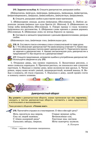 79
215. Задание на выбор. А. Спишите деепричастия, раскрывая скобки.
(Íå)ïðî÷èòàâ, (íå)ãîäóÿ, (íå)ãîâîðÿ, (íå)íàäåÿñü, (íå)íàâèäÿ, (íå)âñòðåòèâ,
(íå)äîãîâîðèâøèñü, (íå)äûøà, (íå)íàëþáóÿñü, (íå)÷óâñòâóÿ, (íå)äîóìåâàÿ.
Б. Спишите, раскрывая скобки и расставляя знаки препинания.
1. (Íå)íàêîðìèâ ëîøàäü äàëåêî (íå)óåäåøü (Ïîñëîâèöà). 2. Ëþáëþ äî-
ðîæêîþ ëåñíîþ (íå)çíàÿ ñàì êóäà áðåñòè (À. Ìàéêîâ(( ). 3. (Íå)âçÿâøèñü çà
òîïîð èçáû (íå)ñðóáèøü (Ïîñëîâèöà). 4. Ãîâîðè ïðàâäó â ãëàçà ÷åëîâåêó
(íå)óíèæàÿ åãî äîñòîèíñòâà. 5. (Íå)äàâøè ñëîâà êðåïèñü à äàâøè äåðæèñü
(Ïîñëîâèöà). 6. (Íå)íàâèäÿ ëîæü îí âñåãäà áîðîëñÿ çà ïðàâäó.
В. Составьте и запишите предложения с данными фразеологизмами, раскрыв
скобки.
(Íå)ñîìêíóâ ãëàç, (íå)îòâîäÿ ãëàç, (íå)ïîêëàäàÿ ðóê.
216. А. Составьте список ключевых слов и словосочетаний по теме урока.
Б. 1. Что обозначает деепричастие? На какие вопросы отвечает? 2. Какие мор-
фологические признаки глагола имеет деепричастие? 3. Перечислите призна-
ки наречия в деепричастиях. 4. Какова синтаксическая роль деепричастия в
предложении? 5. Как пишется не с деепричастиями?
217. Спишите предложения, исправляя ошибки в употреблении деепричастий.
Используйте сведения из упр. 213.
1. Îòêðûâàÿ äâåðü, îíà ãðîìêî ñêðèïíóëà. 2. Çàêàí÷èâàÿ ðèñóíîê, ó
ìåíÿ ñëîìàëñÿ êàðàíäàø. 3. Ïðî÷èòàâ ðàññêàç, îí ïîêàçàëñÿ ìíå ñëèøêîì
ãðóñòíûì. 4. Ïîäõîäÿ ê ñâîåìó äîìó, ìåíÿ îêëèêíóëè ìîè äðóçüÿ. 5. ×èòàÿ
ðîìàí, ïåðåä íàìè âñòàёò óìíûé, æèçíåðàäîñòíûé, âîëåâîé þíîøà. 6. Âî-
éäÿ â êîìíàòó, åé ñòàëî ñòðàøíî. 7. Ïîäúåõàâ ê äîìó, ëàêåé ïðîâёë ãîñòÿ
â êîìíàòó ñâîåãî õî
Äååïðè÷àñòíûé îáîðîò
Вы узнаете о деепричастном обороте, знаках препинания при нём; научитесь
находить в текстах деепричастные обороты, составлять с ними предложения
и использовать в высказываниях.
Тема речевого общения: «Чтение книг».
218. Прочитайте отрывок из стихотворения. О чём в нём идёт речь?
Íî÷ü ïðîëåòàëà íàä ìèðîì, Ñòàðûå ìîùíûå äóáû,
Ñíû íà ëþäåé íàâåâàÿ; Âå÷íîçåëёíûå åëè,
Ñ òёìíî-ëàçîðåâîé ðèçû1 Ãðóñòíûå èâû ëèñòâîþ
Ñûïàëèñü çâёçäû, ñâåðêàÿ. Íî÷è íàâñòðå÷ó øóìåëè.
À. Ïëåùååâ
1 Ðèçà – âåðõíåå îáëà÷åíèå ñâÿùåííèêà.
УрокУрок 2323
 
