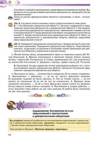 82
деляются ли на письме знаками препинания деепричастия, входящие в состав
фразеологизмов?
Какие из данных фразеологизмов являются синонимами, а какие – антони-
ами?
224. А. Составьте список ключевых слов и словосочетаний по теме урока.
Б. 1. Что обозначает деепричастный оборот? 2. Где могут содержаться в пред-
ложениях одиночные деепричастия и деепричастные обороты? 3. Как выделя-
ются одиночные деепричастия и деепричастия с зависимыми словами в устной
и письменной речи? 4. Когда деепричастный оборот не выделяется запятыми на
письме? 5. Какова синтаксическая роль деепричастного оборота? 6. Могут ли
одиночные деепричастия и деепричастные обороты являться средствами
вязи предложений в тексте?
25. А. Переведите предложения на русский язык, перевод запишите, расстав-
ляя знаки препинания. Подчеркните деепричастные обороты. Подготовьтесь
пояснить, существуют ли различия в постановке знаков препинания при дее-
причастных оборотах в украинском и русском языках.
1. ßñíèé ìіñÿöü çáëіä, çàñîðîìèâøèñÿ çіðêè òà ÷åðâîíîãî ðàíêó (È. Íå-
÷óé-Ëåâèöêèé). 2. Øàïêè ïîçíіìàâøè â ìîâ÷àííі íіìîìó âіòàєì ëþäèíó
âåëèêó і ïðîñòó (È. Ãîí÷àðåíêî). 3. Ñîíöå, ïðèìêíóâøè âії, óæå ñïóñêàëîñÿ
íà çåìëþ (Ì. Ñòåëüìàõ). 4. Äçâåíèòü і ìіñÿöü, ñðіáíî ñÿþ÷è (Ï. Òû÷èíà).
Б. Прочитайте. Из двух вариантов частей предложений выберите тот, с кото-
рым возможно связать деепричастные обороты. Запишите полученные пред-
ложения, подчеркните деепричастные обороты.
1. Âûãëÿíóâ èç îêíà, ... à) âèäíî áûëî òîâàðèùà; á) îí óâèäåë òîâàðèùà.
2. Çàèãðàâøèñü ñ ðåáÿòàìè, ... à) îí íå ñäåëàë äîìàøíåå çàäàíèå;
á) äîìàøíåå çàäàíèå íå áûëî ñäåëàíî. 3. Ñåâ çà ÷òåíèå êíèãè, ... à) åãî
íè÷åãî íå îòâëåêàëî; á) îí íè íà ÷òî íå îòâëåêàëñÿ. 4. Ïðîõîäÿ ìèìî
êíèæíîãî ìàãàçèíà, ... à) åé â ãëàçà áðîñèëèñü íîâûå êíèãè íà âèòðèíå;
á) îíà óâèäåëà íîâûå êíèãè â âèòðèíå. 5. Íàñòîé÷èâî è óïîðíî ðàáîòàÿ, ...
à) îí çàêîí÷èë ñâîþ ðàáîòó íà äâà ÷àñà ðàíüøå; á) ðàáîòà áûëà çàêîí÷åíà
íà äâà ÷àñà ðàíüøå.
Àóäèðîâàíèå. Âîñïðèÿòèå íà ñëóõ
ïðåäëîæåíèé ñ ïðè÷àñòíûìè
è äååïðè÷àñòíûìè îáîðîòàìè
Вы углубите знания об особенностях интонирования предложений с причастны-
ми и деепричастными оборотами, научитесь определять на слух предложения
с причастными и деепричастными оборотами.
Тема речевого общения: «Явления природы: водопады».
УрокУрок 2424
 