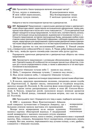 83
226. Прочитайте. Какое природное явление описывает автор?
Ðó÷üè, æóð÷à è èçâèâàÿñü, È ðàçûãðàâøèåñÿ âîäû
È ìåæ ñîáîé ïåðåêëèêàÿñü, Ïîä áåëîìðàìîðíûå ñâîäû
Â äîëèíó ãóëêóþ ñïåøàò, Ñ âåñёëûì ãðîõîòîì ëåòÿò.
À. Ôåò
Найдите в тексте стихотворения причастие и деепричастия.
227. Запомните! Предложения с одиночными деепричастиями и деепричаст-
ными оборотами имеют характерное интонационное оформление: перед дее-
причастным оборотом и после него голос повышается (
ф
). Если деепричастный
оборот находится в конце предложения, то после него, соответственно, исполь-
зуется интонация конца высказывания, выраженная в понижении голоса ( ).
Спишите предложения, вставляя пропущенные буквы, раскрывая скобки и рас-
ставляя знаки препинания. Прочитайте афоризмы, соблюдая правильную инто-
нацию, характерную для предложений с одиночными деепричастиями и деепри-
частными оборотами в зависимости от их месторасположения в высказывании.
1. Äîâåðÿÿ äðóãèì òû ñàì çàñëóæèâàåø(?) äîâåðèÿ. 2. Óìíûé óâèäåâ
÷óæ..å (íå)äîñòàòêè èçáàâëÿåò(?)ñÿ îò ñâîèõ. 3. Òâîðè äîáðî (íå)çàäóìûâàÿñü.
4. Ìû ÷àù.. âñå(â,ã)î ïðîñòî êîñâå(í,íí)î õâàëèì ñåáÿ ðóãàÿ äðóãèõ.
Подчеркните одиночные деепричастия и деепричастные обороты как члены
предложения.
228. Просмотрите предложения с условными обозначениями их интонирова-
ния. Сделайте вывод об особенностях интонации причастных оборотов, стоя-
щих до и после определяемого слова, а также в зависимости от их месторас-
положения в высказывании.
1. Ïîêðûòîå òёìíûìè òó÷àìè íåáî | íàâèñëî íàä ëåñîì .
2. Íåáî, | ïîêðûòîå òёìíûìè òó÷àìè, | íàâèñëî íàä ëåñîì .
3. Íàä ëåñîì íàâèñëî íåáî, | ïîêðûòîå òёìíûìè òó÷àìè .
229. Прочитайте, правильно интонируя предложения с причастными оборотами.
1. Â ñêàëàõ, çàðîñøèõ îðàíæåâûìè ëèëèÿìè, ãíåçäèëèñü äèêèå ãîëóáè
(Ê. Ïàóñòîâñêèé). 2. Àðîìàò ñìîëû, ñìåøàííûé ñî ñòóäёíûì âîçäóõîì,
ùåêîòàë íîçäðè (Á. Ïîëåâîé). 3. Íà çîëîòîì ôîíå ïîæåëòåâøåé ëèñòâû âû-
äåëÿþòñÿ ÿðêèå ïÿòíà ðàñêðàøåííûõ êëёíîâ è îñèí (È. Ñîêîëîâ-Ìèêè-
òîâ). 4. Òîïîëè, ïîêðûòûå ðîñîé, íàïîëíÿëè âîçäóõ íåæíûì àðîìàòîì
(À. ×åõîâ(( ). 5. Êîñîé äîæäü, ãîíèìûé ñèëüíûì âåòðîì, ëèë êàê èç âåäðà
(Ë. Òîëñòîé).
230. Прослушайте текст. Определите его тему и идею, подберите заголовок.
Â 1892 ã. õóäîæíèê Èâàí Êîíñòàíòèíîâè÷ Àéâàçîâ-
ñêèé ñîâåðøèë ïóòåøåñòâèå â Ñåâåðíóþ Àìåðèêó, ãäå ñ
áîëüøèì óñïåõîì ïðîøëà âûñòàâêà åãî ïðîèçâåäåíèé.
Âñêîðå ïîñëå âîçâðàùåíèÿ èç-çà îêåàíà õóäîæíèê
íàïèñàë êàðòèíó «Íèàãàðñêèé âîäîïàä». Ñ íåóäåðæèìîé
ñèëîé íèçâåðãàåòñÿ ñ âûñîêîãî ñêàëüíîãî óñòóïà îãðîìíàÿ
ëàâèíà âîäû. Ìîùíûå ïîòîêè, øèïÿ è ïåíÿñü, óñòðåìëÿþòñÿ âíèç ñ îãðîìíîé
âûñîòû. Îíè, ñëèâàÿñü, áåçóäåðæíî áåãóò íàïåðåãîíêè, óñòðåìëÿÿñü âïåðёä
è âïåðёä. Âîò îíè, âçëåòàÿ, ïåðåëèâàþòñÿ ïîä ëó÷àìè ñîëíöà, à âîò, äðîáÿñü,
ñëèâàþòñÿ ñ òёìíûìè ñêàëàìè.
âîçâðàùåíèå
âîäîïàä
áåçóäåðæíî
êîìïîçèöèÿ
 